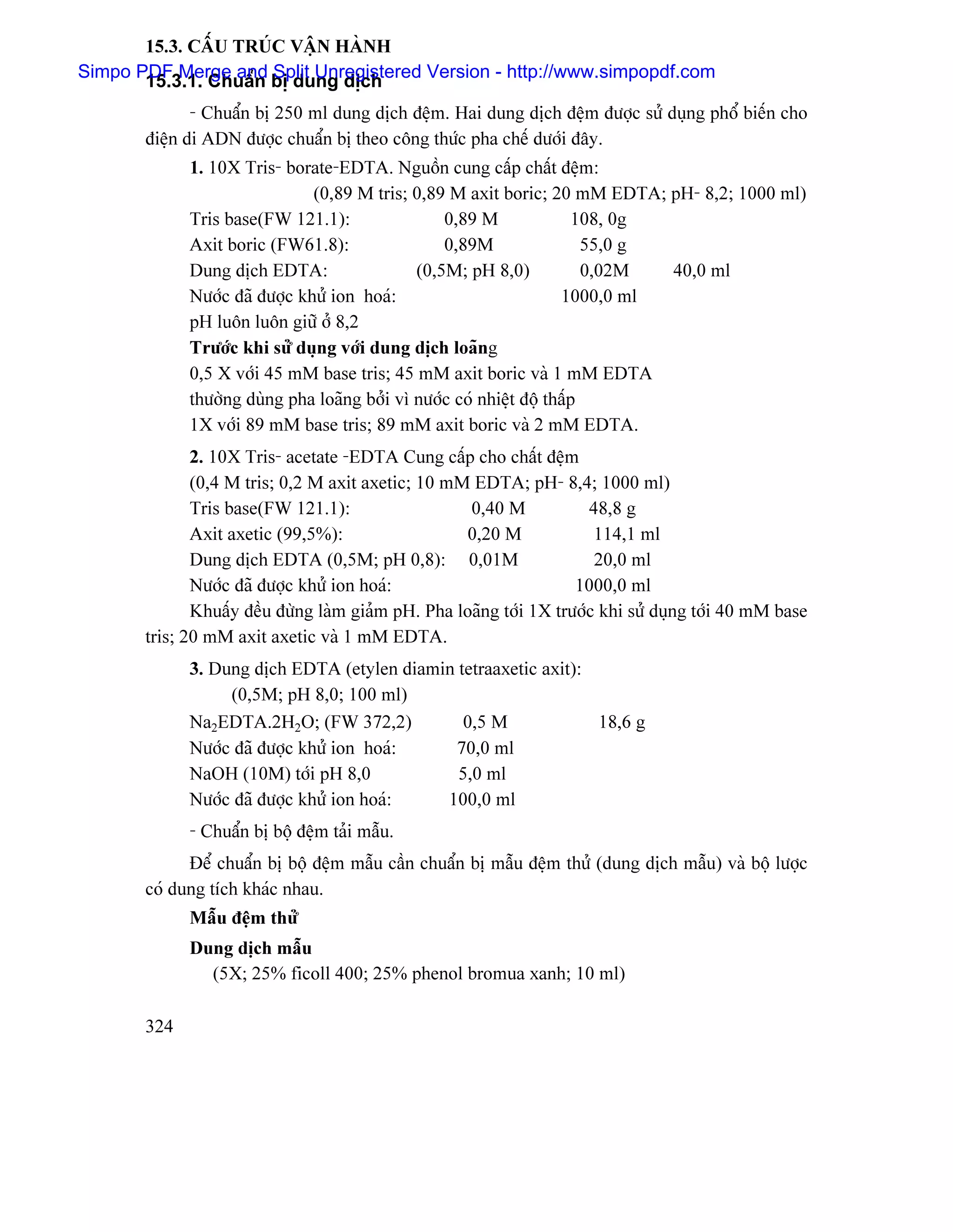 15.3. CÁÚU TRUÏC VÁÛN HAÌNH
Simpo PDF Merge and Split Unregistered Version - http://www.simpopdf.com
       15.3.1. Chuáøn bë dung dëch
              - Chuáøn bë 250 ml dung dëch âãûm. Hai dung dëch âãûm âæåüc sæí duûng phäø biãún cho
       âiãûn di ADN âæåüc chuáøn bë theo cäng thæïc pha chãú dæåïi âáy.
             1. 10X Tris- borate-EDTA. Nguäön cung cáúp cháút âãûm:
                               (0,89 M tris; 0,89 M axit boric; 20 mM EDTA; pH- 8,2; 1000 ml)
             Tris base(FW 121.1):                 0,89 M               108, 0g
             Axit boric (FW61.8):                 0,89M                  55,0 g
             Dung dëch EDTA:                  (0,5M; pH 8,0)             0,02M  40,0 ml
             Næåïc âaî âæåüc khæí ion hoaï:                          1000,0 ml
             pH luän luän giæî åí 8,2
             Træåïc khi sæí duûng våïi dung dëch loaîng
             0,5 X våïi 45 mM base tris; 45 mM axit boric vaì 1 mM EDTA
             thæåìng duìng pha loaîng båíi vç næåïc coï nhiãût âäü tháúp
             1X våïi 89 mM base tris; 89 mM axit boric vaì 2 mM EDTA.
              2. 10X Tris- acetate -EDTA Cung cáúp cho cháút âãûm
              (0,4 M tris; 0,2 M axit axetic; 10 mM EDTA; pH- 8,4; 1000 ml)
              Tris base(FW 121.1):                   0,40 M            48,8 g
              Axit axetic (99,5%):                  0,20 M              114,1 ml
              Dung dëch EDTA (0,5M; pH 0,8): 0,01M                      20,0 ml
              Næåïc âaî âæåüc khæí ion hoaï:                         1000,0 ml
              Khuáúy âãöu âæìng laìm giaím pH. Pha loaîng tåïi 1X træåïc khi sæí duûng tåïi 40 mM base
       tris; 20 mM axit axetic vaì 1 mM EDTA.
             3. Dung dëch EDTA (etylen diamin tetraaxetic axit):
                  (0,5M; pH 8,0; 100 ml)
             Na2EDTA.2H2O; (FW 372,2)          0,5 M             18,6 g
             Næåïc âaî âæåüc khæí ion hoaï:  70,0 ml
             NaOH (10M) tåïi pH 8,0           5,0 ml
             Næåïc âaî âæåüc khæí ion hoaï: 100,0 ml
             - Chuáøn bë bäü âãûm taíi máùu.
             Âãø chuáøn bë bäü âãûm máùu cáön chuáøn bë máùu âãûm thæí (dung dëch máùu) vaì bäü læåüc
       coï dung têch khaïc nhau.
             Máùu âãûm 