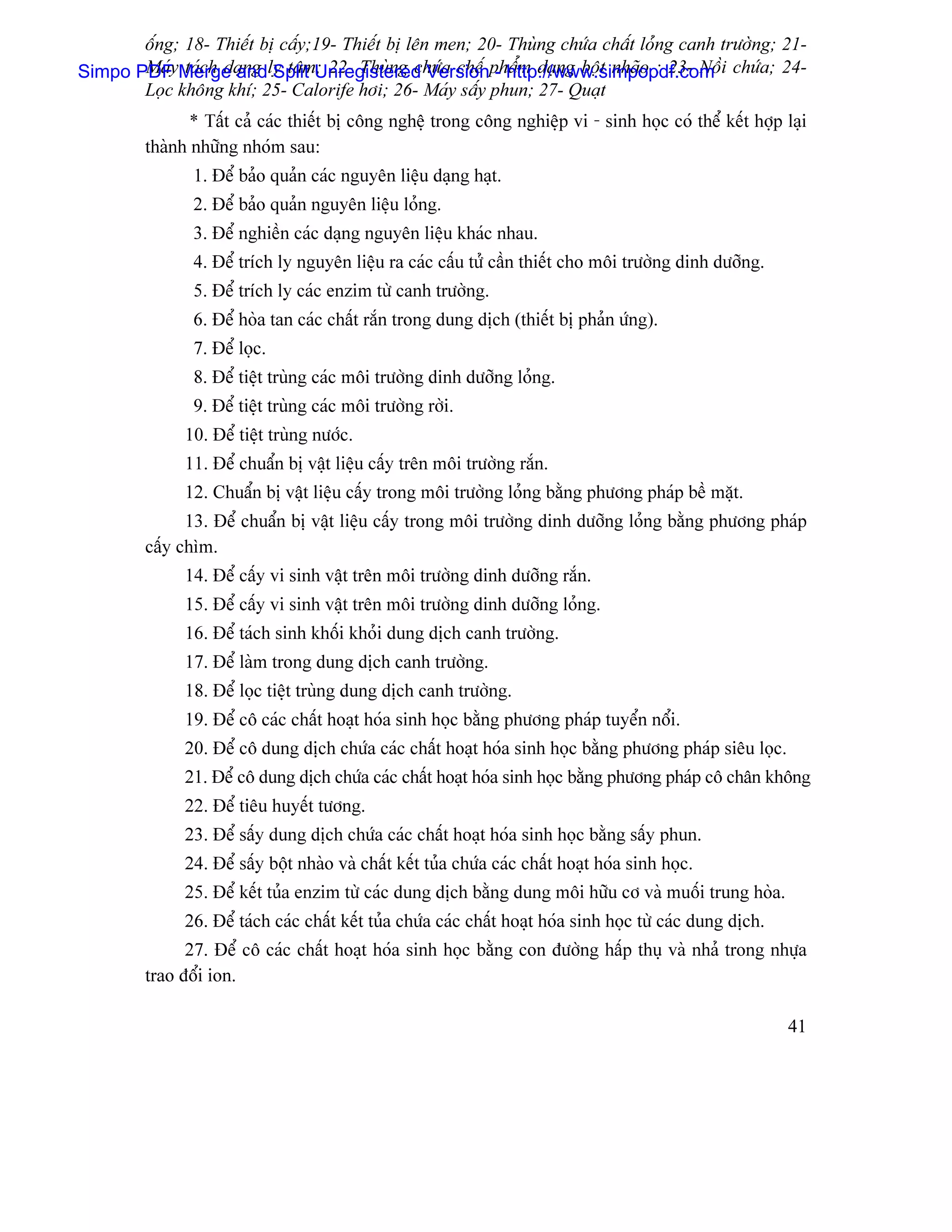 äúng; 18- Thiãút bë cáúy;19- Thiãút bë lãn men; 20- Thuìng chæïa cháút loíng canh træåìng; 21-
Simpo PDFyMerge andly tám; 22- Thuìng chæïa chãú pháøm daûng bäüt nhaîo ; 23- Näöi chæïa; 24-
       Maï taïch daûng Split Unregistered Version - http://www.simpopdf.com
       Loüc khäng khê; 25- Calorife håi; 26- Maïy sáúy phun; 27- Quaût
                * Táút caí caïc thiãút bë cäng nghãû trong cäng nghiãûp vi - sinh hoüc coï thãø kãút håüp laûi
         thaình nhæîng nhoïm sau:
                1. Âãø baío quaín caïc nguyãn liãûu daûng haût.
                2. Âãø baío quaín nguyãn liãûu loíng.
                3. Âãø nghiãön caïc daûng nguyãn liãûu khaïc nhau.
                4. Âãø trêch ly nguyãn liãûu ra caïc cáúu tæí cáön thiãút cho mäi træåìng dinh dæåîng.
                5. Âãø trêch ly caïc enzim tæì canh træåìng.
                6. Âãø hoìa tan caïc cháút ràõn trong dung dëch (thiãút bë phaín æïng).
                7. Âãø loüc.
                8. Âãø tiãût truìng caïc mäi træåìng dinh dæåîng loíng.
                9. Âãø tiãût truìng caïc mäi træåìng råìi.
               10. Âãø tiãût truìng næåïc.
               11. Âãø chuáøn bë váût liãûu cáúy trãn mäi træåìng ràõn.
               12. Chuáøn bë váût liãûu cáúy trong mäi træåìng loíng bàòng phæång phaïp bãö màût.
               13. Âãø chuáøn bë váût liãûu cáúy trong mäi træåìng dinh dæåîng loíng bàòng phæång phaïp
         cáúy chçm.
               14. Âãø cáúy vi sinh váût trãn mäi træåìng dinh dæåîng ràõn.
               15. Âãø cáúy vi sinh váût trãn mäi træåìng dinh dæåîng loíng.
               16. Âãø taïch sinh khäúi khoíi dung dëch canh træåìng.
               17. Âãø laìm trong dung dëch canh træåìng.
               18. Âãø loüc tiãût truìng dung dëch canh træåìng.
               19. Âãø cä caïc cháút hoaût hoïa sinh hoüc bàòng phæång phaïp tuyãøn näøi.
               20. Âãø cä dung dëch chæïa caïc cháút hoaût hoïa sinh hoüc bàòng phæång phaïp siãu loüc.
               21. Âãø cä dung dëch chæïa caïc cháút hoaût hoïa sinh hoüc bàòng phæång phaïp cä chán khäng
               22. Âãø tiãu huyãút tæång.
               23. Âãø sáúy dung dëch chæïa caïc cháút hoaût hoïa sinh hoüc bàòng sáúy phun.
               24. Âãø sáúy bäüt nhaìo vaì cháút kãút tuía chæïa caïc cháút hoaût hoïa sinh hoüc.
               25. Âãø kãút tuía enzim tæì caïc dung dëch bàòng dung mäi hæîu cå vaì muäúi trung hoìa.
               26. Âãø taïch caïc cháút kãút tuía chæïa caïc cháút hoaût hoïa sinh hoüc tæì caïc dung dëch.
               27. Âãø cä caïc cháút hoaût hoïa sinh hoüc bàòng con âæåìng háúp thuû vaì nhaí trong nhæûa
         trao âäøi ion.

                                                                                                              41
 
