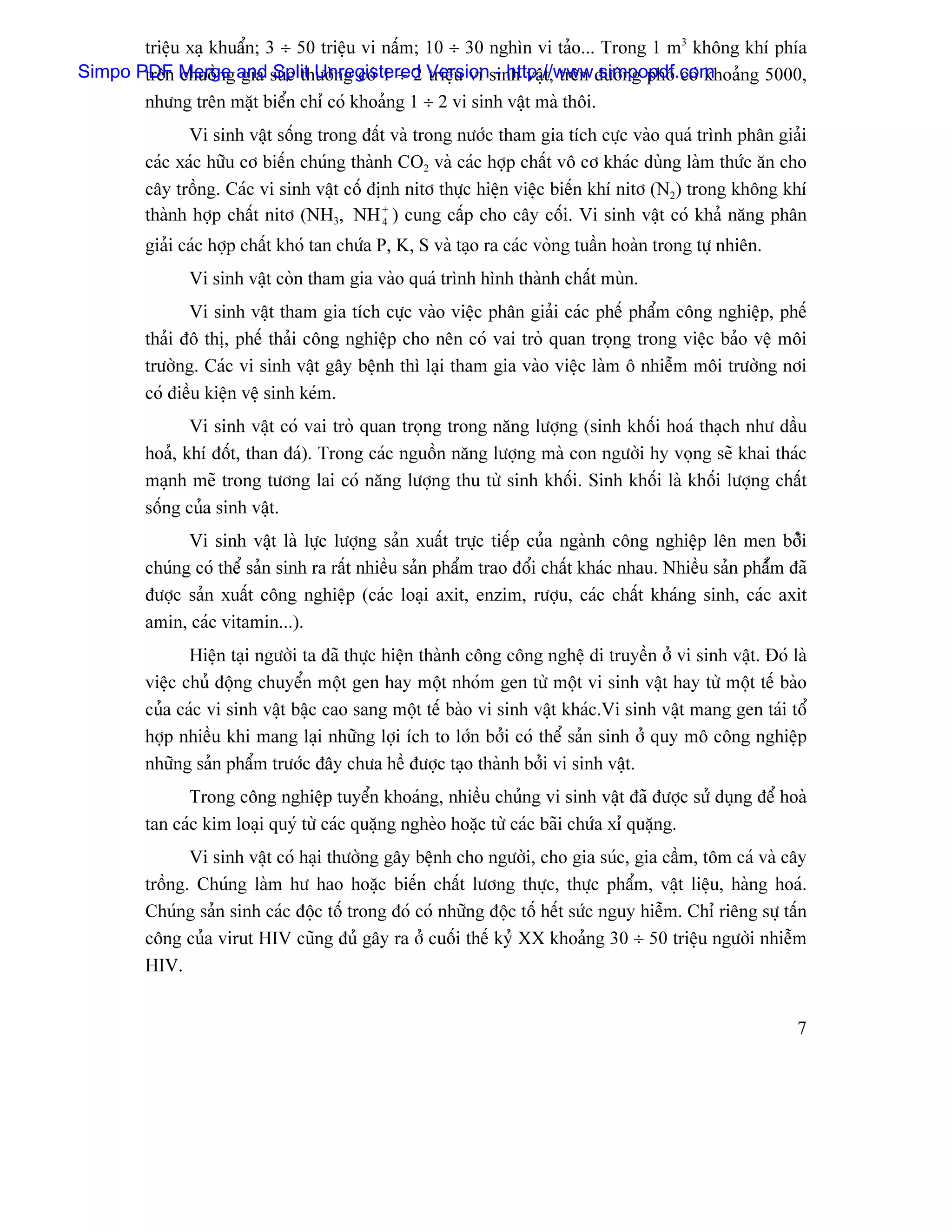 triãûu xaû khuáøn; 3 ÷ 50 triãûu vi náúm; 10 ÷ 30 nghçn vi taío... Trong 1 m3 khäng khê phêa
Simpo PDF Merge and suïc thæåìng coï 1 ÷ 2 Versionsinh váût, trãn âæåìng phäú coï khoaíng 5000,
       trãn chuäöng gia Split Unregistered triãûu vi - http://www.simpopdf.com
       nhæng trãn màût biãøn chè coï khoaíng 1 ÷ 2 vi sinh váût maì thäi.
                Vi sinh váût säúng trong âáút vaì trong næåïc tham gia têch cæûc vaìo quaï trçnh phán giaíi
         caïc xaïc hæîu cå biãún chuïng thaình CO2 vaì caïc håüp cháút vä cå khaïc duìng laìm thæïc àn cho
         cáy träöng. Caïc vi sinh váût cäú âënh nitå thæûc hiãûn viãûc biãún khê nitå (N2) trong khäng khê
         thaình håüp cháút nitå (NH3, NH + ) cung cáúp cho cáy cäúi. Vi sinh váût coï khaí nàng phán
                                             4

         giaíi caïc håüp cháút khoï tan chæïa P, K, S vaì taûo ra caïc voìng tuáön hoaìn trong tæû nhiãn.
               Vi sinh váût coìn tham gia vaìo quaï trçnh hçnh thaình cháút muìn.
                Vi sinh váût tham gia têch cæûc vaìo viãûc phán giaíi caïc phãú pháøm cäng nghiãûp, phãú
         thaíi âä thë, phãú thaíi cäng nghiãûp cho nãn coï vai troì quan troüng trong viãûc baío vãû mäi
         træåìng. Caïc vi sinh váût gáy bãûnh thç laûi tham gia vaìo viãûc laìm ä nhiãùm mäi træåìng nåi
         coï âiãöu kiãûn vãû sinh keïm.
                Vi sinh váût coï vai troì quan troüng trong nàng læåüng (sinh khäúi hoaï thaûch nhæ dáöu
         hoaí, khê âäút, than âaï). Trong caïc nguäön nàng læåüng maì con ngæåìi hy voüng seî khai thaïc
         maûnh meî trong tæång lai coï nàng læåüng thu tæì sinh khäúi. Sinh khäúi laì khäúi læåüng cháút
         säúng cuía sinh váût.
               Vi sinh váût laì læûc læåüng saín xuáút træûc tiãúp cuía ngaình cäng nghiãûp lãn men båíîi
         chuïng coï thãø saín sinh ra ráút nhiãöu saín pháøm trao âäøi cháút khaïc nhau. Nhiãöu saín pháøím âaî
         âæåüc saín xuáút cäng nghiãûp (caïc loaûi axit, enzim, ræåüu, caïc cháút khaïng sinh, caïc axit
         amin, caïc vitamin...).
                Hiãûn taûi ngæåìi ta âaî thæûc hiãûn thaình cäng cäng nghãû di truyãön åí vi sinh váût. Âoï laì
         viãûc chuí âäüng chuyãøn mäüt gen hay mäüt nhoïm gen tæì mäüt vi sinh váût hay tæì mäüt tãú baìo
         cuía caïc vi sinh váût báûc cao sang mäüt tãú baìo vi sinh váût khaïc.Vi sinh váût mang gen taïi täø
         håüp nhiãöu khi mang laûi nhæîng låüi êch to låïn båíi coï thãø saín sinh åí quy mä cäng nghiãûp
         nhæîng saín pháøm træåïc âáy chæa hãö âæåüc taûo thaình båíi vi sinh váût.
               Trong cäng nghiãûp tuyãøn khoaïng, nhiãöu chuíng vi sinh váût âaî âæåüc sæí duûng âãø hoaì
         tan caïc kim loaûi quyï tæì caïc quàûng ngheìo hoàûc tæì caïc baîi chæïa xè quàûng.
                Vi sinh váût coï haûi thæåìng gáy bãûnh cho ngæåìi, cho gia suïc, gia cáöm, täm caï vaì cáy
         träöng. Chuïng laìm hæ hao hoàûc biãún cháút læång thæûc, thæûc pháøm, váût liãûu, haìng hoaï.
         Chuïng saín sinh caïc âäüc täú trong âoï coï nhæîng âäüc täú hãút sæïc nguy hiãùm. Chè riãng sæû táún
         cäng cuía virut HIV cuîng âuí gáy ra åí cuäúi thãú kyí XX khoaíng 30 ÷ 50 triãûu ngæåìi nhiãùm
         HIV.


                                                                                                             7
 