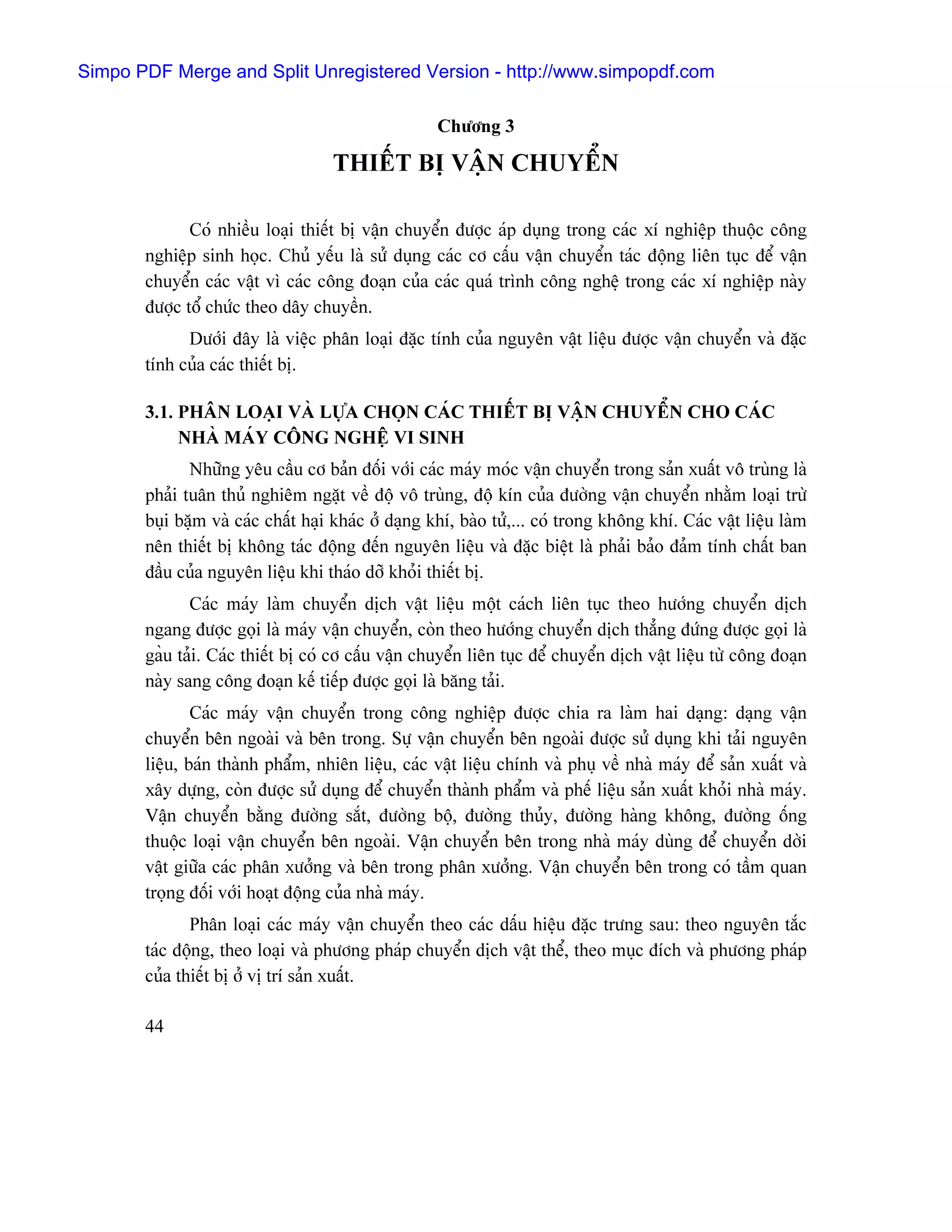 Simpo PDF Merge and Split Unregistered Version - http://www.simpopdf.com

                                                    Chæång 3

                                    THIÃÚT BË VÁÛN CHUYÃØN

              Coï nhiãöu loaûi thiãút bë váûn chuyãøn âæåüc aïp duûng trong caïc xê nghiãûp thuäüc cäng
       nghiãûp sinh hoüc. Chuí yãúu laì sæí duûng caïc cå cáúu váûn chuyãøn taïc âäüng liãn tuûc âãø váûn
       chuyãøn caïc váût vç caïc cäng âoaûn cuía caïc quaï trçnh cäng nghãû trong caïc xê nghiãûp naìy
       âæåüc täø chæïc theo dáy chuyãön.
             Dæåïi âáy laì viãûc phán loaûi âàûc tênh cuía nguyãn váût liãûu âæåüc váûn chuyãøn vaì âàûc
       tênh cuía caïc thiãút bë.

       3.1. PHÁN LOAÛI VAÌ LÆÛA CHOÜN CAÏC THIÃÚT BË VÁÛN CHUYÃØN CHO CAÏC
            NHAÌ MAÏY CÄNG NGHÃÛ VI SINH
              Nhæîng yãu cáöu cå baín âäúi våïi caïc maïy moïc váûn chuyãøn trong saín xuáút vä truìng laì
       phaíi tuán thuí nghiãm ngàût vãö âäü vä truìng, âäü kên cuía âæåìng váûn chuyãøn nhàòm loaûi træì
       buûi bàûm vaì caïc cháút haûi khaïc åí daûng khê, baìo tæí,... coï trong khäng khê. Caïc váût liãûu laìm
       nãn thiãút bë khäng taïc âäüng âãún nguyãn liãûu vaì âàûc biãût laì phaíi baío âaím tênh cháút ban
       âáöu cuía nguyãn liãûu khi thaïo dåî khoíi thiãút bë.
              Caïc maïy laìm chuyãøn dëch váût liãûu mäüt caïch liãn tuûc theo hæåïng chuyãøn dëch
       ngang âæåüc goüi laì maïy váûn chuyãøn, coìn theo hæåïng chuyãøn dëch thàóng âæïng âæåüc goüi laì
       gaöu taíi. Caïc thiãút bë coï cå cáúu váûn chuyãøn liãn tuûc âãø chuyãøn dëch váût liãûu tæì cäng âoaûn
       naìy sang cäng âoaûn kãú tiãúp âæåüc goüi laì bàng taíi.
               Caïc maïy váûn chuyãøn trong cäng nghiãûp âæåüc chia ra laìm hai daûng: daûng váûn
       chuyãøn bãn ngoaìi vaì bãn trong. Sæû váûn chuyãøn bãn ngoaìi âæåüc sæí duûng khi taíi nguyãn
       liãûu, baïn thaình pháøm, nhiãn liãûu, caïc váût liãûu chênh vaì phuû vãö nhaì maïy âãø saín xuáút vaì
       xáy dæûng, coìn âæåüc sæí duûng âãø chuyãøn thaình pháøm vaì phãú liãûu saín xuáút khoíi nhaì maïy.
       Váûn chuyãøn bàòng âæåìng sàõt, âæåìng bäü, âæåìng thuíy, âæåìng haìng khäng, âæåìng äúng
       thuäüc loaûi váûn chuyãøn bãn ngoaìi. Váûn chuyãøn bãn trong nhaì maïy duìng âãø chuyãøn dåìi
       váût giæîa caïc phán xæåíng vaì bãn trong phán xæåíng. Váûn chuyãøn bãn trong coï táöm quan
       troüng âäúi våïi hoaût âäüng cuía nhaì maïy.
              Phán loaûi caïc maïy váûn chuyãøn theo caïc dáúu hiãûu âàûc træng sau: theo nguyãn tàõc
       taïc âäüng, theo loaûi vaì phæång phaïp chuyãøn dëch váût thãø, theo muûc âêch vaì phæång phaïp
       cuía thiãút bë åí vë trê saín xuáút.

       44
 
