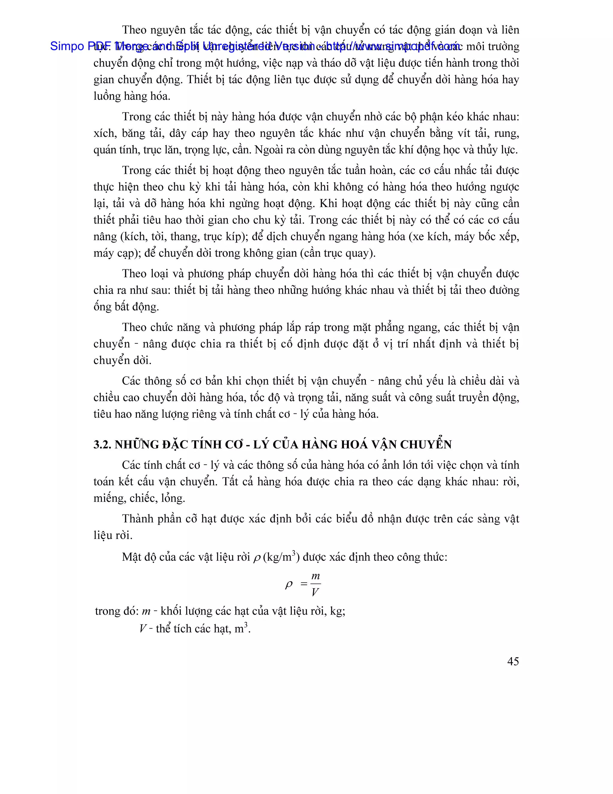 Theo nguyãn tàõc taïc âäüng, caïc thiãút bë váûn chuyãøn coï taïc âäüng giaïn âoaûn vaì liãn
Simpo PDF Trong caïc thiãút bë Unregistered Version caïhttp://www.simpopdf.comc mäi træåìng
       tuûc. Merge and Split váûn chuyãøn liãn tuûc thç - c cáúu tæí mang váût thãø vaì caï
       chuyãøn âäüng chè trong mäüt hæåïng, viãûc naûp vaì thaïo dåî váût liãûu âæåüc tiãún haình trong thåìi
       gian chuyãøn âäüng. Thiãút bë taïc âäüng liãn tuûc âæåüc sæí duûng âãø chuyãøn dåìi haìng hoïa hay
       luäöng haìng hoïa.
                 Trong caïc thiãút bë naìy haìng hoïa âæåüc váûn chuyãøn nhåì caïc bäü pháûn keïo khaïc nhau:
          xêch, bàng taíi, dáy caïp hay theo nguyãn tàõc khaïc nhæ váûn chuyãøn bàòng vêt taíi, rung,
          quaïn tênh, truûc làn, troüng læûc, cáön. Ngoaìi ra coìn duìng nguyãn tàõc khê âäüng hoüc vaì thuíy læûc.
                   Trong caïc thiãút bë hoaût âäüng theo nguyãn tàõc tuáön hoaìn, caïc cå cáúu nháúc taíi âæåüc
          thæûc hiãûn theo chu kyì khi taíi haìng hoïa, coìn khi khäng coï haìng hoïa theo hæåïng ngæåüc
          laûi, taíi vaì dåî haìng hoïa khi ngæìng hoaût âäüng. Khi hoaût âäüng caïc thiãút bë naìy cuîng cáön
          thiãút phaíi tiãu hao thåìi gian cho chu kyì taíi. Trong caïc thiãút bë naìy coï thãø coï caïc cå cáúu
          náng (kêch, tåìi, thang, truûc kêp); âãø dëch chuyãøn ngang haìng hoïa (xe kêch, maïy bäúc xãúp,
          maïy caûp); âãø chuyãøn dåìi trong khäng gian (cáön truûc quay).
                Theo loaûi vaì phæång phaïp chuyãøn dåìi haìng hoïa thç caïc thiãút bë váûn chuyãøn âæåüc
          chia ra nhæ sau: thiãút bë taíi haìng theo nhæîng hæåïng khaïc nhau vaì thiãút bë taíi theo âæåìng
          äúng báút âäüng.
               Theo chæïc nàng vaì phæång phaïp làõp raïp trong màût phàóng ngang, caïc thiãút bë váûn
          chuyãøn - náng âæåüc chia ra thiãút bë cäú âënh âæåüc âàût åí vë trê nháút âënh vaì thiãút bë
          chuyãøn dåìi.
                 Caïc thäng säú cå baín khi choün thiãút bë váûn chuyãøn - náng chuí yãúu laì chiãöu daìi vaì
          chiãöu cao chuyãøn dåìi haìng hoïa, täúc âäü vaì troüng taíi, nàng suáút vaì cäng suáút truyãön âäüng,
          tiãu hao nàng læåüng riãng vaì tênh cháút cå - lyï cuía haìng hoïa.

          3.2. NHÆÎNG ÂÀÛC TÊNH CÅ - LYÏ CUÍA HAÌNG HOAÏ VÁÛN CHUYÃØN
                 Caïc tênh cháút cå - lyï vaì caïc thäng säú cuía haìng hoïa coï aính låïn tåïi viãûc choün vaì tênh
          toaïn kãút cáúu váûn chuyãøn. Táút caí haìng hoïa âæåüc chia ra theo caïc daûng khaïc nhau: råìi,
          miãúng, chiãúc, loíng.
                 Thaình pháön cåî haût âæåüc xaïc âënh båíi caïc biãøu âäö nháûn âæåüc trãn caïc saìng váût
          liãûu råìi.
                 Máût âäü cuía caïc váût liãûu råìi ρ (kg/m3) âæåüc xaïc âënh theo cäng thæïc:
                                                                m
                                                         ρ =
                                                                V
          trong âoï: m - khäúi læåüng caïc haût cuía váût liãûu råìi, kg;
                    V - thãø têch caïc haût, m3.

                                                                                                                45
 
