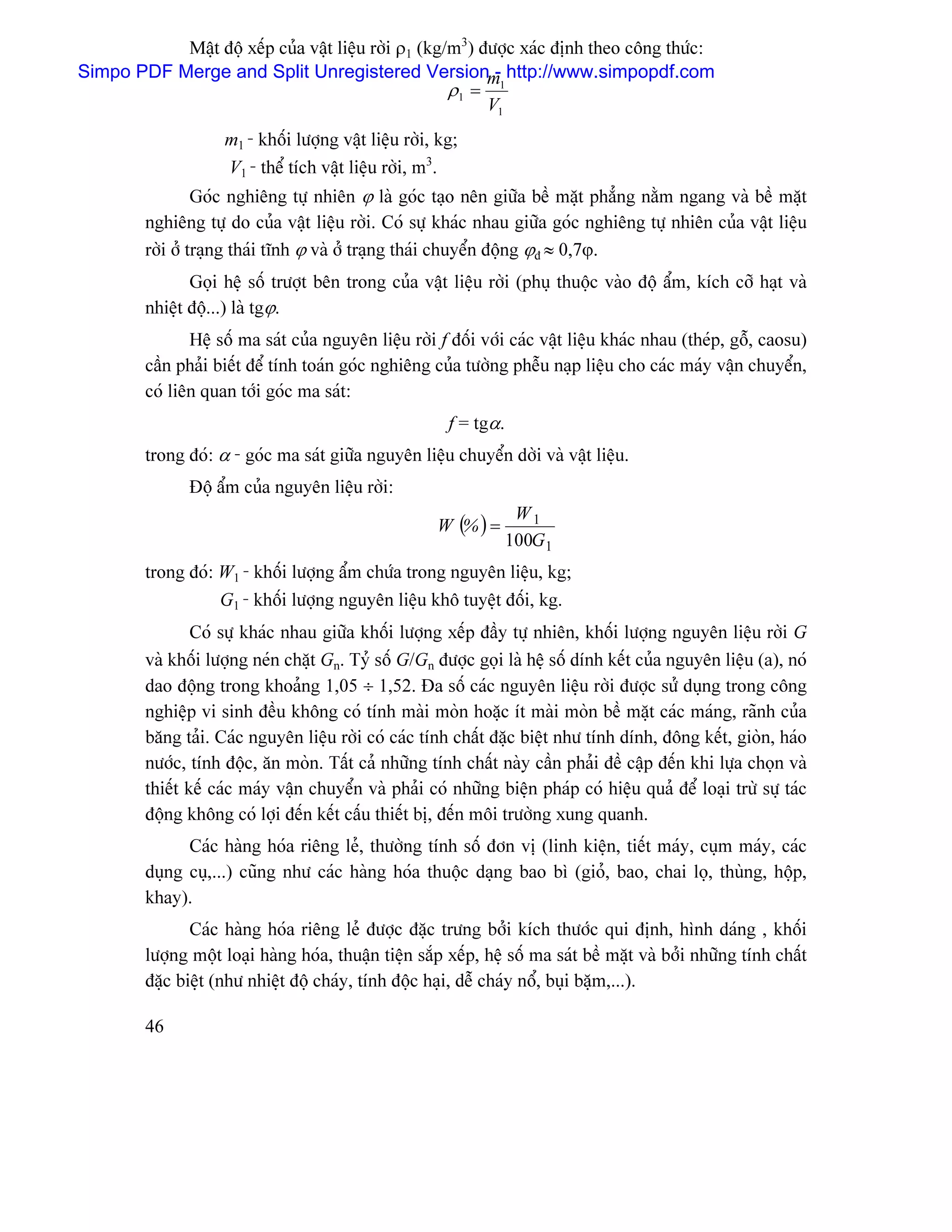 Máût âäü xãúp cuía váût liãûu råìi ρ1 (kg/m3) âæåüc xaïc âënh theo cäng thæïc:
Simpo PDF Merge and Split Unregistered Versionm http://www.simpopdf.com
                                                           -
                                                     ρ1 = 1
                                                          V1
                     m1 - khäúi læåüng váût liãûu råìi, kg;
                     V1 - thãø têch váût liãûu råìi, m3.
                  Goïc nghiãng tæû nhiãn ϕ laì goïc taûo nãn giæîa bãö màût phàóng nàòm ngang vaì bãö màût
         nghiãng tæû do cuía váût liãûu råìi. Coï sæû khaïc nhau giæîa goïc nghiãng tæû nhiãn cuía váût liãûu
         råìi åí traûng thaïi ténh ϕ vaì åí traûng thaïi chuyãøn âäüng ϕâ ≈ 0,7ϕ.
                Goüi hãû säú træåüt bãn trong cuía váût liãûu råìi (phuû thuäüc vaìo âäü áøm, kêch cåî haût vaì
         nhiãût âäü...) laì tgϕ.
                Hãû säú ma saït cuía nguyãn liãûu råìi f âäúi våïi caïc váût liãûu khaïc nhau (theïp, gäù, caosu)
         cáön phaíi biãút âãø tênh toaïn goïc nghiãng cuía tæåìng phãùu naûp liãûu cho caïc maïy váûn chuyãøn,
         coï liãn quan tåïi goïc ma saït:
                                                         f = tgα.
         trong âoï: α - goïc ma saït giæîa nguyãn liãûu chuyãøn dåìi vaì váût liãûu.
                Âäü áøm cuía nguyãn liãûu råìi:
                                                                     W1
                                                       W (% ) =
                                                                    100G1
         trong âoï: W1 - khäúi læåüng áøm chæïa trong nguyãn liãûu, kg;
                    G1 - khäúi læåüng nguyãn liãûu khä tuyãût âäúi, kg.
                 Coï sæû khaïc nhau giæîa khäúi læåüng xãúp âáöy tæû nhiãn, khäúi læåüng nguyãn liãûu råìi G
         vaì khäúi læåüng neïn chàût Gn. Tyí säú G/Gn âæåüc goüi laì hãû säú dênh kãút cuía nguyãn liãûu (a), noï
         dao âäüng trong khoaíng 1,05 ÷ 1,52. Âa säú caïc nguyãn liãûu råìi âæåüc sæí duûng trong cäng
         nghiãûp vi sinh âãöu khäng coï tênh maìi moìn hoàûc êt maìi moìn bãö màût caïc maïng, raînh cuía
         bàng taíi. Caïc nguyãn liãûu råìi coï caïc tênh cháút âàûc biãût nhæ tênh dênh, âäng kãút, gioìn, haïo
         næåïc, tênh âäüc, àn moìn. Táút caí nhæîng tênh cháút naìy cáön phaíi âãö cáûp âãún khi læûa choün vaì
         thiãút kãú caïc maïy váûn chuyãøn vaì phaíi coï nhæîng biãûn phaïp coï hiãûu quaí âãø loaûi træì sæû taïc
         âäüng khäng coï låüi âãún kãút cáúu thiãút bë, âãún mäi træåìng xung quanh.
               Caïc haìng hoïa riãng leí, thæåìng tênh säú âån vë (linh kiãûn, tiãút maïy, cuûm maïy, caïc
         duûng cuû,...) cuîng nhæ caïc haìng hoïa thuäüc daûng bao bç (gioí, bao, chai loü, thuìng, häüp,
         khay).
                Caïc haìng hoïa riãng leí âæåüc âàûc træng båíi kêch thæåïc qui âënh, hçnh daïng , khäúi
         læåüng mäüt loaûi haìng hoïa, thuáûn tiãûn sàõp xãúp, hãû säú ma saït bãö màût vaì båíi nhæîng tênh cháút
         âàûc biãût (nhæ nhiãût âäü chaïy, tênh âäüc haûi, dãù chaïy näø, buûi bàûm,...).

         46
 