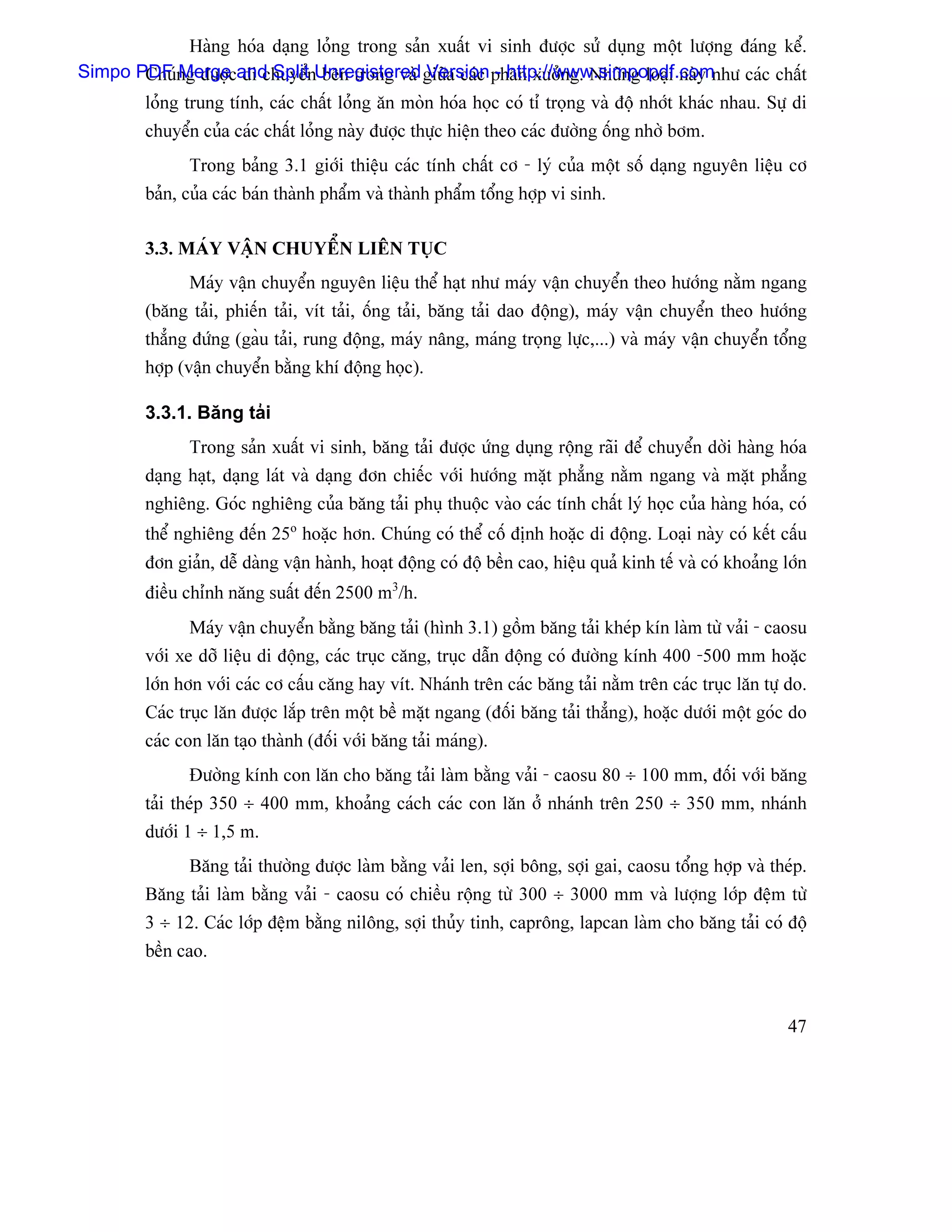 Haìng hoïa daûng loíng trong saín xuáút vi sinh âæåüc sæí duûng mäüt læåüng âaïng kãø.
Simpo PDF ng âæåücand SplitnUnregistered giæîa caïc phán xæåíng. Nhæîng loaûi naìy nhæ caïc cháút
       Chuï Merge di chuyãø bãn trong vaì Version - http://www.simpopdf.com
         loíng trung tênh, caïc cháút loíng àn moìn hoïa hoüc coï tè troüng vaì âäü nhåït khaïc nhau. Sæû di
         chuyãøn cuía caïc cháút loíng naìy âæåüc thæûc hiãûn theo caïc âæåìng äúng nhåì båm.
               Trong baíng 3.1 giåïi thiãûu caïc tênh cháút cå - lyï cuía mäüt säú daûng nguyãn liãûu cå
         baín, cuía caïc baïn thaình pháøm vaì thaình pháøm täøng håüp vi sinh.

         3.3. MAÏY VÁÛN CHUYÃØN LIÃN TUÛC
               Maïy váûn chuyãøn nguyãn liãûu thãø haût nhæ maïy váûn chuyãøn theo hæåïng nàòm ngang
         (bàng taíi, phiãún taíi, vêt taíi, äúng taíi, bàng taíi dao âäüng), maïy váûn chuyãøn theo hæåïng
         thàóng âæïng (gaöu taíi, rung âäüng, maïy náng, maïng troüng læûc,...) vaì maïy váûn chuyãøn täøng
         håüp (váûn chuyãøn bàòng khê âäüng hoüc).

         3.3.1. Bàng taíi
               Trong saín xuáút vi sinh, bàng taíi âæåüc æïng duûng räüng raîi âãø chuyãøn dåìi haìng hoïa
         daûng haût, daûng laït vaì daûng âån chiãúc våïi hæåïng màût phàóng nàòm ngang vaì màût phàóng
         nghiãng. Goïc nghiãng cuía bàng taíi phuû thuäüc vaìo caïc tênh cháút lyï hoüc cuía haìng hoïa, coï
         thãø nghiãng âãún 25o hoàûc hån. Chuïng coï thãø cäú âënh hoàûc di âäüng. Loaûi naìy coï kãút cáúu
         âån giaín, dãù daìng váûn haình, hoaût âäüng coï âäü bãön cao, hiãûu quaí kinh tãú vaì coï khoaíng låïn
         âiãöu chènh nàng suáút âãún 2500 m3/h.
               Maïy váûn chuyãøn bàòng bàng taíi (hçnh 3.1) gäöm bàng taíi kheïp kên laìm tæì vaíi - caosu
         våïi xe dåî liãûu di âäüng, caïc truûc càng, truûc dáùn âäüng coï âæåìng kênh 400 -500 mm hoàûc
         låïn hån våïi caïc cå cáúu càng hay vêt. Nhaïnh trãn caïc bàng taíi nàòm trãn caïc truûc làn tæû do.
         Caïc truûc làn âæåüc làõp trãn mäüt bãö màût ngang (âäúi bàng taíi thàóng), hoàûc dæåïi mäüt goïc do
         caïc con làn taûo thaình (âäúi våïi bàng taíi maïng).
               Âæåìng kênh con làn cho bàng taíi laìm bàòng vaíi - caosu 80 ÷ 100 mm, âäúi våïi bàng
         taíi theïp 350 ÷ 400 mm, khoaíng caïch caïc con làn åí nhaïnh trãn 250 ÷ 350 mm, nhaïnh
         dæåïi 1 ÷ 1,5 m.
               Bàng taíi thæåìng âæåüc laìm bàòng vaíi len, såüi bäng, såüi gai, caosu täøng håüp vaì theïp.
         Bàng taíi laìm bàòng vaíi - caosu coï chiãöu räüng tæì 300 ÷ 3000 mm vaì læåüng låïp âãûm tæì
         3 ÷ 12. Caïc låïp âãûm bàòng niläng, såüi thuíy tinh, capräng, lapcan laìm cho bàng taíi coï âäü
         bãön cao.



                                                                                                             47
 