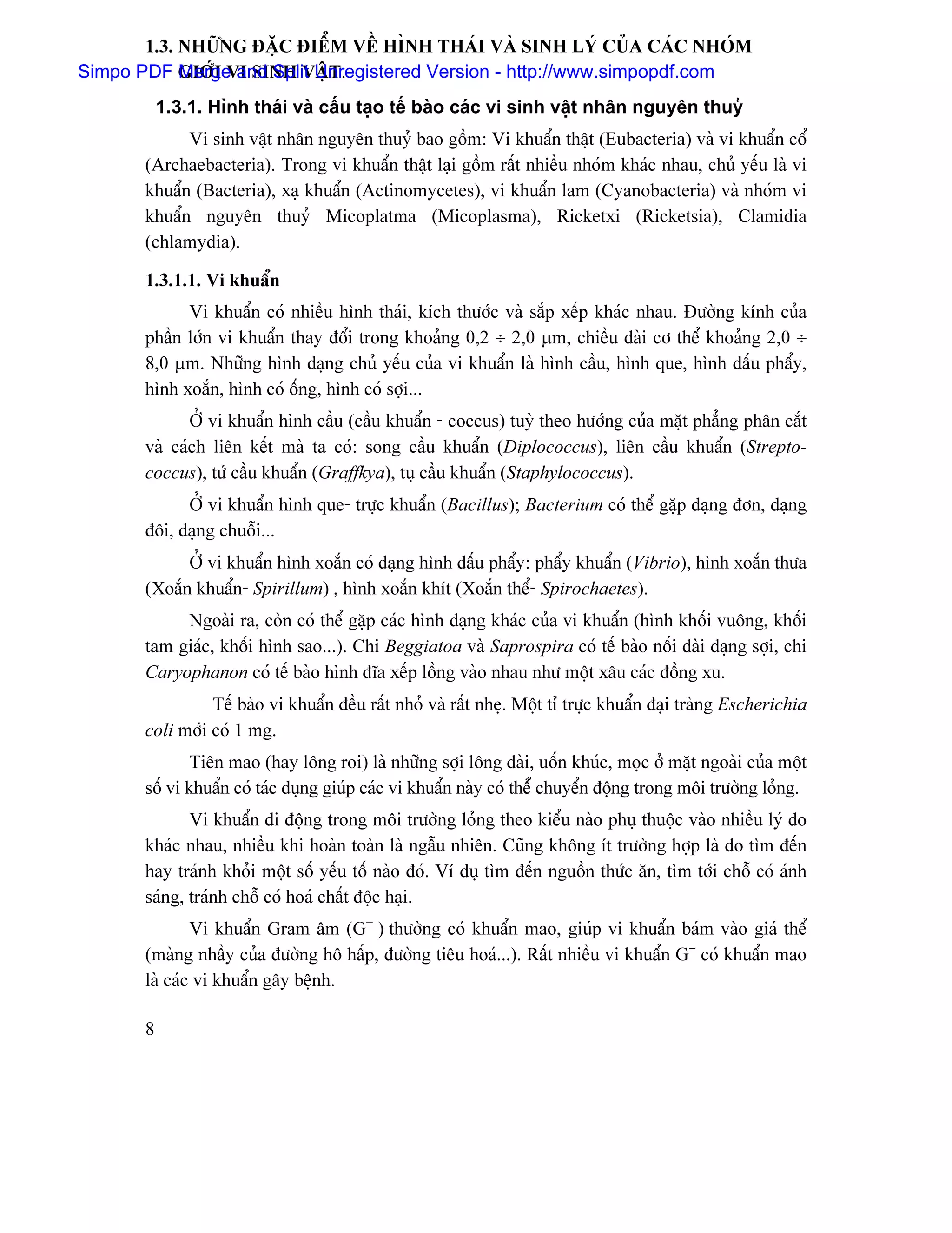 1.3. NHÆÎNG ÂÀÛC ÂIÃØM VÃÖ HÇNH THAÏI VAÌ SINH LYÏ CUÍA CAÏC NHOÏM
Simpo PDF GIÅÏI VI SINH VÁÛT.
            Merge and Split Unregistered Version - http://www.simpopdf.com
           1.3.1. Hçnh thaïi vaì cáúu taûo tãú baìo caïc vi sinh váût nhán nguyãn thuyí
             Vi sinh váût nhán nguyãn thuyí bao gäöm: Vi khuáøn tháût (Eubacteria) vaì vi khuáøn cäø
       (Archaebacteria). Trong vi khuáøn tháût laûi gäöm ráút nhiãöu nhoïm khaïc nhau, chuí yãúu laì vi
       khuáøn (Bacteria), xaû khuáøn (Actinomycetes), vi khuáøn lam (Cyanobacteria) vaì nhoïm vi
       khuáøn nguyãn thuyí Micoplatma (Micoplasma), Ricketxi (Ricketsia), Clamidia
       (chlamydia).

       1.3.1.1. Vi khuáøn
             Vi khuáøn coï nhiãöu hçnh thaïi, kêch thæåïc vaì sàõp xãúp khaïc nhau. Âæåìng kênh cuía
       pháön låïn vi khuáøn thay âäøi trong khoaíng 0,2 ÷ 2,0 µm, chiãöu daìi cå thãø khoaíng 2,0 ÷
       8,0 µm. Nhæîng hçnh daûng chuí yãúu cuía vi khuáøn laì hçnh cáöu, hçnh que, hçnh dáúu pháøy,
       hçnh xoàõn, hçnh coï äúng, hçnh coï såüi...
              ÅÍ vi khuáøn hçnh cáöu (cáöu khuáøn - coccus) tuyì theo hæåïng cuía màût phàóng phán càõt
       vaì caïch liãn kãút maì ta coï: song cáöu khuáøn (Diplococcus), liãn cáöu khuáøn (Strepto-
       coccus), tæï cáöu khuáøn (Graffkya), tuû cáöu khuáøn (Staphylococcus).
             ÅÍ vi khuáøn hçnh que- træûc khuáøn (Bacillus); Bacterium coï thãø gàûp daûng âån, daûng
       âäi, daûng chuäùi...
             ÅÍ vi khuáøn hçnh xoàõn coï daûng hçnh dáúu pháøy: pháøy khuáøn (Vibrio), hçnh xoàõn thæa
       (Xoàõn khuáøn- Spirillum) , hçnh xoàõn khêt (Xoàõn thãø- Spirochaetes).
            Ngoaìi ra, coìn coï thãø gàûp caïc hçnh daûng khaïc cuía vi khuáøn (hçnh khäúi vuäng, khäúi
       tam giaïc, khäúi hçnh sao...). Chi Beggiatoa vaì Saprospira coï tãú baìo näúi daìi daûng såüi, chi
       Caryophanon coï tãú baìo hçnh âéa xãúp läöng vaìo nhau nhæ mäüt xáu caïc âäöng xu.
                 Tãú baìo vi khuáøn âãöu ráút nhoí vaì ráút nheû. Mäüt tè træûc khuáøn âaûi traìng Escherichia
       coli måïi coï 1 mg.
               Tiãn mao (hay läng roi) laì nhæîng såüi läng daìi, uäún khuïc, moüc åí màût ngoaìi cuía mäüt
       säú vi khuáøn coï taïc duûng giuïp caïc vi khuáøn naìy coï thãøí chuyãøn âäüng trong mäi træåìng loíng.
              Vi khuáøn di âäüng trong mäi træåìng loíng theo kiãøu naìo phuû thuäüc vaìo nhiãöu lyï do
       khaïc nhau, nhiãöu khi hoaìn toaìn laì ngáùu nhiãn. Cuîng khäng êt træåìng håüp laì do tçm âãún
       hay traïnh khoíi mäüt säú yãúu täú naìo âoï. Vê duû tçm âãún nguäön thæïc àn, tçm tåïi chäù coï aïnh
       saïng, traïnh chäù coï hoaï cháút âäüc haûi.
               Vi khuáøn Gram ám (G− ) thæåìng coï khuáøn mao, giuïp vi khuáøn baïm vaìo giaï thãø
       (maìng nháöy cuía âæåìng hä háúp, âæåìng tiãu hoaï...). Ráút nhiãöu vi khuáøn G− coï khuáøn mao
       laì caïc vi khuáøn gáy bãûnh.

       8
 