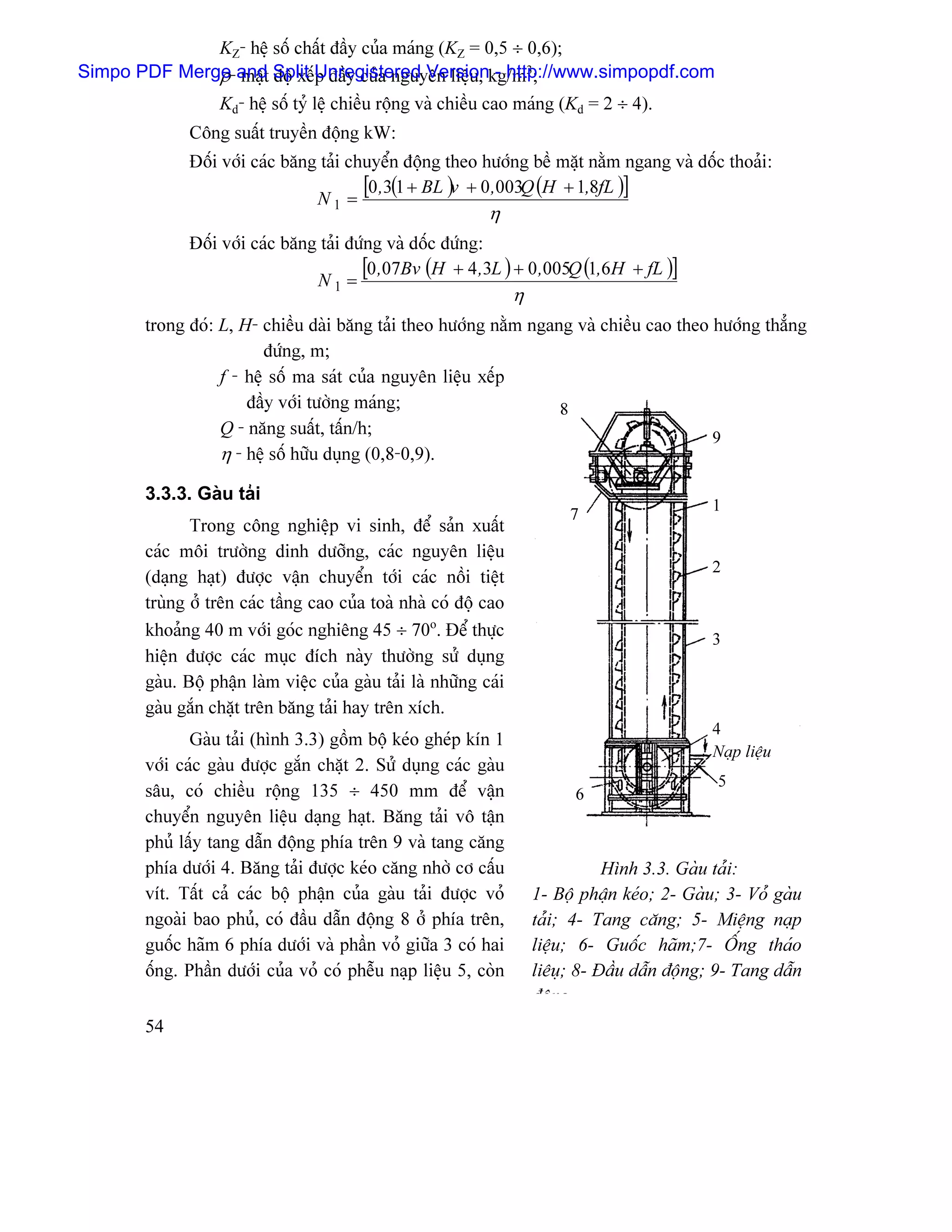 KZ- hãû säú cháút âáöy cuía maïng (KZ = 0,5 ÷ 0,6);
              ρ máût âäü xãúp âáöy cuía nguyãn liãûu, - http://www.simpopdf.com
Simpo PDF Merge-and Split Unregistered Versionkg/m3;
              Kd- hãû säú tyí lãû chiãöu räüng vaì chiãöu cao maïng (Kd = 2 ÷ 4).
               Cäng suáút truyãön âäüng kW:
               Âäúi våïi caïc bàng taíi chuyãøn âäüng theo hæåïng bãö màût nàòm ngang vaì däúc thoaíi:
                                  N1 =
                                          [0 ,3(1 + BL )v + 0 ,003Q (H + 1,8fL )]
                                                              η
               Âäúi våïi caïc bàng taíi âæïng vaì däúc âæïng:
                                  N1 =
                                          [0 ,07Bv (H + 4 ,3L ) + 0 ,005Q (1,6H + fL )]
                                                                    η
        trong âoï: L, H- chiãöu daìi bàng taíi theo hæåïng nàòm ngang vaì chiãöu cao theo hæåïng thàóng
                          âæïng, m;
                   f - hãû säú ma saït cuía nguyãn liãûu xãúp
                       âáöy våïi tæåìng maïng;                      8
                   Q - nàng suáút, táún/h;                                                9
                   η - hãû säú hæîu duûng (0,8-0,9).

        3.3.3. Gaìu taíi
                                                                                                  1
                                                                             7
               Trong cäng nghiãûp vi sinh, âãø saín xuáút
        caïc mäi træåìng dinh dæåîng, caïc nguyãn liãûu
                                                                                                  2
        (daûng haût) âæåüc váûn chuyãøn tåïi caïc näöi tiãût
        truìng åí trãn caïc táöng cao cuía toaì nhaì coï âäü cao
        khoaíng 40 m våïi goïc nghiãng 45 ÷ 70o. Âãø thæûc                                        3
        hiãûn âæåüc caïc muûc âêch naìy thæåìng sæí duûng
        gaìu. Bäü pháûn laìm viãûc cuía gaìu taíi laì nhæîng caïi
        gaìu gàõn chàût trãn bàng taíi hay trãn xêch.
                                                                                                  4
               Gaìu taíi (hçnh 3.3) gäöm bäü keïo gheïp kên 1
                                                                                                  Naûp liãûu
        våïi caïc gaìu âæåüc gàõn chàût 2. Sæí duûng caïc gaìu
                                                                                                  5
        sáu, coï chiãöu räüng 135 ÷ 450 mm âãø váûn                           6
        chuyãøn nguyãn liãûu daûng haût. Bàng taíi vä táûn
        phuí láúy tang dáùn âäüng phêa trãn 9 vaì tang càng
        phêa dæåïi 4. Bàng taíi âæåüc keïo càng nhåì cå cáúu                       Hçnh 3.3. Gaìu taíi:
        vêt. Táút caí caïc bäü pháûn cuía gaìu taíi âæåüc voí           1- Bäü pháûn keïo; 2- Gaìu; 3- Voí gaìu
        ngoaìi bao phuí, coï âáöu dáùn âäüng 8 åí phêa trãn,            taíi; 4- Tang càng; 5- Miãûng naûp
        guäúc haîm 6 phêa dæåïi vaì pháön voí giæîa 3 coï hai           liãûu; 6- Guäúc haîm;7- ÄÚng thaïo
        äúng. Pháön dæåïi cuía voí coï phãùu naûp liãûu 5, coìn         liãuû; 8- Âáöu dáùn âäüng; 9- Tang dáùn
                                                                        âäng
        54
 