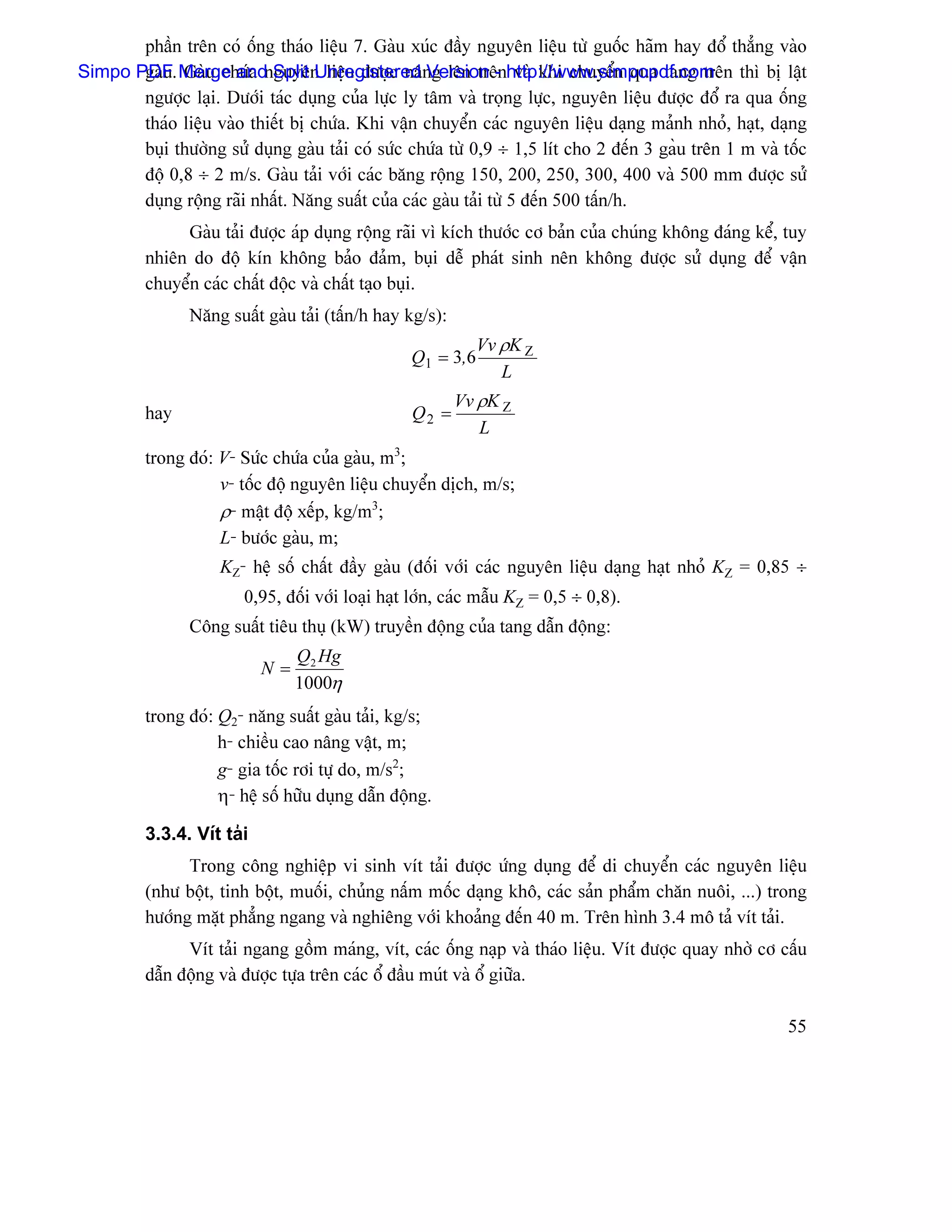 pháön trãn coï äúng thaïo liãûu 7. Gaìu xuïc âáöy nguyãn liãûu tæì guäúc haîm hay âäø thàóng vaìo
Simpo PDF. Merge andnguyãn liãûu âæåüc náng lãn trãnhttp://www.simpopdf.com thç bë láût
       gaìu Gaìu chæïa Split Unregistered Version - vaì khi chuyãøn qua tang trãn
       ngæåüc laûi. Dæåïi taïc duûng cuía læûc ly tám vaì troüng læûc, nguyãn liãûu âæåüc âäø ra qua äúng
       thaïo liãûu vaìo thiãút bë chæïa. Khi váûn chuyãøn caïc nguyãn liãûu daûng maính nhoí, haût, daûng
       buûi thæåìng sæí duûng gaìu taíi coï sæïc chæïa tæì 0,9 ÷ 1,5 lêt cho 2 âãún 3 gaöu trãn 1 m vaì täúc
       âäü 0,8 ÷ 2 m/s. Gaìu taíi våïi caïc bàng räüng 150, 200, 250, 300, 400 vaì 500 mm âæåüc sæí
       duûng räüng raîi nháút. Nàng suáút cuía caïc gaìu taíi tæì 5 âãún 500 táún/h.
              Gaìu taíi âæåüc aïp duûng räüng raîi vç kêch thæåïc cå baín cuía chuïng khäng âaïng kãø, tuy
         nhiãn do âäü kên khäng baío âaím, buûi dãù phaït sinh nãn khäng âæåüc sæí duûng âãø váûn
         chuyãøn caïc cháút âäüc vaì cháút taûo buûi.
                Nàng suáút gaìu taíi (táún/h hay kg/s):
                                                             Vv ρK Z
                                                  Q1 = 3,6
                                                                L
                                                          Vv ρK Z
         hay                                      Q2 =
                                                             L
         trong âoï: V- Sæïc chæïa cuía gaìu, m3;
                    v- täúc âäü nguyãn liãûu chuyãøn dëch, m/s;
                    ρ- máût âäü xãúp, kg/m3;
                    L- bæåïc gaìu, m;
                     KZ- hãû säú cháút âáöy gaìu (âäúi våïi caïc nguyãn liãûu daûng haût nhoí KZ = 0,85 ÷
                        0,95, âäúi våïi loaûi haût låïn, caïc máùu KZ = 0,5 ÷ 0,8).
                Cäng suáút tiãu thuû (kW) truyãön âäüng cuía tang dáùn âäüng:
                                Q2 Hg
                           N=
                                1000η
         trong âoï: Q2- nàng suáút gaìu taíi, kg/s;
                    h- chiãöu cao náng váût, m;
                    g- gia täúc råi tæû do, m/s2;
                    η- hãû säú hæîu duûng dáùn âäüng.

         3.3.4. Vêt taíi
               Trong cäng nghiãûp vi sinh vêt taíi âæåüc æïng duûng âãø di chuyãøn caïc nguyãn liãûu
         (nhæ bäüt, tinh bäüt, muäúi, chuíng náúm mäúc daûng khä, caïc saín pháøm chàn nuäi, ...) trong
         hæåïng màût phàóng ngang vaì nghiãng våïi khoaíng âãún 40 m. Trãn hçnh 3.4 mä taí vêt taíi.
               Vêt taíi ngang gäöm maïng, vêt, caïc äúng naûp vaì thaïo liãûu. Vêt âæåüc quay nhåì cå cáúu
         dáùn âäüng vaì âæåüc tæûa trãn caïc äø âáöu muït vaì äø giæîa.

                                                                                                         55
 