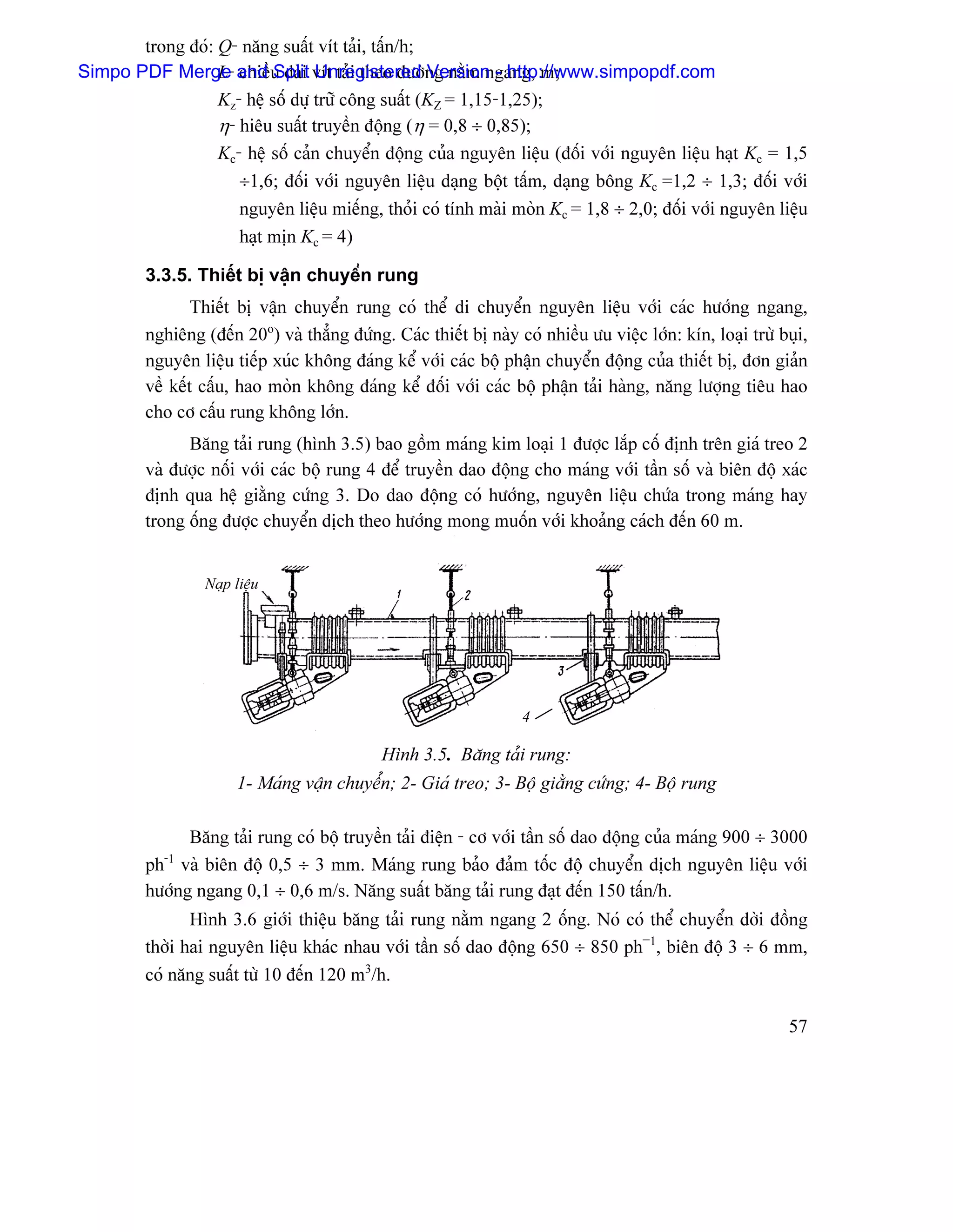 trong âoï: Q- nàng suáút vêt taíi, táún/h;
Simpo PDF Merge and u daìi vêt taíi theo âæåìng nàòm ngang, m;
                  L- chiãö Split Unregistered Version - http://www.simpopdf.com
                  Kz- hãû säú dæû træî cäng suáút (KZ = 1,15-1,25);
                  η- hiãu suáút truyãön âäüng (η = 0,8 ÷ 0,85);
                  Kc- hãû säú caín chuyãøn âäüng cuía nguyãn liãûu (âäúi våïi nguyãn liãûu haût Kc = 1,5
                     ÷1,6; âäúi våïi nguyãn liãûu daûng bäüt táúm, daûng bäng Kc =1,2 ÷ 1,3; âäúi våïi
                     nguyãn liãûu miãúng, thoíi coï tênh maìi moìn Kc = 1,8 ÷ 2,0; âäúi våïi nguyãn liãûu
                     haût mën Kc = 4)

         3.3.5. Thiãút bë váûn chuyãøn rung
                 Thiãút bë váûn chuyãøn rung coï thãø di chuyãøn nguyãn liãûu våïi caïc hæåïng ngang,
         nghiãng (âãún 20o) vaì thàóng âæïng. Caïc thiãút bë naìy coï nhiãöu æu viãûc låïn: kên, loaûi træì buûi,
         nguyãn liãûu tiãúp xuïc khäng âaïng kãø våïi caïc bäü pháûn chuyãøn âäüng cuía thiãút bë, âån giaín
         vãö kãút cáúu, hao moìn khäng âaïng kãø âäúi våïi caïc bäü pháûn taíi haìng, nàng læåüng tiãu hao
         cho cå cáúu rung khäng låïn.
               Bàng taíi rung (hçnh 3.5) bao gäöm maïng kim loaûi 1 âæåüc làõp cäú âënh trãn giaï treo 2
         vaì âæåüc näúi våïi caïc bäü rung 4 âãø truyãön dao âäüng cho maïng våïi táön säú vaì biãn âäü xaïc
         âënh qua hãû giàòng cæïng 3. Do dao âäüng coï hæåïng, nguyãn liãûu chæïa trong maïng hay
         trong äúng âæåüc chuyãøn dëch theo hæåïng mong muäún våïi khoaíng caïch âãún 60 m.


                  Naûp liãûu




                                                                    4

                                              Hçnh 3.5. Bàng taíi rung:
                       1- Maïng váûn chuyãøn; 2- Giaï treo; 3- Bäü giàòng cæïng; 4- Bäü rung

               Bàng taíi rung coï bäü truyãön taíi âiãûn - cå våïi táön säú dao âäüng cuía maïng 900 ÷ 3000
         ph vaì biãn âäü 0,5 ÷ 3 mm. Maïng rung baío âaím täúc âäü chuyãøn dëch nguyãn liãûu våïi
            -1

         hæåïng ngang 0,1 ÷ 0,6 m/s. Nàng suáút bàng taíi rung âaût âãún 150 táún/h.
                Hçnh 3.6 giåïi thiãûu bàng taíi rung nàòm ngang 2 äúng. Noï coï thãø chuyãøn dåìi âäöng
         thåìi hai nguyãn liãûu khaïc nhau våïi táön säú dao âäüng 650 ÷ 850 ph−1, biãn âäü 3 ÷ 6 mm,
         coï nàng suáút tæì 10 âãún 120 m3/h.

                                                                                                              57
 