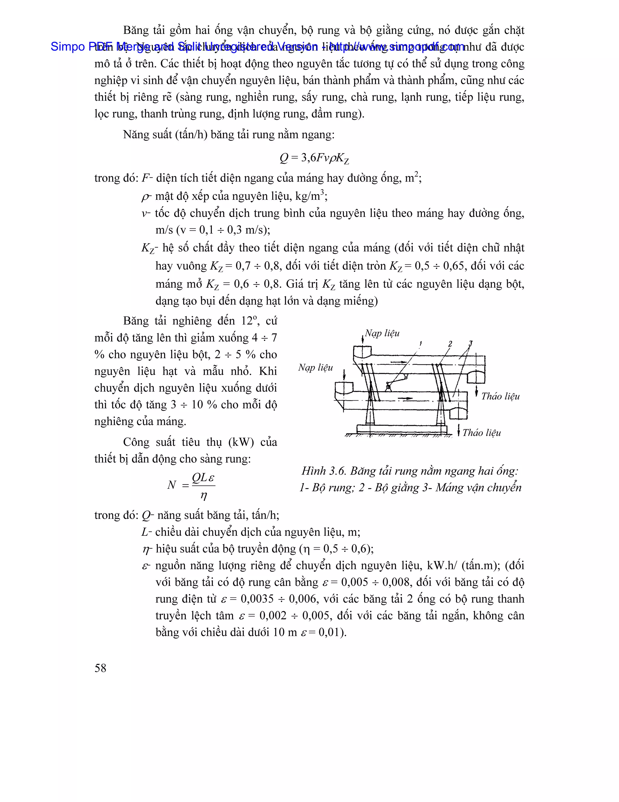 Bàng taíi gäöm hai äúng váûn chuyãøn, bäü rung vaì bäü giàòng cæïng, noï âæåüc gàõn chàût
Simpo PDF Merge and Split UnregisteredaVersion - http://www.simpopdf.comnhæ âaî âæåüc
       trãn bãû. Nguyãn tàõc chuyãøn dëch cuí nguyãn liãûu theo äúng rung tæång tæû
       mä taí åí trãn. Caïc thiãút bë hoaût âäüng theo nguyãn tàõc tæång tæû coï thãø sæí duûng trong cäng
       nghiãûp vi sinh âãø váûn chuyãøn nguyãn liãûu, baïn thaình pháøm vaì thaình pháøm, cuîng nhæ caïc
       thiãút bë riãng reî (saìng rung, nghiãön rung, sáúy rung, chaì rung, laûnh rung, tiãúp liãûu rung,
       loüc rung, thanh truìng rung, âënh læåüng rung, âáöm rung).
                Nàng suáút (táún/h) bàng taíi rung nàòm ngang:
                                                    Q = 3,6FvρKZ
         trong âoï: F- diãûn têch tiãút diãûn ngang cuía maïng hay âæåìng äúng, m2;
                    ρ- máût âäü xãúp cuía nguyãn liãûu, kg/m3;
                    v- täúc âäü chuyãøn dëch trung bçnh cuía nguyãn liãûu theo maïng hay âæåìng äúng,
                       m/s (v = 0,1 ÷ 0,3 m/s);
                    KZ- hãû säú cháút âáöy theo tiãút diãûn ngang cuía maïng (âäúi våïi tiãút diãûn chæî nháût
                       hay vuäng KZ = 0,7 ÷ 0,8, âäúi våïi tiãút diãûn troìn KZ = 0,5 ÷ 0,65, âäúi våïi caïc
                       maïng måí KZ = 0,6 ÷ 0,8. Giaï trë KZ tàng lãn tæì caïc nguyãn liãûu daûng bäüt,
                       daûng taûo buûi âãún daûng haût låïn vaì daûng miãúng)
                Bàng taíi nghiãng âãún 12o, cæï
                                                                        Naûp liãûu
         mäùi âäü tàng lãn thç giaím xuäúng 4 ÷ 7
         % cho nguyãn liãûu bäüt, 2 ÷ 5 % cho
         nguyãn liãûu haût vaì máùu nhoí. Khi           Naûp liãûu

         chuyãøn dëch nguyãn liãûu xuäúng dæåïi
                                                                                                    Thaïo liãûu
         thç täúc âäü tàng 3 ÷ 10 % cho mäùi âäü
         nghiãng cuía maïng.
                                                                                               Thaïo liãûu
                 Cäng suáút tiãu thuû (kW) cuía
         thiãút bë dáùn âäüng cho saìng rung:
                                                         Hçnh 3.6. Bàng taíi rung nàòm ngang hai äúng:
                                QL ε
                          N =                            1- Bäü rung; 2 - Bäü giàòng 3- Maïng váûn chuyãøn
                                 η
         trong âoï: Q- nàng suáút bàng taíi, táún/h;
                    L- chiãöu daìi chuyãøn dëch cuía nguyãn liãûu, m;
                    η- hiãûu suáút cuía bäü truyãön âäüng (η = 0,5 ÷ 0,6);
                    ε- nguäön nàng læåüng riãng âãø chuyãøn dëch nguyãn liãûu, kW.h/ (táún.m); (âäúi
                       våïi bàng taíi coï âäü rung cán bàòng ε = 0,005 ÷ 0,008, âäúi våïi bàng taíi coï âäü
                       rung âiãûn tæì ε = 0,0035 ÷ 0,006, våïi caïc bàng taíi 2 äúng coï bäü rung thanh
                       truyãön lãûch tám ε = 0,002 ÷ 0,005, âäúi våïi caïc bàng taíi ngàõn, khäng cán
                       bàòng våïi chiãöu daìi dæåïi 10 m ε = 0,01).

         58
 