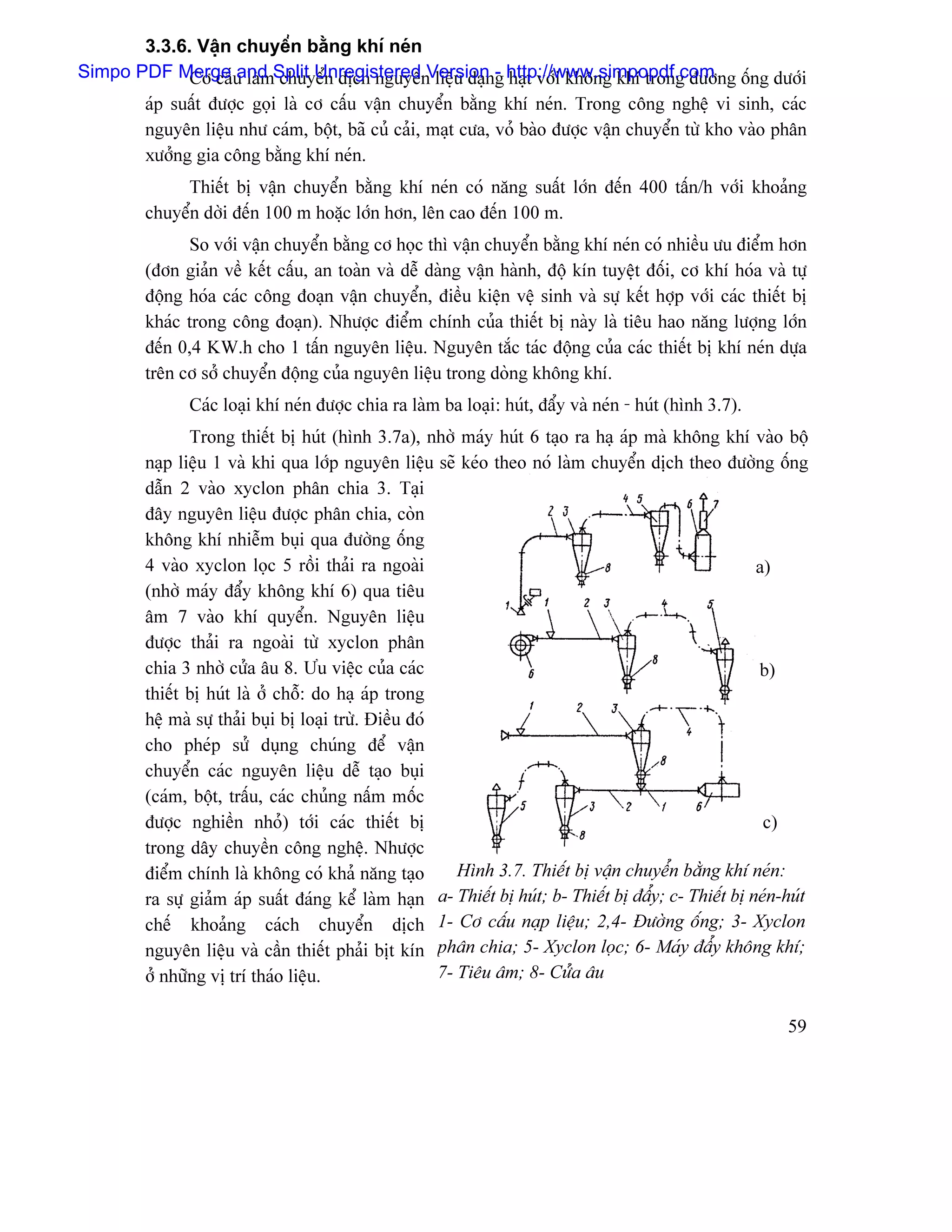 3.3.6. Váûn chuyãøn bàòng khê neïn
Simpo PDF Merge u laìmSplit Unregistered Version g http://www.simpopdf.com ng äúng dæåïi
             Cå cáú and chuyãøn dëch nguyãn liãûu daûn- haût våïi khäng khê trong âæåì
        aïp suáút âæåüc goüi laì cå cáúu váûn chuyãøn bàòng khê neïn. Trong cäng nghãû vi sinh, caïc
        nguyãn liãûu nhæ caïm, bäüt, baî cuí caíi, maût cæa, voí baìo âæåüc váûn chuyãøn tæì kho vaìo phán
        xæåíng gia cäng bàòng khê neïn.
             Thiãút bë váûn chuyãøn bàòng khê neïn coï nàng suáút låïn âãún 400 táún/h våïi khoaíng
        chuyãøn dåìi âãún 100 m hoàûc låïn hån, lãn cao âãún 100 m.
              So våïi váûn chuyãøn bàòng cå hoüc thç váûn chuyãøn bàòng khê neïn coï nhiãöu æu âiãøm hån
        (âån giaín vãö kãút cáúu, an toaìn vaì dãù daìng váûn haình, âäü kên tuyãût âäúi, cå khê hoïa vaì tæû
        âäüng hoïa caïc cäng âoaûn váûn chuyãøn, âiãöu kiãûn vãû sinh vaì sæû kãút håüp våïi caïc thiãút bë
        khaïc trong cäng âoaûn). Nhæåüc âiãøm chênh cuía thiãút bë naìy laì tiãu hao nàng læåüng låïn
        âãún 0,4 KW.h cho 1 táún nguyãn liãûu. Nguyãn tàõc taïc âäüng cuía caïc thiãút bë khê neïn dæûa
        trãn cå såí chuyãøn âäüng cuía nguyãn liãûu trong doìng khäng khê.
              Caïc loaûi khê neïn âæåüc chia ra laìm ba loaûi: huït, âáøy vaì neïn - huït (hçnh 3.7).
               Trong thiãút bë huït (hçnh 3.7a), nhåì maïy huït 6 taûo ra haû aïp maì khäng khê vaìo bäü
        naûp liãûu 1 vaì khi qua låïp nguyãn liãûu seî keïo theo noï laìm chuyãøn dëch theo âæåìng äúng
        dáùn 2 vaìo xyclon phán chia 3. Taûi
        âáy nguyãn liãûu âæåüc phán chia, coìn
        khäng khê nhiãùm buûi qua âæåìng äúng
        4 vaìo xyclon loüc 5 räöi thaíi ra ngoaìi                                                      a)
        (nhåì maïy âáøy khäng khê 6) qua tiãu
        ám 7 vaìo khê quyãøn. Nguyãn liãûu
        âæåüc thaíi ra ngoaìi tæì xyclon phán
        chia 3 nhåì cæía áu 8. Æu viãûc cuía caïc                                                      b)
        thiãút bë huït laì åí chäù: do haû aïp trong
        hãû maì sæû thaíi buûi bë loaûi træì. Âiãöu âoï
        cho pheïp sæí duûng chuïng âãø váûn
        chuyãøn caïc nguyãn liãûu dãù taûo buûi
        (caïm, bäüt, tráúu, caïc chuíng náúm mäúc
        âæåüc nghiãön nhoí) tåïi caïc thiãút bë                                                         c)
        trong dáy chuyãön cäng nghãû. Nhæåüc
        âiãøm chênh laì khäng coï khaí nàng taûo           Hçnh 3.7. Thiãút bë váûn chuyãøn bàòng khê neïn:
        ra sæû giaím aïp suáút âaïng kãø laìm haûn a- Thiãút bë huït; b- Thiãút bë âáøy; c- Thiãút bë neïn-huït
        chãú khoaíng caïch chuyãøn dëch 1- Cå cáúu naûp liãûu; 2,4- Âæåìng äúng; 3- Xyclon
        nguyãn liãûu vaì cáön thiãút phaíi bët kên phán chia; 5- Xyclon loüc; 6- Maïy âáøy khäng khê;
        åí nhæîng vë trê thaïo liãûu.                   7- Tiãu ám; 8- Cæía áu

                                                                                                           59
 