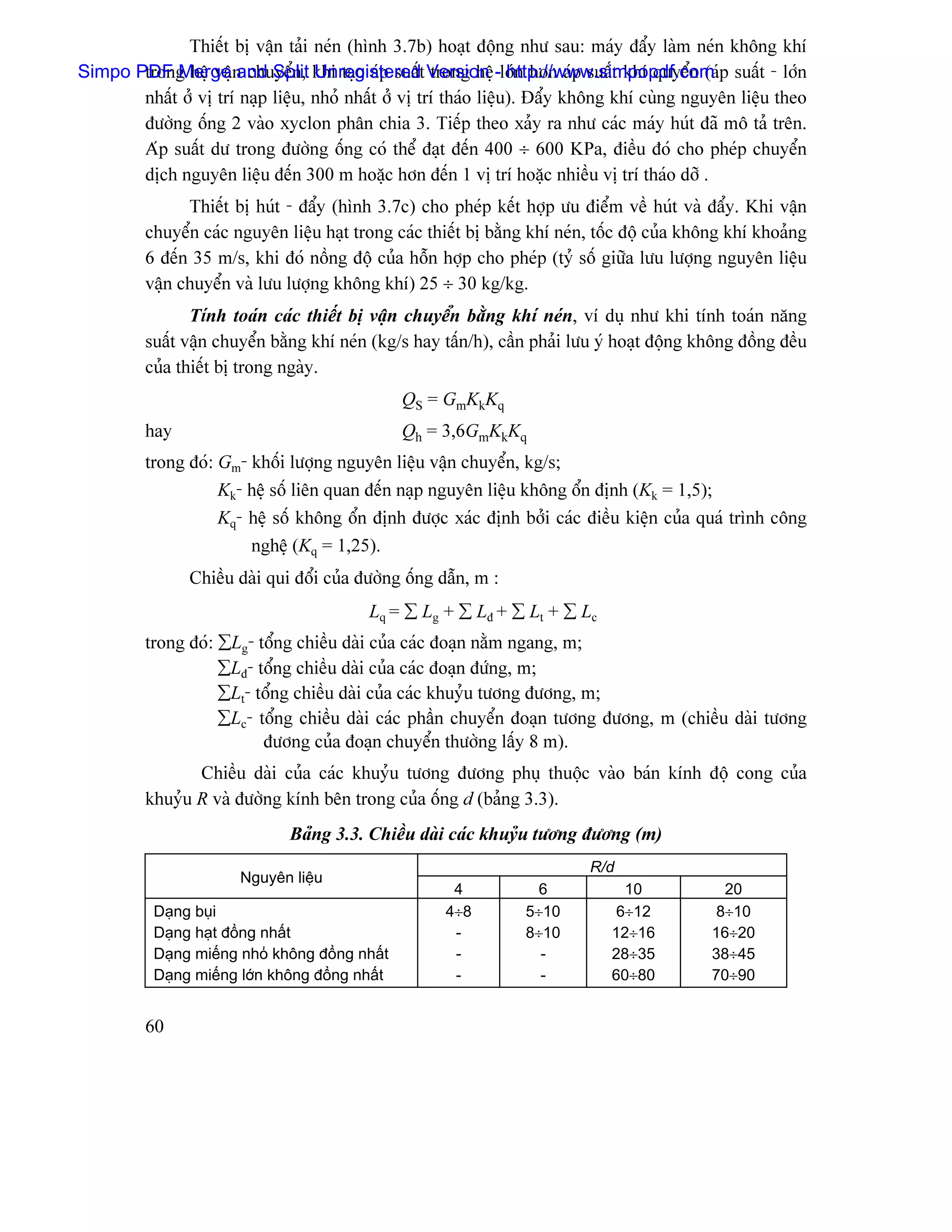 Thiãút bë váûn taíi neïn (hçnh 3.7b) hoaût âäüng nhæ sau: maïy âáøy laìm neïn khäng khê
Simpo PDF Merge n chuyãøn, khi taûo aïp suáút Version -låïn hån aïp suáút khê quyãøn (aïp suáút - låïn
       trong hãû váû and Split Unregistered trong hãû http://www.simpopdf.com
       nháút åí vë trê naûp liãûu, nhoí nháút åí vë trê thaïo liãûu). Âáøy khäng khê cuìng nguyãn liãûu theo
       âæåìng äúng 2 vaìo xyclon phán chia 3. Tiãúp theo xaíy ra nhæ caïc maïy huït âaî mä taí trãn.
       Aïp suáút dæ trong âæåìng äúng coï thãø âaût âãún 400 ÷ 600 KPa, âiãöu âoï cho pheïp chuyãøn
       dëch nguyãn liãûu âãún 300 m hoàûc hån âãún 1 vë trê hoàûc nhiãöu vë trê thaïo dåî .
               Thiãút bë huït - âáøy (hçnh 3.7c) cho pheïp kãút håüp æu âiãøm vãö huït vaì âáøy. Khi váûn
         chuyãøn caïc nguyãn liãûu haût trong caïc thiãút bë bàòng khê neïn, täúc âäü cuía khäng khê khoaíng
         6 âãún 35 m/s, khi âoï näöng âäü cuía häùn håüp cho pheïp (tyí säú giæîa læu læåüng nguyãn liãûu
         váûn chuyãøn vaì læu læåüng khäng khê) 25 ÷ 30 kg/kg.
                Tênh toaïn caïc thiãút bë váûn chuyãøn bàòng khê neïn, vê duû nhæ khi tênh toaïn nàng
         suáút váûn chuyãøn bàòng khê neïn (kg/s hay táún/h), cáön phaíi læu yï hoaût âäüng khäng âäöng âãöu
         cuía thiãút bë trong ngaìy.
                                                 QS = GmKkKq
         hay                                     Qh = 3,6GmKkKq
         trong âoï: Gm- khäúi læåüng nguyãn liãûu váûn chuyãøn, kg/s;
                    Kk- hãû säú liãn quan âãún naûp nguyãn liãûu khäng äøn âënh (Kk = 1,5);
                    Kq- hãû säú khäng äøn âënh âæåüc xaïc âënh båíi caïc âiãöu kiãûn cuía quaï trçnh cäng
                        nghãû (Kq = 1,25).
                Chiãöu daìi qui âäøi cuía âæåìng äúng dáùn, m :
                                           Lq = ∑ Lg + ∑ Lâ + ∑ Lt + ∑ Lc
         trong âoï: ∑Lg- täøng chiãöu daìi cuía caïc âoaûn nàòm ngang, m;
                    ∑Lâ- täøng chiãöu daìi cuía caïc âoaûn âæïng, m;
                    ∑Lt- täøng chiãöu daìi cuía caïc khuyíu tæång âæång, m;
                    ∑Lc- täøng chiãöu daìi caïc pháön chuyãøn âoaûn tæång âæång, m (chiãöu daìi tæång
                          âæång cuía âoaûn chuyãøn thæåìng láúy 8 m).
                Chiãöu daìi cuía caïc khuyíu tæång âæång phuû thuäüc vaìo baïn kênh âäü cong cuía
         khuyíu R vaì âæåìng kênh bãn trong cuía äúng d (baíng 3.3).
                               Baíng 3.3. Chiãöu daìi caïc khuyíu tæång âæång (m)
                                                                           R/d
                        Nguyãn liãûu
                                                       4           6             10            20
           Daûng buûi                                 4÷8         5÷10          6÷12          8÷10
           Daûng haût âäöng nháút                      -          8÷10         12÷16         16÷20
           Daûng miãúng nhoí khäng âäöng nháút         -            -          28÷35         38÷45
           Daûng miãúng låïn khäng âäöng nháút         -            -          60÷80         70÷90


         60
 