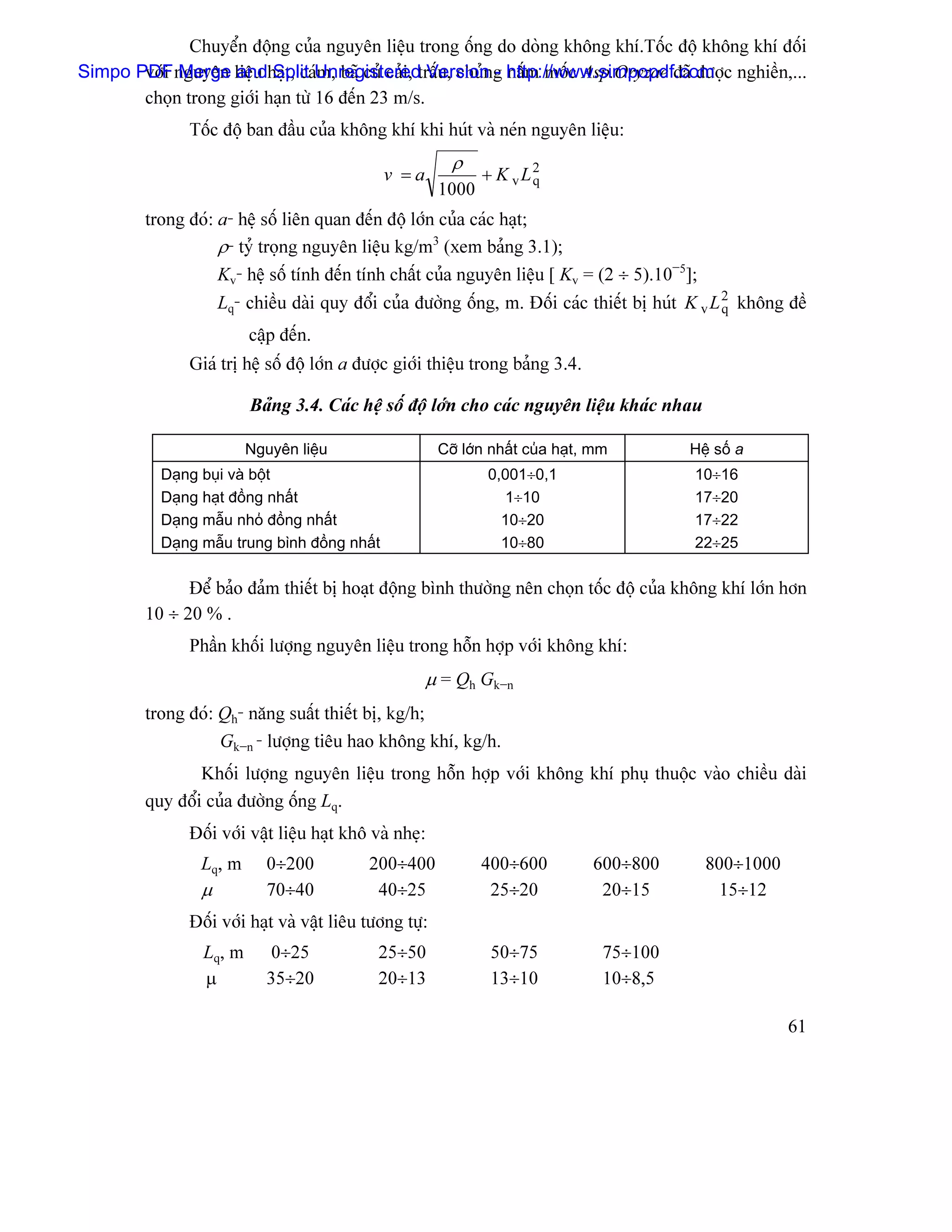 Chuyãøn âäüng cuía nguyãn liãûu trong äúng do doìng khäng khê.Täúc âäü khäng khê âäúi
Simpo PDF nguyãn liãûu haût, caïUnregisteredtráúu, chuíng http://www.simpopdf.com c nghiãön,...
       våïi Merge and Split m, baî cuí caíi, Version - náúm mäúc Asp.Oryzae âaî âæåü
       choün trong giåïi haûn tæì 16 âãún 23 m/s.
               Täúc âäü ban âáöu cuía khäng khê khi huït vaì neïn nguyãn liãûu:
                                                           ρ
                                               v =a             + K vL2
                                                                      q
                                                         1000
         trong âoï: a- hãû säú liãn quan âãún âäü låïn cuía caïc haût;
                    ρ- tyí troüng nguyãn liãûu kg/m3 (xem baíng 3.1);
                    Kv- hãû säú tênh âãún tênh cháút cuía nguyãn liãûu [ Kv = (2 ÷ 5).10−5];
                     Lq- chiãöu daìi quy âäøi cuía âæåìng äúng, m. Âäúi caïc thiãút bë huït K v L 2 khäng âãö
                                                                                                  q
                         cáûp âãún.
               Giaï trë hãû säú âäü låïn a âæåüc giåïi thiãûu trong baíng 3.4.

                         Baíng 3.4. Caïc hãû säú âäü låïn cho caïc nguyãn liãûu khaïc nhau

                         Nguyãn liãûu                    Cåî låïn nháút cuía haût, mm        Hãû säú a
           Daûng buûi vaì bäüt                                   0,001÷0,1                   10÷16
           Daûng haût âäöng nháút                                  1÷10                      17÷20
           Daûng máùu nhoí âäöng nháút                             10÷20                     17÷22
           Daûng máùu trung bçnh âäöng nháút                       10÷80                     22÷25

               Âãø baío âaím thiãút bë hoaût âäüng bçnh thæåìng nãn choün täúc âäü cuía khäng khê låïn hån
         10 ÷ 20 % .
               Pháön khäúi læåüng nguyãn liãûu trong häùn håüp våïi khäng khê:
                                                      µ = Qh Gk−n
         trong âoï: Qh- nàng suáút thiãút bë, kg/h;
                    Gk−n - læåüng tiãu hao khäng khê, kg/h.
                 Khäúi læåüng nguyãn liãûu trong häùn håüp våïi khäng khê phuû thuäüc vaìo chiãöu daìi
         quy âäøi cuía âæåìng äúng Lq.
               Âäúi våïi váût liãûu haût khä vaì nheû:
                 Lq, m      0÷200           200÷400             400÷600           600÷800      800÷1000
                 µ          70÷40            40÷25               25÷20             20÷15         15÷12
               Âäúi våïi haût vaì váût liãu tæång tæû:
                 Lq, m      0÷25              25÷50              50÷75              75÷100
                 µ          35÷20             20÷13              13÷10              10÷8,5

                                                                                                          61
 