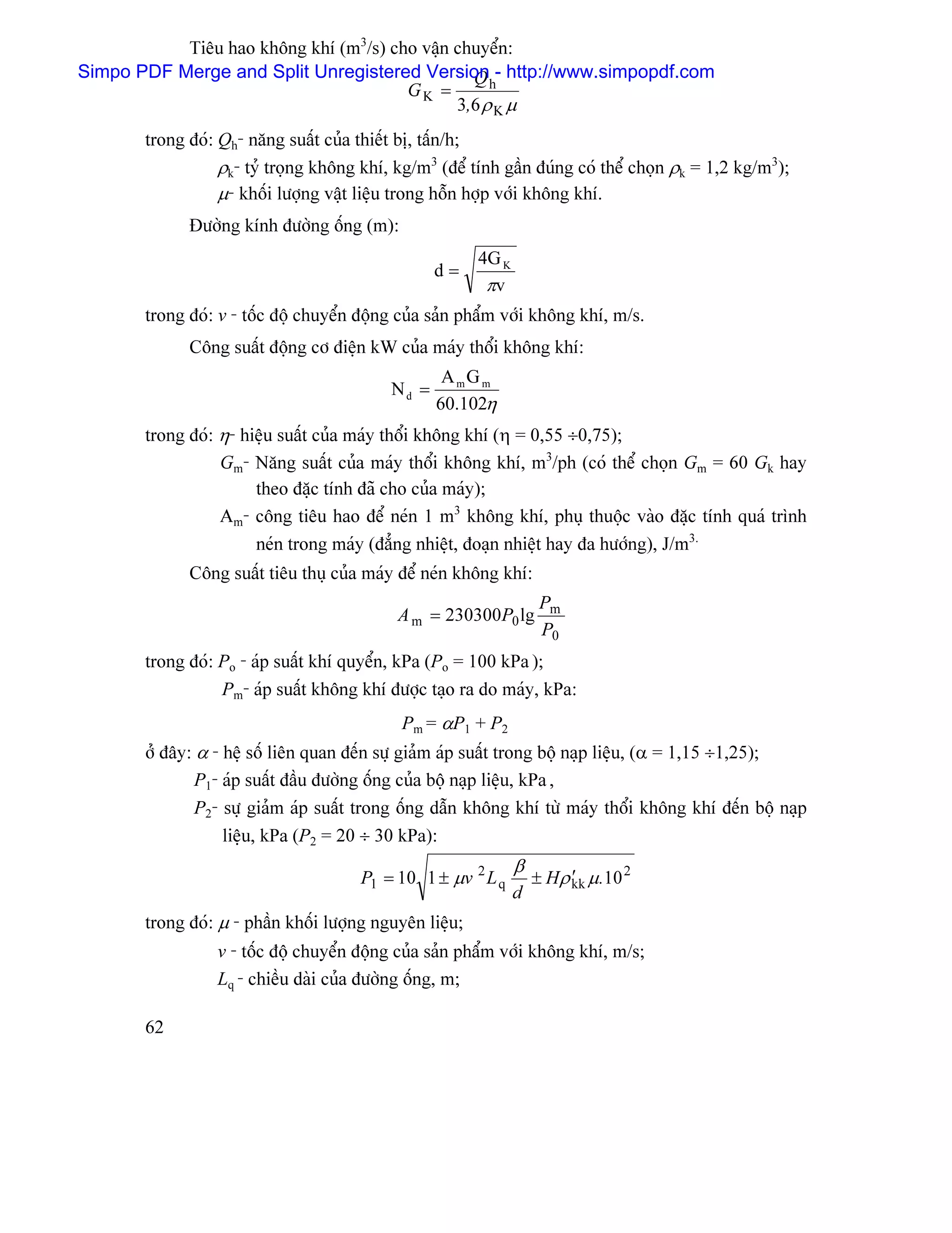 Tiãu hao khäng khê (m3/s) cho váûn chuyãøn:
Simpo PDF Merge and Split Unregistered Version - http://www.simpopdf.com
                                                Qh
                                       GK =
                                              3,6 ρ K µ
       trong âoï: Qh- nàng suáút cuía thiãút bë, táún/h;
                  ρk- tyí troüng khäng khê, kg/m3 (âãø tênh gáön âuïng coï thãø choün ρk = 1,2 kg/m3);
                  µ- khäúi læåüng váût liãûu trong häùn håüp våïi khäng khê.
             Âæåìng kênh âæåìng äúng (m):
                                                         4G K
                                                  d=
                                                          πv
       trong âoï: v - täúc âäü chuyãøn âäüng cuía saín pháøm våïi khäng khê, m/s.
             Cäng suáút âäüng cå âiãûn kW cuía maïy thäøi khäng khê:
                                                   AmG m
                                           Nd =
                                                  60.102η
       trong âoï: η- hiãûu suáút cuía maïy thäøi khäng khê (η = 0,55 ÷0,75);
                  Gm- Nàng suáút cuía maïy thäøi khäng khê, m3/ph (coï thãø choün Gm = 60 Gk hay
                       theo âàûc tênh âaî cho cuía maïy);
                  Am- cäng tiãu hao âãø neïn 1 m3 khäng khê, phuû thuäüc vaìo âàûc tênh quaï trçnh
                       neïn trong maïy (âàóng nhiãût, âoaûn nhiãût hay âa hæåïng), J/m3.
             Cäng suáút tiãu thuû cuía maïy âãø neïn khäng khê:
                                                                     Pm
                                            A m = 230300P0 lg
                                                                     P0
       trong âoï: Po - aïp suáút khê quyãøn, kPa (Po = 100 kPa );
                  Pm- aïp suáút khäng khê âæåüc taûo ra do maïy, kPa:
                                             Pm = αP1 + P2
       åí âáy: α - hãû säú liãn quan âãún sæû giaím aïp suáút trong bäü naûp liãûu, (α = 1,15 ÷1,25);
               P1- aïp suáút âáöu âæåìng äúng cuía bäü naûp liãûu, kPa ,
               P2- sæû giaím aïp suáút trong äúng dáùn khäng khê tæì maïy thäøi khäng khê âãún bäü naûp
                   liãûu, kPa (P2 = 20 ÷ 30 kPa):
                                                                β
                                      P1 = 10 1 ± µv 2 L q          ± Hρ kk µ .10 2
                                                                         ′
                                                                d
       trong âoï: µ - pháön khäúi læåüng nguyãn liãûu;
                 v - täúc âäü chuyãøn âäüng cuía saín pháøm våïi khäng khê, m/s;
                 Lq - chiãöu daìi cuía âæåìng äúng, m;

       62
 