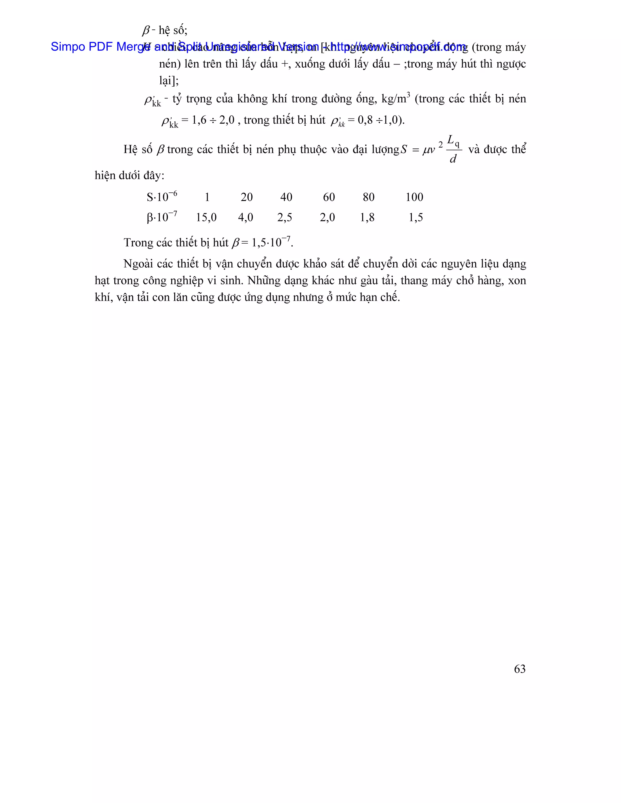 β - hãû säú;
Simpo PDF Merge and Split UnregisterednVersion [khi nguyãn liãûu chuyãøn âäüng (trong maïy
              H - chiãöu cao náng cuía häù håüp, m - http://www.simpopdf.com
                  neïn) lãn trãn thç láúy dáúu +, xuäúng dæåïi láúy dáúu − ;trong maïy huït thç ngæåüc
                  laûi];
              ρ kk - tyí troüng cuía khäng khê trong âæåìng äúng, kg/m3 (trong caïc thiãút bë neïn
                ,

                        ρ kk = 1,6 ÷ 2,0 , trong thiãút bë huït ρ kk = 0,8 ÷1,0).
                          ,                                       ,


                                                                                           Lq
               Hãû säú β trong caïc thiãút bë neïn phuû thuäüc vaìo âaûi læåüng S = µv 2        vaì âæåüc thãø
                                                                                           d
         hiãûn dæåïi âáy:
                    S⋅10−6         1      20       40        60        80           100
                    β⋅10−7        15,0   4,0       2,5       2,0      1,8           1,5

               Trong caïc thiãút bë huït β = 1,5⋅10−7.
                Ngoaìi caïc thiãút bë váûn chuyãøn âæåüc khaío saït âãø chuyãøn dåìi caïc nguyãn liãûu daûng
         haût trong cäng nghiãûp vi sinh. Nhæîng daûng khaïc nhæ gaìu taíi, thang maïy chåí haìng, xon
         khê, váûn taíi con làn cuîng âæåüc æïng duûng nhæng åí mæïc haûn chãú.




                                                                                                           63
 