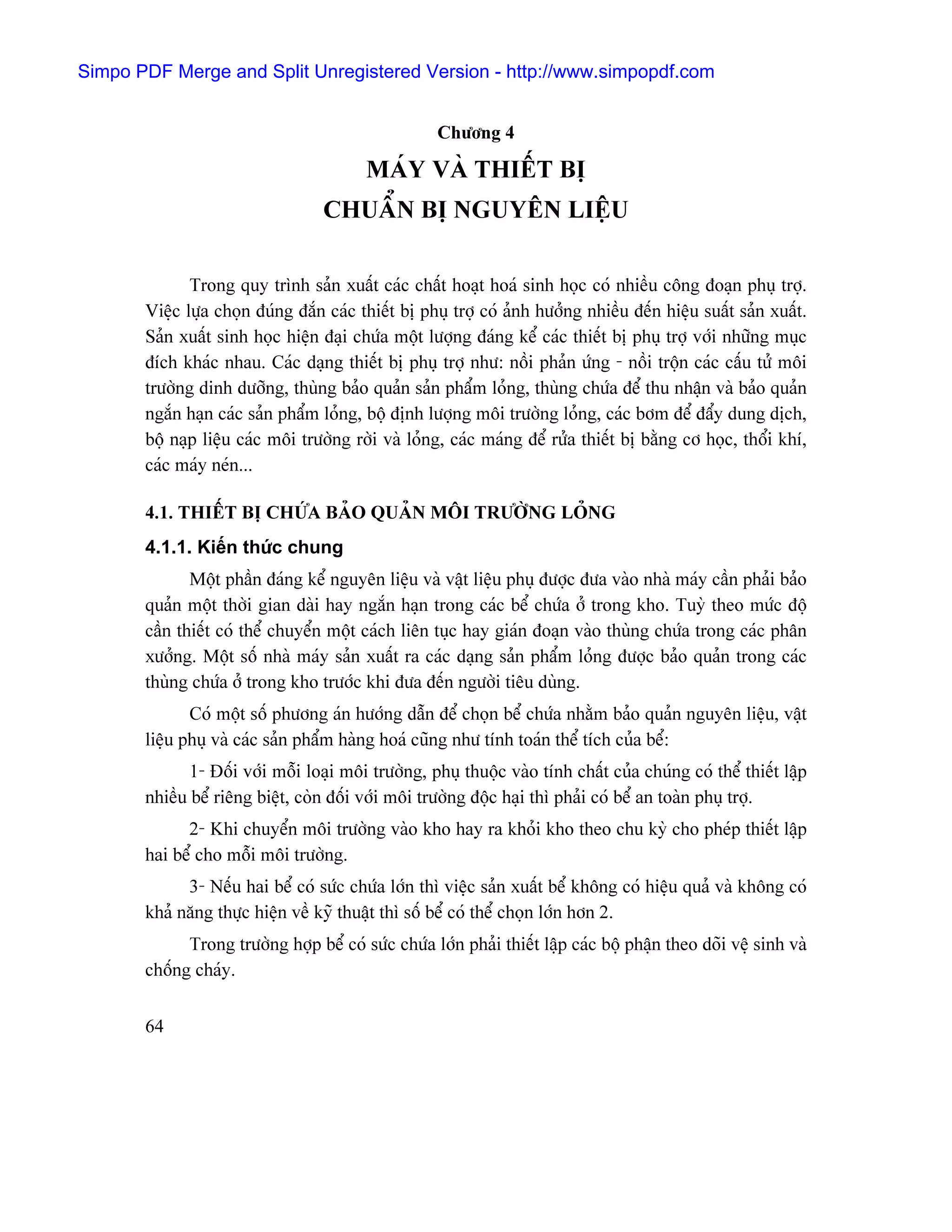 Simpo PDF Merge and Split Unregistered Version - http://www.simpopdf.com


                                                    Chæång 4

                                         MAÏY VAÌ THIÃÚT BË
                                  CHUÁØN BË NGUYÃN LIÃÛU

              Trong quy trçnh saín xuáút caïc cháút hoaût hoaï sinh hoüc coï nhiãöu cäng âoaûn phuû tråü.
       Viãûc læûa choün âuïng âàõn caïc thiãút bë phuû tråü coï aính hæåíng nhiãöu âãún hiãûu suáút saín xuáút.
       Saín xuáút sinh hoüc hiãûn âaûi chæïa mäüt læåüng âaïng kãø caïc thiãút bë phuû tråü våïi nhæîng muûc
       âêch khaïc nhau. Caïc daûng thiãút bë phuû tråü nhæ: näöi phaín æïng - näöi träün caïc cáúu tæí mäi
       træåìng dinh dæåîng, thuìng baío quaín saín pháøm loíng, thuìng chæïa âãø thu nháûn vaì baío quaín
       ngàõn haûn caïc saín pháøm loíng, bäü âënh læåüng mäi træåìng loíng, caïc båm âãø âáøy dung dëch,
       bäü naûp liãûu caïc mäi træåìng råìi vaì loíng, caïc maïng âãø ræía thiãút bë bàòng cå hoüc, thäøi khê,
       caïc maïy neïn...

       4.1. THIÃÚT BË CHÆÏA BAÍO QUAÍN MÄI TRÆÅÌNG LOÍNG
       4.1.1. Kiãún thæïc chung
              Mäüt pháön âaïng kãø nguyãn liãûu vaì váût liãûu phuû âæåüc âæa vaìo nhaì maïy cáön phaíi baío
       quaín mäüt thåìi gian daìi hay ngàõn haûn trong caïc bãø chæïa åí trong kho. Tuyì theo mæïc âäü
       cáön thiãút coï thãø chuyãøn mäüt caïch liãn tuûc hay giaïn âoaûn vaìo thuìng chæïa trong caïc phán
       xæåíng. Mäüt säú nhaì maïy saín xuáút ra caïc daûng saín pháøm loíng âæåüc baío quaín trong caïc
       thuìng chæïa åí trong kho træåïc khi âæa âãún ngæåìi tiãu duìng.
              Coï mäüt säú phæång aïn hæåïng dáùn âãø choün bãø chæïa nhàòm baío quaín nguyãn liãûu, váût
       liãûu phuû vaì caïc saín pháøm haìng hoaï cuîng nhæ tênh toaïn thãø têch cuía bãø:
              1- Âäúi våïi mäùi loaûi mäi træåìng, phuû thuäüc vaìo tênh cháút cuía chuïng coï thãø thiãút láûp
       nhiãöu bãø riãng biãût, coìn âäúi våïi mäi træåìng âäüc haûi thç phaíi coï bãø an toaìn phuû tråü.
             2- Khi chuyãøn mäi træåìng vaìo kho hay ra khoíi kho theo chu kyì cho pheïp thiãút láûp
       hai bãø cho mäùi mäi træåìng.
             3- Nãúu hai bãø coï sæïc chæïa låïn thç viãûc saín xuáút bãø khäng coï hiãûu quaí vaì khäng coï
       khaí nàng thæûc hiãûn vãö kyî thuáût thç säú bãø coï thãø choün låïn hån 2.
             Trong træåìng håüp bãø coï sæïc chæïa låïn phaíi thiãút láûp caïc bäü pháûn theo doîi vãû sinh vaì
       chäúng chaïy.


       64
 