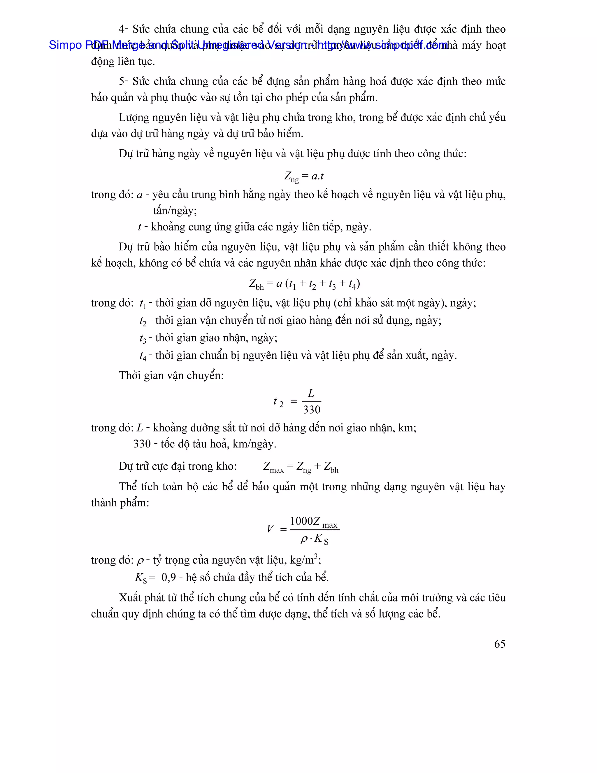 4- Sæïc chæïa chung cuía caïc bãø âäúi våïi mäùi daûng nguyãn liãûu âæåüc xaïc âënh theo
Simpo PDF Merge and Split Unregistered o sæû dæû træîhttp://www.simpopdf.com maïy hoaût
       âënh mæïc baío quaín vaì phuû thuäüc vaì Version - nguyãn liãûu cáön thiãút âãø nhaì
       âäüng liãn tuûc.
               5- Sæïc chæïa chung cuía caïc bãø âæûng saín pháøm haìng hoaï âæåüc xaïc âënh theo mæïc
         baío quaín vaì phuû thuäüc vaìo sæû täön taûi cho pheïp cuía saín pháøm.
               Læåüng nguyãn liãûu vaì váût liãûu phuû chæïa trong kho, trong bãø âæåüc xaïc âënh chuí yãúu
         dæûa vaìo dæû træî haìng ngaìy vaì dæû træî baío hiãøm.
               Dæû træî haìng ngaìy vãö nguyãn liãûu vaì váût liãûu phuû âæåüc tênh theo cäng thæïc:
                                                         Zng = a.t
         trong âoï: a - yãu cáöu trung bçnh hàòng ngaìy theo kãú hoaûch vãö nguyãn liãûu vaì váût liãûu phuû,
                        táún/ngaìy;
                    t - khoaíng cung æïng giæîa caïc ngaìy liãn tiãúp, ngaìy.
               Dæû træî baío hiãøm cuía nguyãn liãûu, váût liãûu phuû vaì saín pháøm cáön thiãút khäng theo
         kãú hoaûch, khäng coï bãø chæïa vaì caïc nguyãn nhán khaïc âæåüc xaïc âënh theo cäng thæïc:
                                                Zbh = a (t1 + t2 + t3 + t4)
         trong âoï: t1 - thåìi gian dåî nguyãn liãûu, váût liãûu phuû (chè khaío saït mäüt ngaìy), ngaìy;
                    t2 - thåìi gian váûn chuyãøn tæì nåi giao haìng âãún nåi sæí duûng, ngaìy;
                    t3 - thåìi gian giao nháûn, ngaìy;
                    t4 - thåìi gian chuáøn bë nguyãn liãûu vaì váût liãûu phuû âãø saín xuáút, ngaìy.
               Thåìi gian váûn chuyãøn:
                                                              L
                                                      t2 =
                                                             330
         trong âoï: L - khoaíng âæåìng sàõt tæì nåi dåî haìng âãún nåi giao nháûn, km;
                   330 - täúc âäü taìu hoaí, km/ngaìy.
               Dæû træî cæûc âaûi trong kho:       Zmax = Zng + Zbh
                Thãø têch toaìn bäü caïc bãø âãø baío quaín mäüt trong nhæîng daûng nguyãn váût liãûu hay
         thaình pháøm:
                                                          1000Z max
                                                    V =
                                                            ρ ⋅KS
         trong âoï: ρ - tyí troüng cuía nguyãn váût liãûu, kg/m3;
                   KS = 0,9 - hãû säú chæïa âáöy thãø têch cuía bãø.
               Xuáút phaït tæì thãø têch chung cuía bãø coï tênh âãún tênh cháút cuía mäi træåìng vaì caïc tiãu
         chuáøn quy âënh chuïng ta coï thãø tçm âæåüc daûng, thãø têch vaì säú læåüng caïc bãø.

                                                                                                            65
 