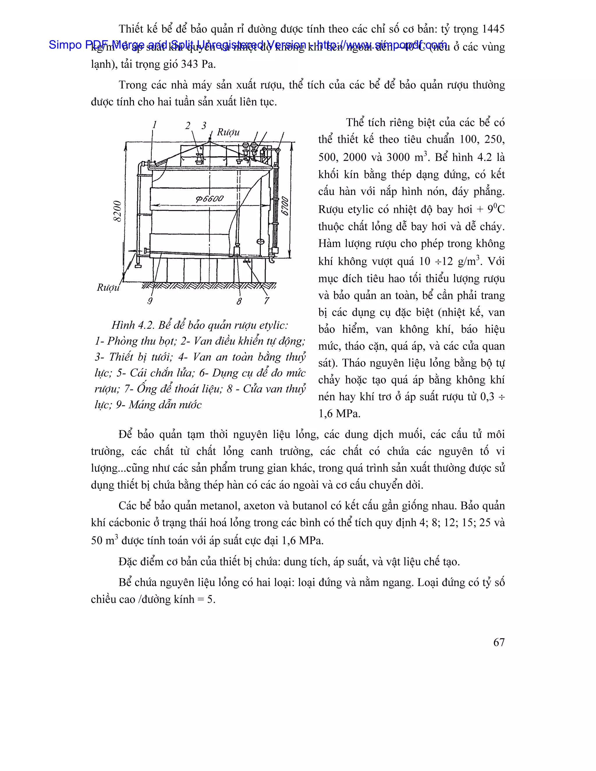 Thiãút kãú bãø âãø baío quaín rè âæåìng âæåüc tênh theo caïc chè säú cå baín: tyí troüng 1445
Simpo PDF åí aïp suáút khê quyãøn vaì nhiãût âäü khäng khê bãn ngoaìi âãún −400C (nãúu åí caïc vuìng
       kg/m   3
              Merge    and Split Unregistered Version - http://www.simpopdf.com
       laûnh), taíi troüng gioï 343 Pa.
                Trong caïc nhaì maïy saín xuáút ræåüu, thãø têch cuía caïc bãø âãø baío quaín ræåüu thæåìng
         âæåüc tênh cho hai tuáön saín xuáút liãn tuûc.
                         1        2   3                                    Thãø têch riãng biãût cuía caïc bãø coï
                                          Ræåüu
                                                                    thãø thiãút kãú theo tiãu chuáøn 100, 250,
                                                                    500, 2000 vaì 3000 m3. Bãø hçnh 4.2 laì
                                                                    khäúi kên bàòng theïp daûng âæïng, coï kãút
                                                                    cáúu haìn våïi nàõp hçnh noïn, âaïy phàóng.
               8200




                                                                    Ræåüu etylic coï nhiãût âäü bay håi + 90C
                                                                    thuäüc cháút loíng dãù bay håi vaì dãù chaïy.
                                                                    Haìm læåüng ræåüu cho pheïp trong khäng
                                                                    khê khäng væåüt quaï 10 ÷12 g/m3. Våïi
                                                                    muûc âêch tiãu hao täúi thiãøu læåüng ræåüu
           Ræåüu
                                                                    vaì baío quaín an toaìn, bãø cáön phaíi trang
                                                                    bë caïc duûng cuû âàûc biãût (nhiãût kãú, van
               Hçnh 4.2. Bãø âãø baío quaín ræåüu etylic:           baío hiãøm, van khäng khê, baïo hiãûu
          1- Phoìng thu boüt; 2- Van âiãöu khiãøn tæû âäüng;        mæïc, thaïo càûn, quaï aïp, vaì caïc cæía quan
          3- Thiãút bë tæåïi; 4- Van an toaìn bàòng thuyí
                                                                    saït). Thaïo nguyãn liãûu loíng bàòng bäü tæû
          læûc; 5- Caïi chàõn læía; 6- Duûng cuû âãø âo mæïc
                                                                    chaíy hoàûc taûo quaï aïp bàòng khäng khê
          ræåüu; 7- ÄÚng âãø thoaït liãûu; 8 - Cæía van thuyí
                                                                    neïn hay khê trå åí aïp suáút ræåüu tæì 0,3 ÷
          læûc; 9- Maïng dáùn næåïc
                                                                    1,6 MPa.
               Âãø baío quaín taûm thåìi nguyãn liãûu loíng, caïc dung dëch muäúi, caïc cáúu tæí mäi
         træåìng, caïc cháút tæì cháút loíng canh træåìng, caïc cháút coï chæïa caïc nguyãn täú vi
         læåüng...cuîng nhæ caïc saín pháøm trung gian khaïc, trong quaï trçnh saín xuáút thæåìng âæåüc sæí
         duûng thiãút bë chæïa bàòng theïp haìn coï caïc aïo ngoaìi vaì cå cáúu chuyãøn dåìi.
               Caïc bãø baío quaín metanol, axeton vaì butanol coï kãút cáúu gáön giäúng nhau. Baío quaín
         khê caïcbonic åí traûng thaïi hoaï loíng trong caïc bçnh coï thãø têch quy âënh 4; 8; 12; 15; 25 vaì
         50 m3 âæåüc tênh toaïn våïi aïp suáút cæûc âaûi 1,6 MPa.
                 Âàûc âiãøm cå baín cuía thiãút bë chæïa: dung têch, aïp suáút, vaì váût liãûu chãú taûo.
                Bãø chæïa nguyãn liãûu loíng coï hai loaûi: loaûi âæïng vaì nàòm ngang. Loaûi âæïng coï tyí säú
         chiãöu cao /âæåìng kênh = 5.


                                                                                                               67
 