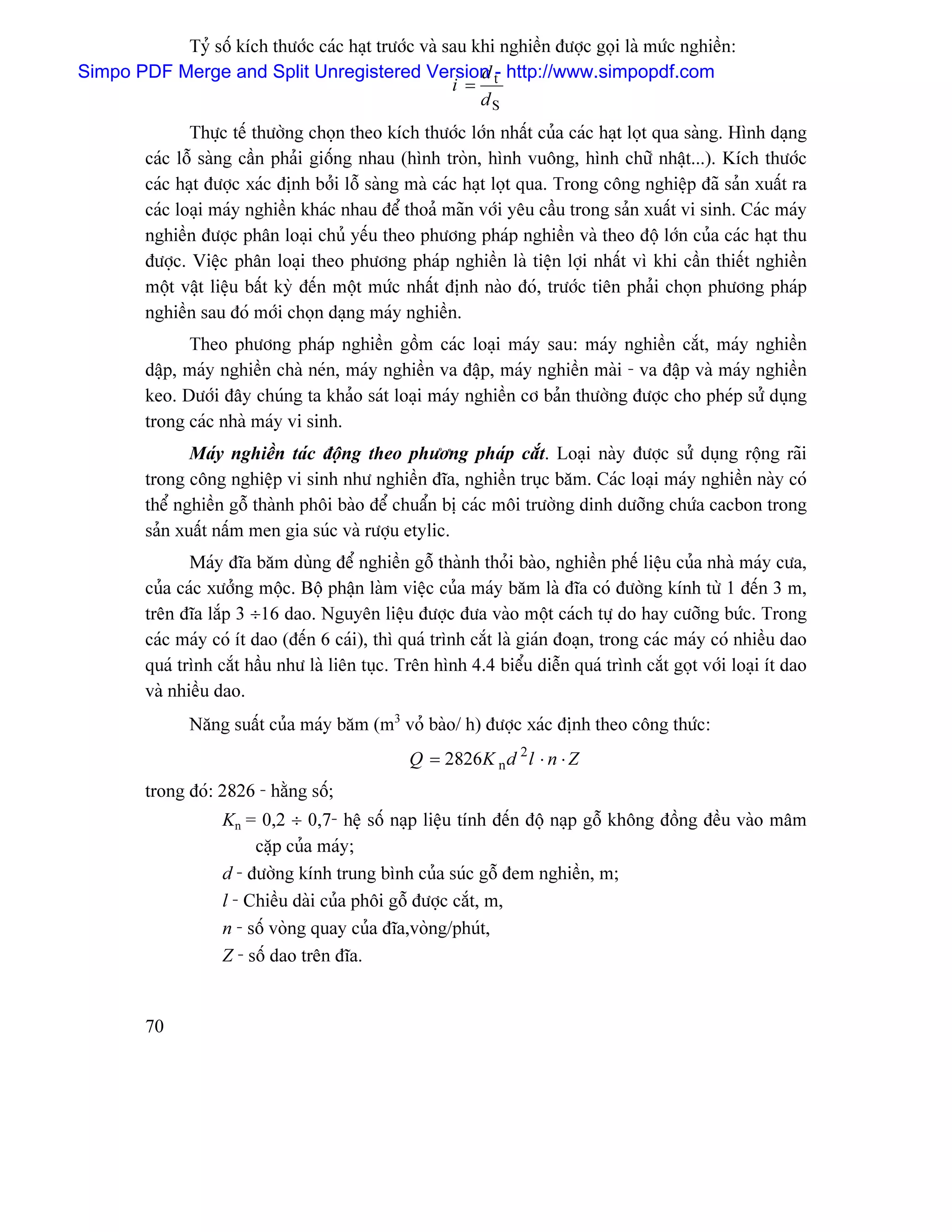 Tyí säú kêch thæåïc caïc haût træåïc vaì sau khi nghiãön âæåüc goüi laì mæïc nghiãön:
Simpo PDF Merge and Split Unregistered Version t- http://www.simpopdf.com
                                                         d
                                                     i =
                                                         dS
                Thæûc tãú thæåìng choün theo kêch thæåïc låïn nháút cuía caïc haût loüt qua saìng. Hçnh daûng
         caïc läù saìng cáön phaíi giäúng nhau (hçnh troìn, hçnh vuäng, hçnh chæî nháût...). Kêch thæåïc
         caïc haût âæåüc xaïc âënh båíi läù saìng maì caïc haût loüt qua. Trong cäng nghiãûp âaî saín xuáút ra
         caïc loaûi maïy nghiãön khaïc nhau âãø thoaí maîn våïi yãu cáöu trong saín xuáút vi sinh. Caïc maïy
         nghiãön âæåüc phán loaûi chuí yãúu theo phæång phaïp nghiãön vaì theo âäü låïn cuía caïc haût thu
         âæåüc. Viãûc phán loaûi theo phæång phaïp nghiãön laì tiãûn låüi nháút vç khi cáön thiãút nghiãön
         mäüt váût liãûu báút kyì âãún mäüt mæïc nháút âënh naìo âoï, træåïc tiãn phaíi choün phæång phaïp
         nghiãön sau âoï måïi choün daûng maïy nghiãön.
               Theo phæång phaïp nghiãön gäöm caïc loaûi maïy sau: maïy nghiãön càõt, maïy nghiãön
         dáûp, maïy nghiãön chaì neïn, maïy nghiãön va âáûp, maïy nghiãön maìi - va âáûp vaì maïy nghiãön
         keo. Dæåïi âáy chuïng ta khaío saït loaûi maïy nghiãön cå baín thæåìng âæåüc cho pheïp sæí duûng
         trong caïc nhaì maïy vi sinh.
                Maïy nghiãön taïc âäüng theo phæång phaïp càõt. Loaûi naìy âæåüc sæí duûng räüng raîi
         trong cäng nghiãûp vi sinh nhæ nghiãön âéa, nghiãön truûc bàm. Caïc loaûi maïy nghiãön naìy coï
         thãø nghiãön gäù thaình phäi baìo âãø chuáøn bë caïc mäi træåìng dinh dæåîng chæïa cacbon trong
         saín xuáút náúm men gia suïc vaì ræåüu etylic.
                Maïy âéa bàm duìng âãø nghiãön gäù thaình thoíi baìo, nghiãön phãú liãûu cuía nhaì maïy cæa,
         cuía caïc xæåíng mäüc. Bäü pháûn laìm viãûc cuía maïy bàm laì âéa coï âæåìng kênh tæì 1 âãún 3 m,
         trãn âéa làõp 3 ÷16 dao. Nguyãn liãûu âæåüc âæa vaìo mäüt caïch tæû do hay cæåîng bæïc. Trong
         caïc maïy coï êt dao (âãún 6 caïi), thç quaï trçnh càõt laì giaïn âoaûn, trong caïc maïy coï nhiãöu dao
         quaï trçnh càõt háöu nhæ laì liãn tuûc. Trãn hçnh 4.4 biãøu diãùn quaï trçnh càõt goüt våïi loaûi êt dao
         vaì nhiãöu dao.
                Nàng suáút cuía maïy bàm (m3 voí baìo/ h) âæåüc xaïc âënh theo cäng thæïc:
                                                  Q = 2826K n d 2 l ⋅ n ⋅ Z
         trong âoï: 2826 - hàòng säú;
                     Kn = 0,2 ÷ 0,7- hãû säú naûp liãûu tênh âãún âäü naûp gäù khäng âäöng âãöu vaìo mám
                          càûp cuía maïy;
                     d - âæåìng kênh trung bçnh cuía suïc gäù âem nghiãön, m;
                     l - Chiãöu daìi cuía phäi gäù âæåüc càõt, m,
                     n - säú voìng quay cuía âéa,voìng/phuït,
                     Z - säú dao trãn âéa.


         70
 