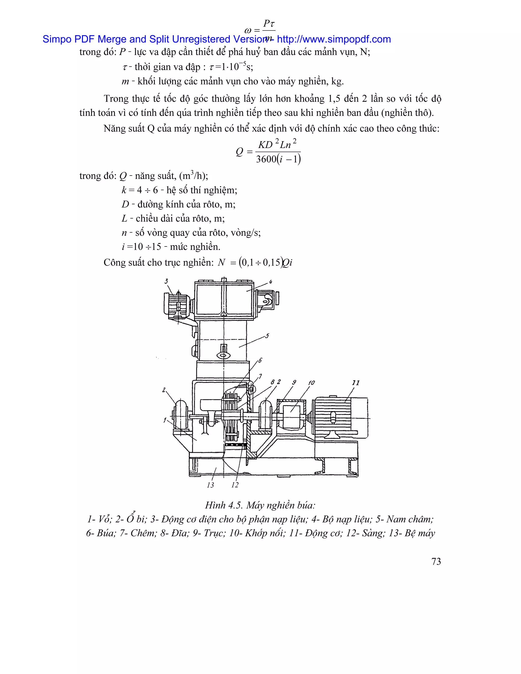 Pτ
                                                       ω=
                                                             m
Simpo PDF Merge and Split Unregistered Version - http://www.simpopdf.com
       trong âoï: P - læûc va âáûp cáön thiãút âãø phaï huyí ban âáöu caïc maính vuûn, N;
                  τ - thåìi gian va âáûp : τ =1⋅10−5s;
                  m - khäúi læåüng caïc maính vuûn cho vaìo maïy nghiãön, kg.
                Trong thæûc tãú täúc âäü goïc thæåìng láúy låïn hån khoaíng 1,5 âãún 2 láön so våïi täúc âäü
         tênh toaïn vç coï tênh âãún quïa trçnh nghiãön tiãúp theo sau khi nghiãön ban âáöu (nghiãön thä).
               Nàng suáút Q cuía maïy nghiãön coï thãø xaïc âënh våïi âäü chênh xaïc cao theo cäng thæïc:
                                                         KD 2 Ln 2
                                                   Q=
                                                         3600(i − 1)
         trong âoï: Q - nàng suáút, (m3/h);
                    k = 4 ÷ 6 - hãû säú thê nghiãûm;
                    D - âæåìng kênh cuía räto, m;
                    L - chiãöu daìi cuía räto, m;
                    n - säú voìng quay cuía räto, voìng/s;
                    i =10 ÷15 - mæïc nghiãön.
               Cäng suáút cho truûc nghiãön: N = (0 ,1 ÷ 0 ,15)Qi




                                           13     12

                                          Hçnh 4.5. Maïy nghiãön buïa:
           1- Voí; 2- ÄØ bi; 3- Âäüng cå âiãûn cho bäü pháûn naûp liãûu; 4- Bäü naûp liãûu; 5- Nam chám;
           6- Buïa; 7- Chãm; 8- Âéa; 9- Truûc; 10- Khåïp näúi; 11- Âäüng cå; 12- Saìng; 13- Bãû maïy

                                                                                                         73
 