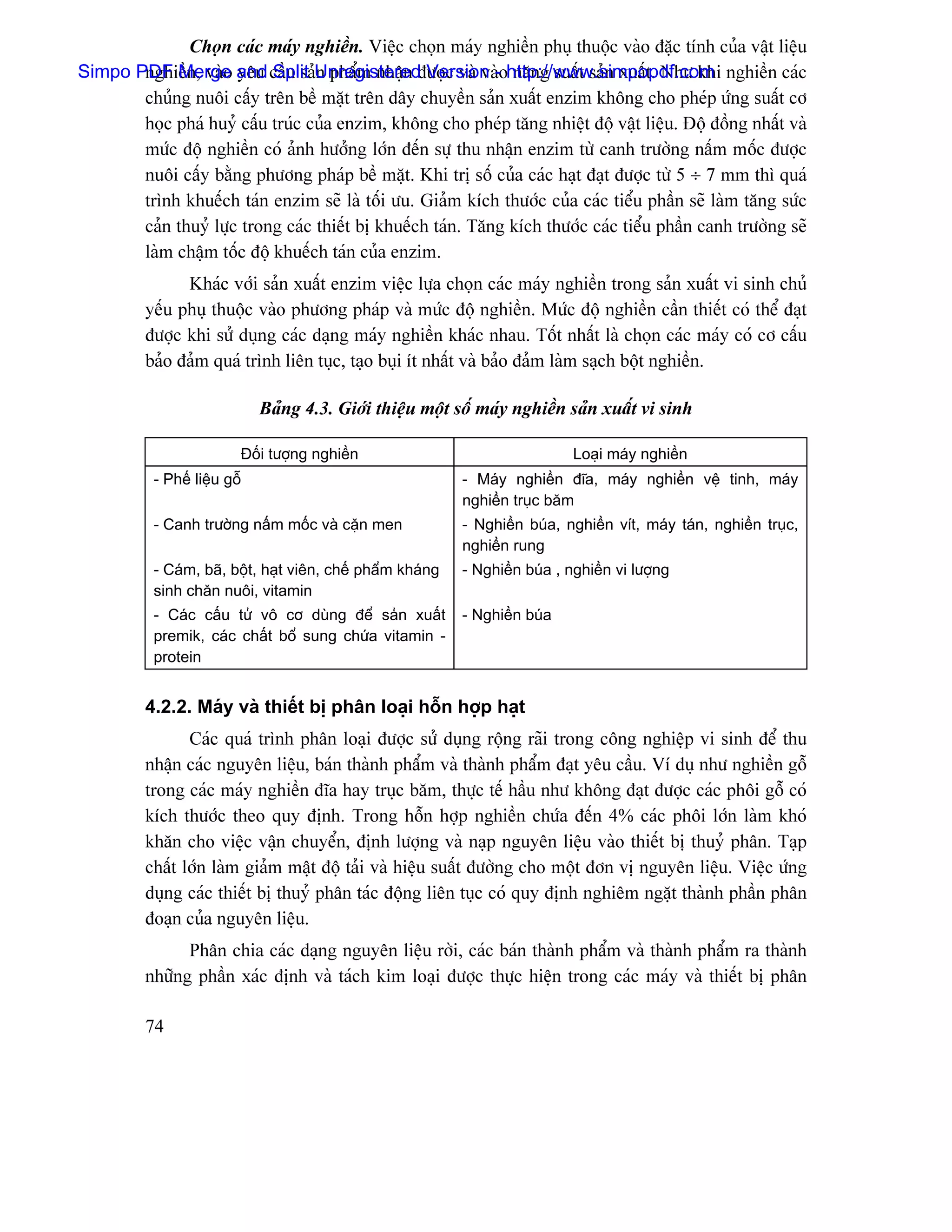 Choün caïc maïy nghiãön. Viãûc choün maïy nghiãön phuû thuäüc vaìo âàûc tênh cuía váût liãûu
Simpo PDF Merge and cáöu saíUnregistered Version -ohttp://www.simpopdf.com nghiãön caïc
       nghiãön, vaìo yãu Split n pháøm nháûn âæåüc vaì vaì nàng suáút saín xuáút. Nhæ khi
       chuíng nuäi cáúy trãn bãö màût trãn dáy chuyãön saín xuáút enzim khäng cho pheïp æïng suáút cå
       hoüc phaï huyí cáúu truïc cuía enzim, khäng cho pheïp tàng nhiãût âäü váût liãûu. Âäü âäöng nháút vaì
       mæïc âäü nghiãön coï aính hæåíng låïn âãún sæû thu nháûn enzim tæì canh træåìng náúm mäúc âæåüc
       nuäi cáúy bàòng phæång phaïp bãö màût. Khi trë säú cuía caïc haût âaût âæåüc tæì 5 ÷ 7 mm thç quaï
       trçnh khuãúch taïn enzim seî laì täúi æu. Giaím kêch thæåïc cuía caïc tiãøu pháön seî laìm tàng sæïc
       caín thuyí læûc trong caïc thiãút bë khuãúch taïn. Tàng kêch thæåïc caïc tiãøu pháön canh træåìng seî
       laìm cháûm täúc âäü khuãúch taïn cuía enzim.
               Khaïc våïi saín xuáút enzim viãûc læûa choün caïc maïy nghiãön trong saín xuáút vi sinh chuí
         yãúu phuû thuäüc vaìo phæång phaïp vaì mæïc âäü nghiãön. Mæïc âäü nghiãön cáön thiãút coï thãø âaût
         âæåüc khi sæí duûng caïc daûng maïy nghiãön khaïc nhau. Täút nháút laì choün caïc maïy coï cå cáúu
         baío âaím quaï trçnh liãn tuûc, taûo buûi êt nháút vaì baío âaím laìm saûch bäüt nghiãön.

                              Baíng 4.3. Giåïi thiãûu mäüt säú maïy nghiãön saín xuáút vi sinh

                          Âäúi tæåüng nghiãön                                  Loaûi maïy nghiãön
           - Phãú liãûu gäù                                  - Maïy nghiãön âéa, maïy nghiãön vãû tinh, maïy
                                                             nghiãön truûc bàm
           - Canh træåìng náúm mäúc vaì càûn men             - Nghiãön buïa, nghiãön vêt, maïy taïn, nghiãön truûc,
                                                             nghiãön rung
           - Caïm, baî, bäüt, haût viãn, chãú pháøm khaïng   - Nghiãön buïa , nghiãön vi læåüng
           sinh chàn nuäi, vitamin
           - Caïc cáúu tæí vä cå duìng âãø saín xuáút        - Nghiãön buïa
           premik, caïc cháút bäø sung chæïa vitamin -
           protein


         4.2.2. Maïy vaì thiãút bë phán loaûi häùn håüp haût
                Caïc quaï trçnh phán loaûi âæåüc sæí duûng räüng raîi trong cäng nghiãûp vi sinh âãø thu
         nháûn caïc nguyãn liãûu, baïn thaình pháøm vaì thaình pháøm âaût yãu cáöu. Vê duû nhæ nghiãön gäù
         trong caïc maïy nghiãön âéa hay truûc bàm, thæûc tãú háöu nhæ khäng âaût âæåüc caïc phäi gäù coï
         kêch thæåïc theo quy âënh. Trong häùn håüp nghiãön chæïa âãún 4% caïc phäi låïn laìm khoï
         khàn cho viãûc váûn chuyãøn, âënh læåüng vaì naûp nguyãn liãûu vaìo thiãút bë thuyí phán. Taûp
         cháút låïn laìm giaím máût âäü taíi vaì hiãûu suáút âæåìng cho mäüt âån vë nguyãn liãûu. Viãûc æïng
         duûng caïc thiãút bë thuyí phán taïc âäüng liãn tuûc coï quy âënh nghiãm ngàût thaình pháön phán
         âoaûn cuía nguyãn liãûu.
               Phán chia caïc daûng nguyãn liãûu råìi, caïc baïn thaình pháøm vaì thaình pháøm ra thaình
         nhæîng pháön xaïc âënh vaì taïch kim loaûi âæåüc thæûc hiãûn trong caïc maïy vaì thiãút bë phán

         74
 