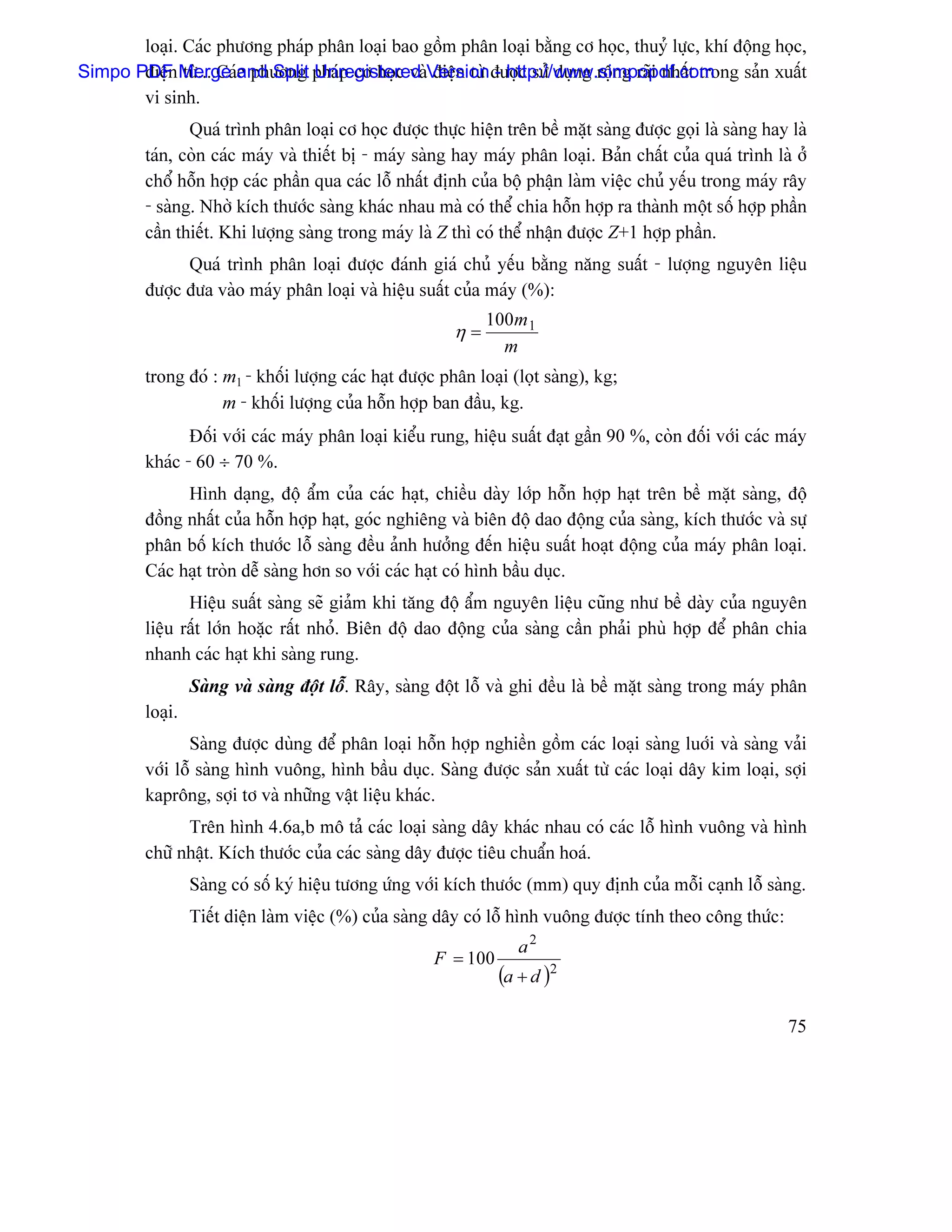 loaûi. Caïc phæång phaïp phán loaûi bao gäöm phán loaûi bàòng cå hoüc, thuyí læûc, khê âäüng hoüc,
Simpo PDF Merge and Split phaïp cå hoüc vaìVersion âæåüc sæí duûng räüng raîi nháút trong saín xuáút
       âiãûn tæì....Caïc phæång Unregistered âiãûn tæì - http://www.simpopdf.com
       vi sinh.
                Quaï trçnh phán loaûi cå hoüc âæåüc thæûc hiãûn trãn bãö màût saìng âæåüc goüi laì saìng hay laì
         taïn, coìn caïc maïy vaì thiãút bë - maïy saìng hay maïy phán loaûi. Baín cháút cuía quaï trçnh laì åí
         chäø häùn håüp caïc pháön qua caïc läù nháút âënh cuía bäü pháûn laìm viãûc chuí yãúu trong maïy ráy
         - saìng. Nhåì kêch thæåïc saìng khaïc nhau maì coï thãø chia häùn håüp ra thaình mäüt säú håüp pháön
         cáön thiãút. Khi læåüng saìng trong maïy laì Z thç coï thãø nháûn âæåüc Z+1 håüp pháön.
               Quaï trçnh phán loaûi âæåüc âaïnh giaï chuí yãúu bàòng nàng suáút - læåüng nguyãn liãûu
         âæåüc âæa vaìo maïy phán loaûi vaì hiãûu suáút cuía maïy (%):
                                                              100m 1
                                                         η=
                                                                m
         trong âoï : m1 - khäúi læåüng caïc haût âæåüc phán loaûi (loüt saìng), kg;
                     m - khäúi læåüng cuía häùn håüp ban âáöu, kg.
                Âäúi våïi caïc maïy phán loaûi kiãøu rung, hiãûu suáút âaût gáön 90 %, coìn âäúi våïi caïc maïy
         khaïc - 60 ÷ 70 %.
               Hçnh daûng, âäü áøm cuía caïc haût, chiãöu daìy låïp häùn håüp haût trãn bãö màût saìng, âäü
         âäöng nháút cuía häùn håüp haût, goïc nghiãng vaì biãn âäü dao âäüng cuía saìng, kêch thæåïc vaì sæû
         phán bäú kêch thæåïc läù saìng âãöu aính hæåíng âãún hiãûu suáút hoaût âäüng cuía maïy phán loaûi.
         Caïc haût troìn dãù saìng hån so våïi caïc haût coï hçnh báöu duûc.
                Hiãûu suáút saìng seî giaím khi tàng âäü áøm nguyãn liãûu cuîng nhæ bãö daìy cuía nguyãn
         liãûu ráút låïn hoàûc ráút nhoí. Biãn âäü dao âäüng cuía saìng cáön phaíi phuì håüp âãø phán chia
         nhanh caïc haût khi saìng rung.
                  Saìng vaì saìng âäüt läù. Ráy, saìng âäüt läù vaì ghi âãöu laì bãö màût saìng trong maïy phán
         loaûi.
                Saìng âæåüc duìng âãø phán loaûi häùn håüp nghiãön gäöm caïc loaûi saìng luåïi vaì saìng vaíi
         våïi läù saìng hçnh vuäng, hçnh báöu duûc. Saìng âæåüc saín xuáút tæì caïc loaûi dáy kim loaûi, såüi
         kapräng, såüi tå vaì nhæîng váût liãûu khaïc.
               Trãn hçnh 4.6a,b mä taí caïc loaûi saìng dáy khaïc nhau coï caïc läù hçnh vuäng vaì hçnh
         chæî nháût. Kêch thæåïc cuía caïc saìng dáy âæåüc tiãu chuáøn hoaï.
                  Saìng coï säú kyï hiãûu tæång æïng våïi kêch thæåïc (mm) quy âënh cuía mäùi caûnh läù saìng.
                  Tiãút diãûn laìm viãûc (%) cuía saìng dáy coï läù hçnh vuäng âæåüc tênh theo cäng thæïc:
                                                                   a2
                                                      F = 100
                                                                (a + d )2

                                                                                                             75
 