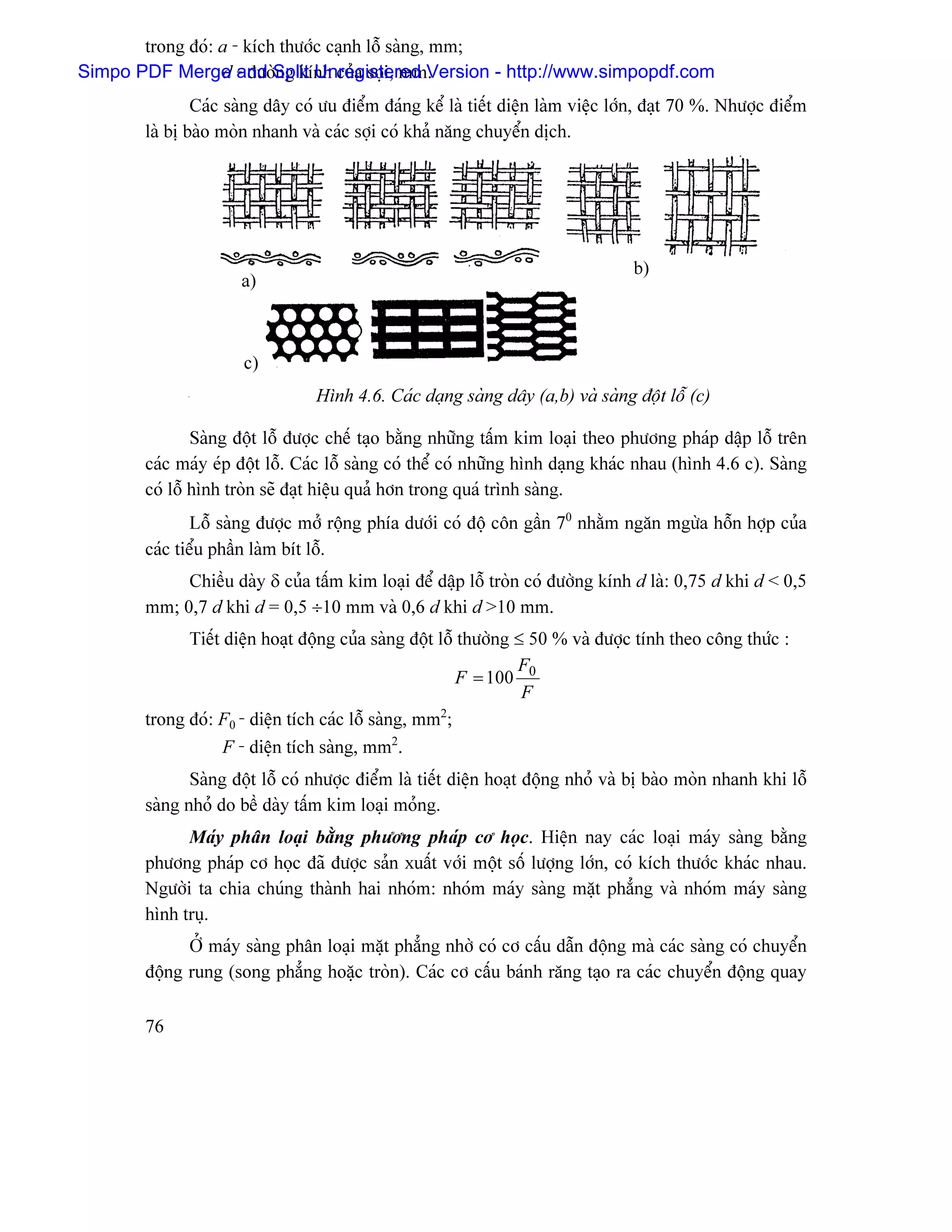 trong âoï: a - kêch thæåïc caûnh läù saìng, mm;
Simpo PDF Merge - âæåìSplit Unregistered Version - http://www.simpopdf.com
                  d and ng kênh cuía såüi, mm.
               Caïc saìng dáy coï æu âiãøm âaïng kãø laì tiãút diãûn laìm viãûc låïn, âaût 70 %. Nhæåüc âiãøm
       laì bë baìo moìn nhanh vaì caïc såüi coï khaí nàng chuyãøn dëch.




                                                                                  b)
                     a)



                      c)
                                 Hçnh 4.6. Caïc daûng saìng dáy (a,b) vaì saìng âäüt läù (c)

               Saìng âäüt läù âæåüc chãú taûo bàòng nhæîng táúm kim loaûi theo phæång phaïp dáûp läù trãn
       caïc maïy eïp âäüt läù. Caïc läù saìng coï thãø coï nhæîng hçnh daûng khaïc nhau (hçnh 4.6 c). Saìng
       coï läù hçnh troìn seî âaût hiãûu quaí hån trong quaï trçnh saìng.
              Läù saìng âæåüc måí räüng phêa dæåïi coï âäü cän gáön 70 nhàòm ngàn mgæìa häùn håüp cuía
       caïc tiãøu pháön laìm bêt läù.
            Chiãöu daìy δ cuía táúm kim loaûi âãø dáûp läù troìn coï âæåìng kênh d laì: 0,75 d khi d < 0,5
       mm; 0,7 d khi d = 0,5 ÷10 mm vaì 0,6 d khi d >10 mm.
             Tiãút diãûn hoaût âäüng cuía saìng âäüt läù thæåìng ≤ 50 % vaì âæåüc tênh theo cäng thæïc :
                                                                 F
                                                         F = 100 0
                                                                  F
                                                      2
       trong âoï: F0 - diãûn têch caïc läù saìng, mm ;
                   F - diãûn têch saìng, mm2.
              Saìng âäüt läù coï nhæåüc âiãøm laì tiãút diãûn hoaût âäüng nhoí vaì bë baìo moìn nhanh khi läù
       saìng nhoí do bãö daìy táúm kim loaûi moíng.
             Maïy phán loaûi bàòng phæång phaïp cå hoüc. Hiãûn nay caïc loaûi maïy saìng bàòng
       phæång phaïp cå hoüc âaî âæåüc saín xuáút våïi mäüt säú læåüng låïn, coï kêch thæåïc khaïc nhau.
       Ngæåìi ta chia chuïng thaình hai nhoïm: nhoïm maïy saìng màût phàóng vaì nhoïm maïy saìng
       hçnh truû.
             ÅÍ maïy saìng phán loaûi màût phàóng nhåì coï cå cáúu dáùn âäüng maì caïc saìng coï chuyãøn
       âäüng rung (song phàóng hoàûc troìn). Caïc cå cáúu baïnh ràng taûo ra caïc chuyãøn âäüng quay

       76
 