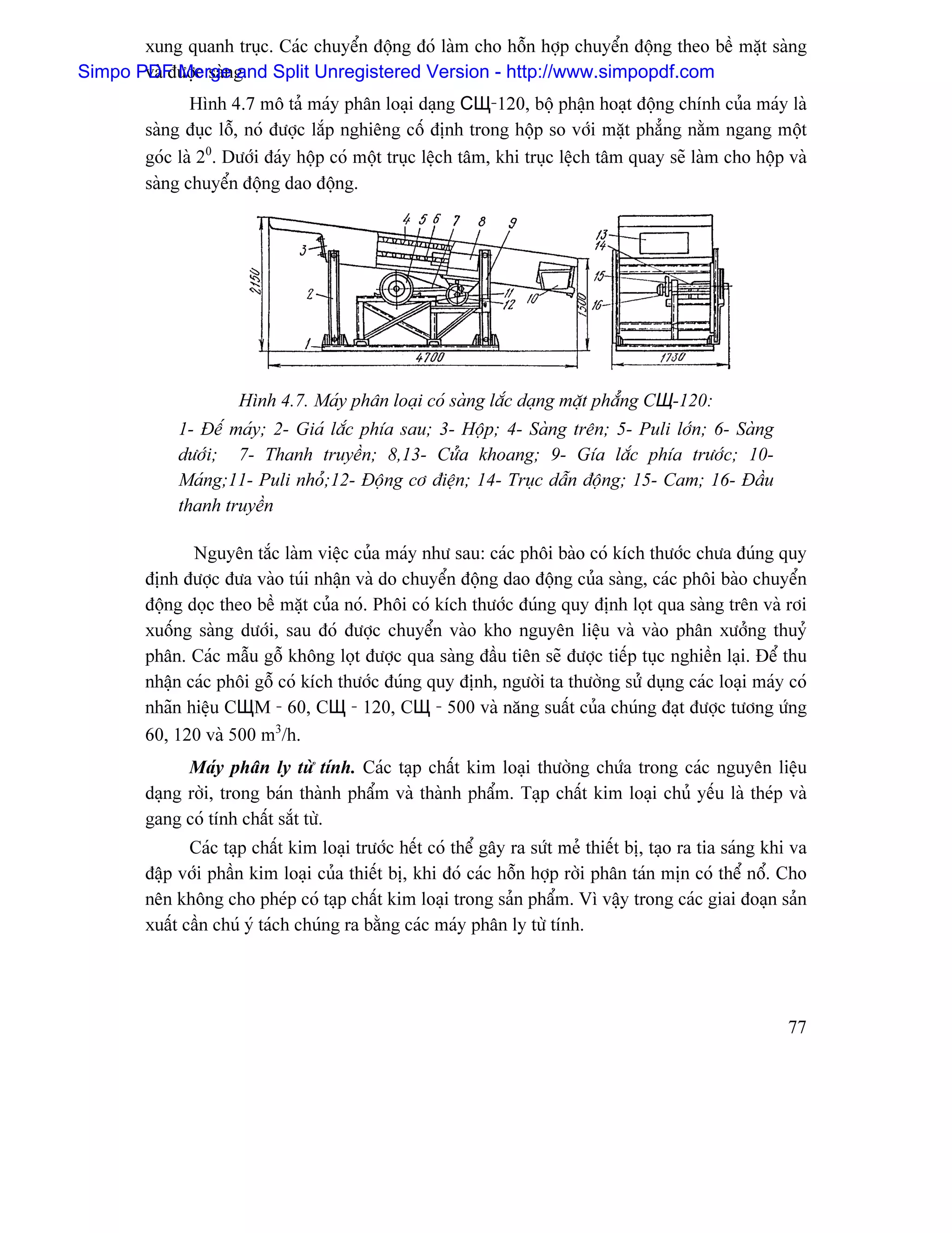 xung quanh truûc. Caïc chuyãøn âäüng âoï laìm cho häùn håüp chuyãøn âäüng theo bãö màût saìng
Simpo PDF Merge g. Split Unregistered Version - http://www.simpopdf.com
       vaì âæåüc saìn and
                Hçnh 4.7 mä taí maïy phán loaûi daûng СЩ-120, bäü pháûn hoaût âäüng chênh cuía maïy laì
         saìng âuûc läù, noï âæåüc làõp nghiãng cäú âënh trong häüp so våïi màût phàóng nàòm ngang mäüt
         goïc laì 20. Dæåïi âaïy häüp coï mäüt truûc lãûch tám, khi truûc lãûch tám quay seî laìm cho häüp vaì
         saìng chuyãøn âäüng dao âäüng.




                       Hçnh 4.7. Maïy phán loaûi coï saìng làõc daûng màût phàóng CЩ-120:
              1- Âãú maïy; 2- Giaï làõc phêa sau; 3- Häüp; 4- Saìng trãn; 5- Puli låïn; 6- Saìng
              dæåïi; 7- Thanh truyãön; 8,13- Cæía khoang; 9- Gêa làõc phêa træåïc; 10-
              Maïng;11- Puli nhoí;12- Âäüng cå âiãûn; 14- Truûc dáùn âäüng; 15- Cam; 16- Âáöu
              thanh truyãön

                Nguyãn tàõc laìm viãûc cuía maïy nhæ sau: caïc phäi baìo coï kêch thæåïc chæa âuïng quy
         âënh âæåüc âæa vaìo tuïi nháûn vaì do chuyãøn âäüng dao âäüng cuía saìng, caïc phäi baìo chuyãøn
         âäüng doüc theo bãö màût cuía noï. Phäi coï kêch thæåïc âuïng quy âënh loüt qua saìng trãn vaì råi
         xuäúng saìng dæåïi, sau âoï âæåüc chuyãøn vaìo kho nguyãn liãûu vaì vaìo phán xæåíng thuyí
         phán. Caïc máùu gäù khäng loüt âæåüc qua saìng âáöu tiãn seî âæåüc tiãúp tuûc nghiãön laûi. Âãø thu
         nháûn caïc phäi gäù coï kêch thæåïc âuïng quy âënh, ngæåìi ta thæåìng sæí duûng caïc loaûi maïy coï
         nhaîn hiãûu CЩM - 60, CЩ - 120, CЩ - 500 vaì nàng suáút cuía chuïng âaût âæåüc tæång æïng
         60, 120 vaì 500 m3/h.
               Maïy phán ly tæì tênh. Caïc taûp cháút kim loaûi thæåìng chæïa trong caïc nguyãn liãûu
         daûng råìi, trong baïn thaình pháøm vaì thaình pháøm. Taûp cháút kim loaûi chuí yãúu laì theïp vaì
         gang coï tênh cháút sàõt tæì.
                Caïc taûp cháút kim loaûi træåïc hãút coï thãø gáy ra sæït meí thiãút bë, taûo ra tia saïng khi va
         âáûp våïi pháön kim loaûi cuía thiãút bë, khi âoï caïc häùn håüp råìi phán taïn mën coï thãø näø. Cho
         nãn khäng cho pheïp coï taûp cháút kim loaûi trong saín pháøm. Vç váûy trong caïc giai âoaûn saín
         xuáút cáön chuï yï taïch chuïng ra bàòng caïc maïy phán ly tæì tênh.




                                                                                                               77
 