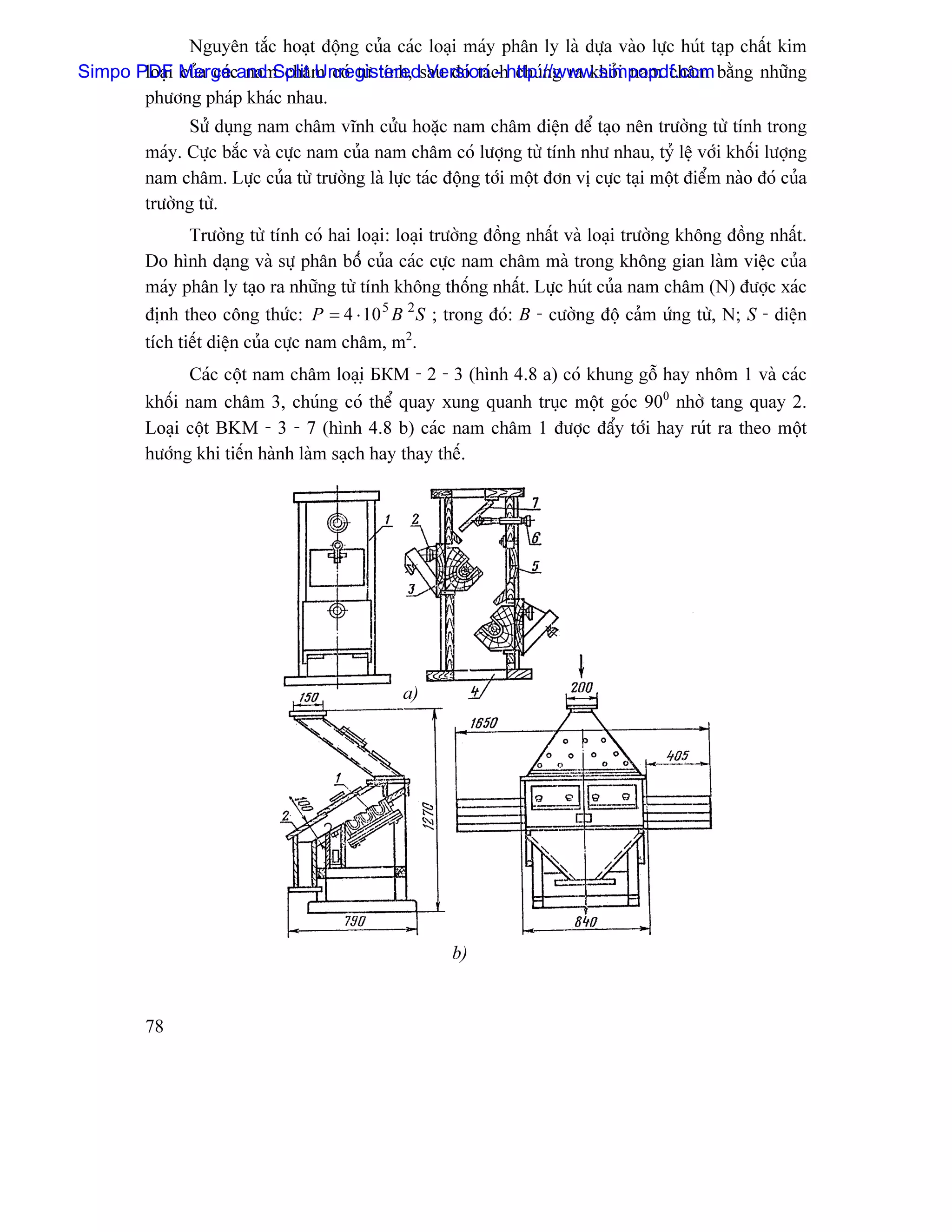 Nguyãn tàõc hoaût âäüng cuía caïc loaûi maïy phán ly laì dæûa vaìo læûc huït taûp cháút kim
Simpo PDF Mergecand Split Unregisteredsau âoï taïchhttp://www.simpopdf.com bàòng nhæîng
       loaûi cuía caï nam chám coï tæì tênh, Version - chuïng ra khoíi nam chám
       phæång phaïp khaïc nhau.
               Sæí duûng nam chám vénh cæíu hoàûc nam chám âiãûn âãø taûo nãn træåìng tæì tênh trong
         maïy. Cæûc bàõc vaì cæûc nam cuía nam chám coï læåüng tæì tênh nhæ nhau, tyí lãû våïi khäúi læåüng
         nam chám. Læûc cuía tæì træåìng laì læûc taïc âäüng tåïi mäüt âån vë cæûc taûi mäüt âiãøm naìo âoï cuía
         træåìng tæì.
                Træåìng tæì tênh coï hai loaûi: loaûi træåìng âäöng nháút vaì loaûi træåìng khäng âäöng nháút.
         Do hçnh daûng vaì sæû phán bäúï cuía caïc cæûc nam chám maì trong khäng gian laìm viãûc cuía
         maïy phán ly taûo ra nhæîng tæì tênh khäng thäúng nháút. Læûc huït cuía nam chám (N) âæåüc xaïc
         âënh theo cäng thæïc: P = 4 ⋅ 10 5 B 2 S ; trong âoï: B - cæåìng âäü caím æïng tæì, N; S - diãûn
         têch tiãút diãûn cuía cæûc nam chám, m2.
               Caïc cäüt nam chám loaûiû БКМ - 2 - 3 (hçnh 4.8 a) coï khung gäù hay nhäm 1 vaì caïc
         khäúi nam chám 3, chuïng coï thãø quay xung quanh truûc mäüt goïc 900 nhåì tang quay 2.
         Loaûi cäüt BKM - 3 - 7 (hçnh 4.8 b) caïc nam chám 1 âæåüc âáøy tåïi hay ruït ra theo mäüt
         hæåïng khi tiãún haình laìm saûch hay thay thãú.




                                                 a)

                                                                                 Kêch thæåïc caïc thoíi
                                                                                 nam chám




                                                        b)


         78
 