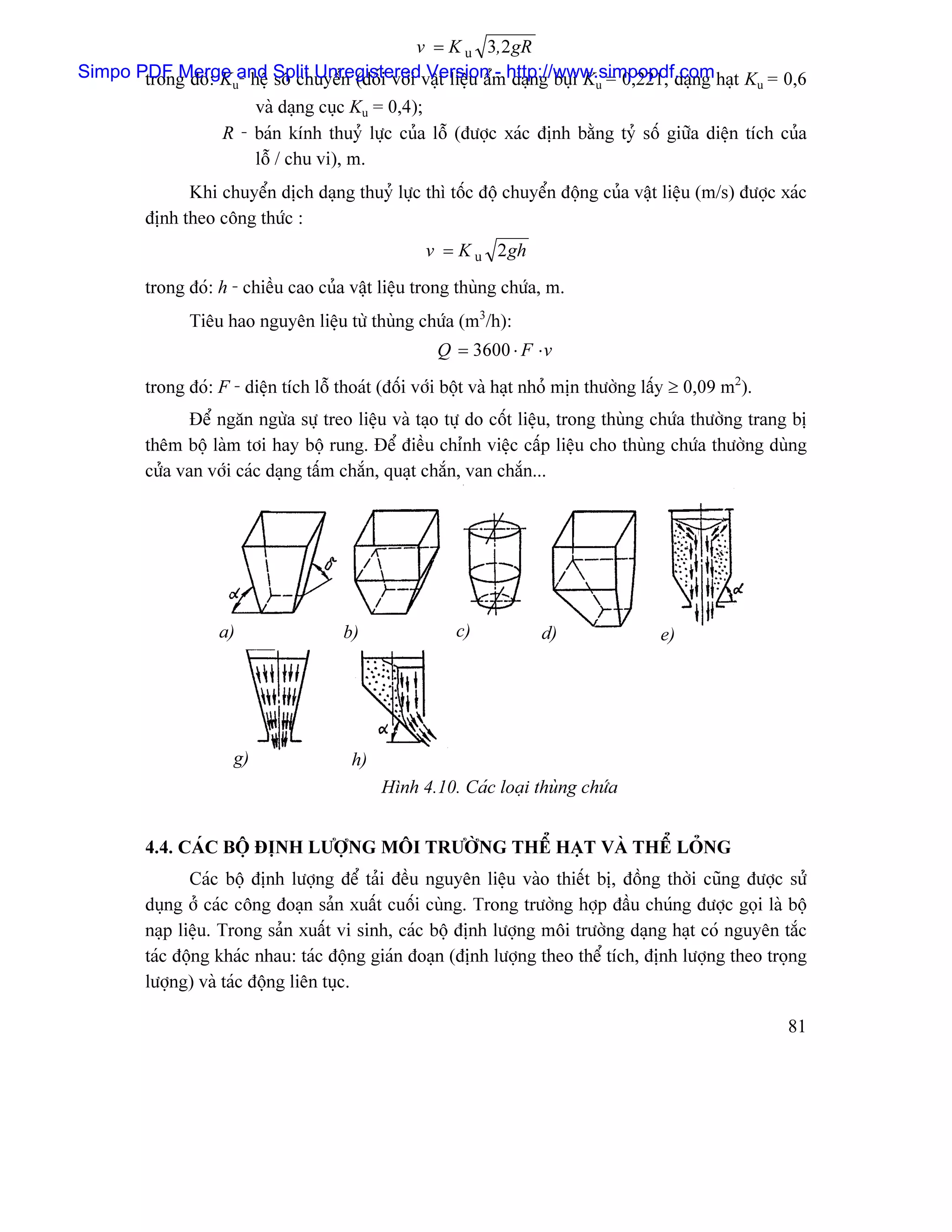 v = K u 3,2 gR
Simpo PDF Merge and Split Unregisteredváût liãûu áømhttp://www.simpopdf.com haût K = 0,6
       trong âoï: Ku- hãû säú chuyãøn (âäúi våïi Version - daûng buûi Ku = 0,221, daûng          u
                       vaì daûng cuûc Ku = 0,4);
                  R - baïn kênh thuyí læûc cuía läù (âæåüc xaïc âënh bàòng tyí säú giæîa diãûn têch cuía
                       läù / chu vi), m.
               Khi chuyãøn dëch daûng thuyí læûc thç täúc âäü chuyãøn âäüng cuía váût liãûu (m/s) âæåüc xaïc
         âënh theo cäng thæïc :
                                                    v = K u 2 gh
         trong âoï: h - chiãöu cao cuía váût liãûu trong thuìng chæïa, m.
               Tiãu hao nguyãn liãûu tæì thuìng chæïa (m3/h):
                                                      Q = 3600 ⋅ F ⋅ v
         trong âoï: F - diãûn têch läù thoaït (âäúi våïi bäüt vaì haût nhoí mën thæåìng láúy ≥ 0,09 m2).
                Âãø ngàn ngæìa sæû treo liãûu vaì taûo tæû do cäút liãûu, trong thuìng chæïa thæåìng trang bë
         thãm bäü laìm tåi hay bäü rung. Âãø âiãöu chènh viãûc cáúp liãûu cho thuìng chæïa thæåìng duìng
         cæía van våïi caïc daûng táúm chàõn, quaût chàõn, van chàõn...




                    a)                  b)               c)            d)                e)




                      g)                 h)
                                              Hçnh 4.10. Caïc loaûi thuìng chæïa


         4.4. CAÏC BÄÜ ÂËNH LÆÅÜNG MÄI TRÆÅÌNG THÃØ HAÛT VAÌ THÃØ LOÍNG
                Caïc bäü âënh læåüng âãø taíi âãöu nguyãn liãûu vaìo thiãút bë, âäöng thåìi cuîng âæåüc sæí
         duûng åí caïc cäng âoaûn saín xuáút cuäúi cuìng. Trong træåìng håüp âáöu chuïng âæåüc goüi laì bäü
         naûp liãûu. Trong saín xuáút vi sinh, caïc bäü âënh læåüng mäi træåìng daûng haût coï nguyãn tàõc
         taïc âäüng khaïc nhau: taïc âäüng giaïn âoaûn (âënh læåüng theo thãø têch, âënh læåüng theo troüng
         læåüng) vaì taïc âäüng liãn tuûc.

                                                                                                           81
 