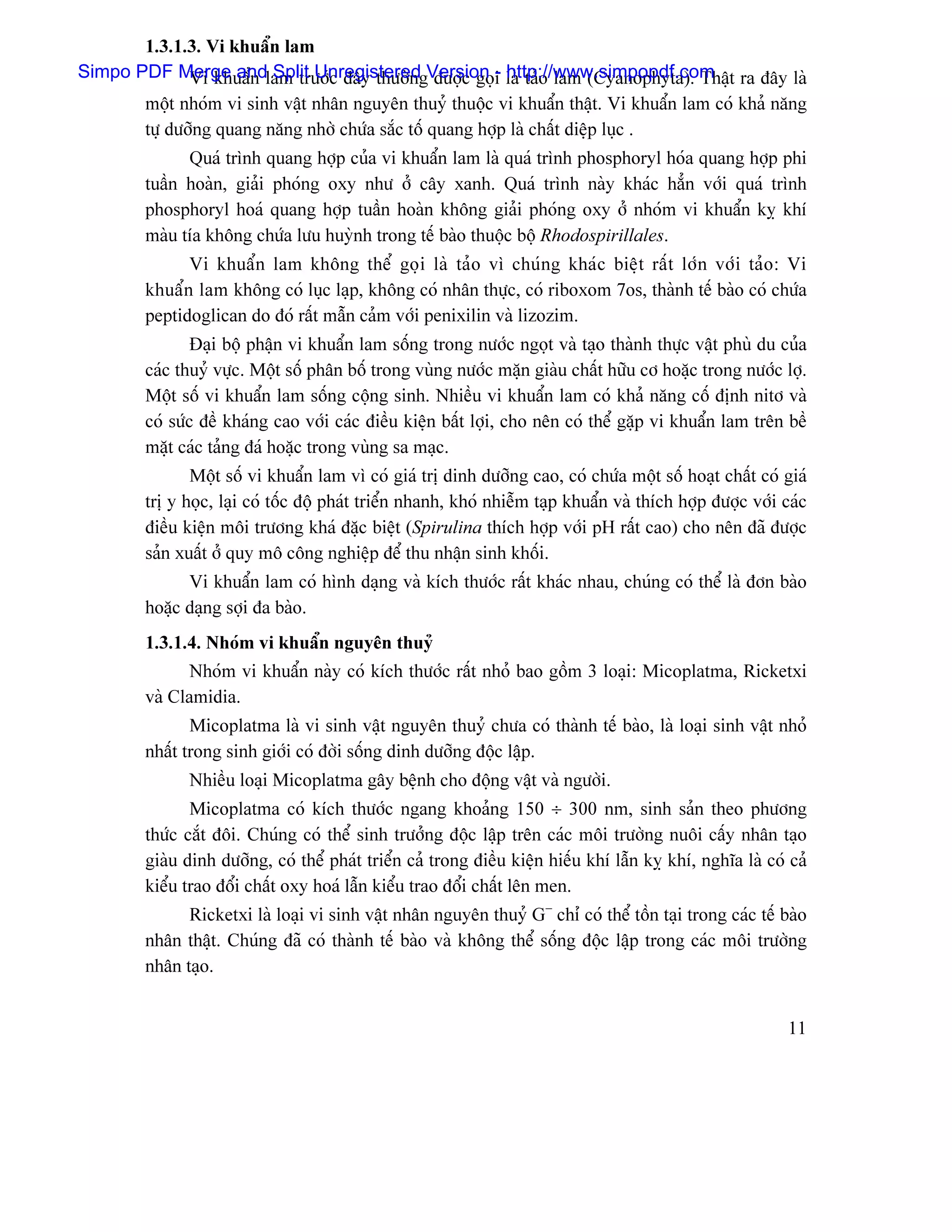 1.3.1.3. Vi khuáøn lam
Simpo PDF Merge andlam træåïc âáy thæåìngVersion i laì taío lam (Cyanophyta). Tháût ra âáy laì
              Vi khuáøn Split Unregistered âæåüc goü- http://www.simpopdf.com
       mäüt nhoïm vi sinh váût nhán nguyãn thuyí thuäüc vi khuáøn tháût. Vi khuáøn lam coï khaí nàng
       tæû dæåîng quang nàng nhåì chæïa sàõc täú quang håüp laì cháút diãûp luûc .
               Quaï trçnh quang håüp cuía vi khuáøn lam laì quaï trçnh phosphoryl hoïa quang håüp phi
         tuáön hoaìn, giaíi phoïng oxy nhæ åí cáy xanh. Quaï trçnh naìy khaïc hàón våïi quaï trçnh
         phosphoryl hoaï quang håüp tuáön hoaìn khäng giaíi phoïng oxy åí nhoïm vi khuáøn kyñ khê
         maìu têa khäng chæïa læu huyình trong tãú baìo thuäüc bäü Rhodospirillales.
               Vi khuáøn lam khäng thãø goüi laì taío vç chuïng khaïc biãût ráút låïn våïi taío: Vi
         khuáøn lam khäng coï luûc laûp, khäng coï nhán thæûc, coï riboxom 7os, thaình tãú baìo coï chæïa
         peptidoglican do âoï ráút máùn caím våïi penixilin vaì lizozim.
                 Âaûi bäü pháûn vi khuáøn lam säúng trong næåïc ngoüt vaì taûo thaình thæûc váût phuì du cuía
         caïc thuyí væûc. Mäüt säú phán bäú trong vuìng næåïc màûn giaìu cháút hæîu cå hoàûc trong næåïc låü.
         Mäüt säú vi khuáøn lam säúng cäüng sinh. Nhiãöu vi khuáøn lam coï khaí nàng cäú âënh nitå vaì
         coï sæïc âãö khaïng cao våïi caïc âiãöu kiãûn báút låüi, cho nãn coï thãø gàûp vi khuáøn lam trãn bãö
         màût caïc taíng âaï hoàûc trong vuìng sa maûc.
                Mäüt säú vi khuáøn lam vç coï giaï trë dinh dæåîng cao, coï chæïa mäüt säú hoaût cháút coï giaï
         trë y hoüc, laûi coï täúc âäü phaït triãøn nhanh, khoï nhiãùm taûp khuáøn vaì thêch håüp âæåüc våïi caïc
         âiãöu kiãûn mäi træång khaï âàûc biãût (Spirulina thêch håüp våïi pH ráút cao) cho nãn âaî âæåüc
         saín xuáút åí quy mä cäng nghiãûp âãø thu nháûn sinh khäúi.
               Vi khuáøn lam coï hçnh daûng vaì kêch thæåïc ráút khaïc nhau, chuïng coï thãø laì âån baìo
         hoàûc daûng såüi âa baìo.
         1.3.1.4. Nhoïm vi khuáøn nguyãn thuyí
                Nhoïm vi khuáøn naìy coï kêch thæåïc ráút nhoí bao gäöm 3 loaûi: Micoplatma, Ricketxi
         vaì Clamidia.
                Micoplatma laì vi sinh váût nguyãn thuyí chæa coï thaình tãú baìo, laì loaûi sinh váût nhoí
         nháút trong sinh giåïi coï âåìi säúng dinh dæåîng âäüc láûp.
               Nhiãöu loaûi Micoplatma gáy bãûnh cho âäüng váût vaì ngæåìi.
                Micoplatma coï kêch thæåïc ngang khoaíng 150 ÷ 300 nm, sinh saín theo phæång
         thæïc càõt âäi. Chuïng coï thãø sinh træåíng âäüc láûp trãn caïc mäi træåìng nuäi cáúy nhán taûo
         giaìu dinh dæåîng, coï thãø phaït triãøn caí trong âiãöu kiãûn hiãúu khê láùn kyñ khê, nghéa laì coï caí
         kiãøu trao âäøi cháút oxy hoaï láùn kiãøu trao âäøi cháút lãn men.
               Ricketxi laì loaûi vi sinh váût nhán nguyãn thuyí G− chè coï thãø täön taûi trong caïc tãú baìo
         nhán tháût. Chuïng âaî coï thaình tãú baìo vaì khäng thãø säúng âäüc láûp trong caïc mäi træåìng
         nhán taûo.


                                                                                                              11
 