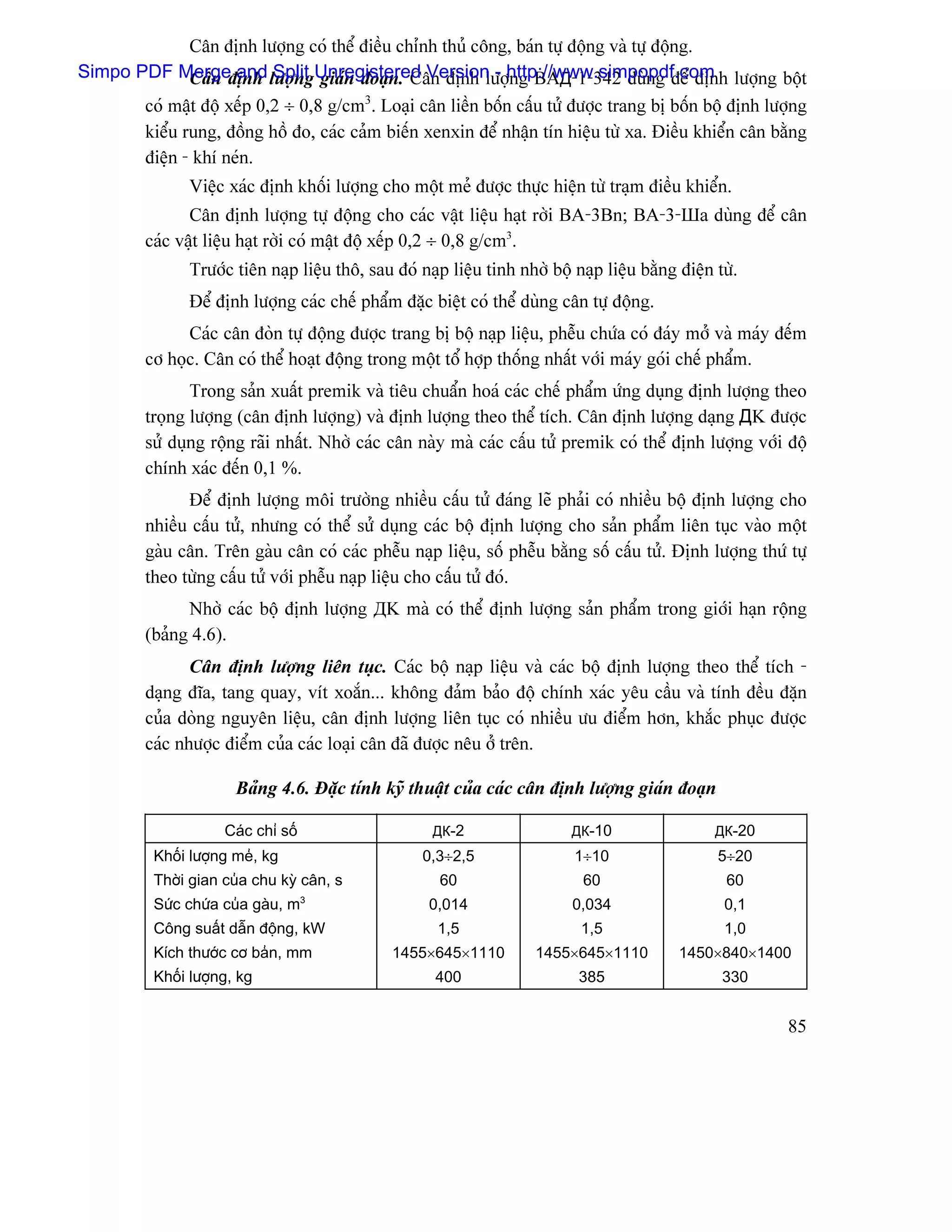 Cán âënh læåüng coï thãø âiãöu chènh thuí cäng, baïn tæû âäüng vaì tæû âäüng.
Simpo PDF Mergeâënh læåüngUnregistered Version - http://www.simpopdf.com læåüng bäüt
              Cán and Split giaïn âoaûn. Cán âënh læåüng BAД-1-342 duìng âãø âënh
       coï máût âäü xãúp 0,2 ÷ 0,8 g/cm3. Loaûi cán liãön bäún cáúu tæí âæåüc trang bë bäún bäü âënh læåüng
       kiãøu rung, âäöng häö âo, caïc caím biãún xenxin âãø nháûn tên hiãûu tæì xa. Âiãöu khiãøn cán bàòng
       âiãûn - khê neïn.
                Viãûc xaïc âënh khäúi læåüng cho mäüt meí âæåüc thæûc hiãûn tæì traûm âiãöu khiãøn.
                Cán âënh læåüng tæû âäüng cho caïc váût liãûu haût råìi BA-3Bn; BA-3-Шa duìng âãø cán
         caïc váût liãûu haût råìi coï máût âäü xãúp 0,2 ÷ 0,8 g/cm3.
                Træåïc tiãn naûp liãûu thä, sau âoï naûp liãûu tinh nhåì bäü naûp liãûu bàòng âiãûn tæì.
                Âãø âënh læåüng caïc chãú pháøm âàûc biãût coï thãø duìng cán tæû âäüng.
               Caïc cán âoìn tæû âäüng âæåüc trang bë bäü naûp liãûu, phãùu chæïa coï âaïy måí vaì maïy âãúm
         cå hoüc. Cán coï thãø hoaût âäüng trong mäüt täø håüp thäúng nháút våïi maïy goïi chãú pháøm.
                Trong saín xuáút premik vaì tiãu chuáøn hoaï caïc chãú pháøm æïng duûng âënh læåüng theo
         troüng læåüng (cán âënh læåüng) vaì âënh læåüng theo thãø têch. Cán âënh læåüng daûng ДK âæåüc
         sæí duûng räüng raîi nháút. Nhåì caïc cán naìy maì caïc cáúu tæí premik coï thãø âënh læåüng våïi âäü
         chênh xaïc âãún 0,1 %.
               Âãø âënh læåüng mäi træåìng nhiãöu cáúu tæí âaïng leî phaíi coï nhiãöu bäü âënh læåüng cho
         nhiãöu cáúu tæí, nhæng coï thãø sæí duûng caïc bäü âënh læåüng cho saín pháøm liãn tuûc vaìo mäüt
         gaìu cán. Trãn gaìu cán coï caïc phãùu naûp liãûu, säú phãùu bàòng säú cáúu tæí. Âënh læåüng thæï tæû
         theo tæìng cáúu tæí våïi phãùu naûp liãûu cho cáúu tæí âoï.
               Nhåì caïc bäü âënh læåüng ДK maì coï thãø âënh læåüng saín pháøm trong giåïi haûn räüng
         (baíng 4.6).
                Cán âënh læåüng liãn tuûc. Caïc bäü naûp liãûu vaì caïc bäü âënh læåüng theo thãø têch -
         daûng âéa, tang quay, vêt xoàõn... khäng âaím baío âäü chênh xaïc yãu cáöu vaì tênh âãöu âàûn
         cuía doìng nguyãn liãûu, cán âënh læåüng liãn tuûc coï nhiãöu æu âiãøm hån, khàõc phuûc âæåüc
         caïc nhæåüc âiãøm cuía caïc loaûi cán âaî âæåüc nãu åí trãn.

                        Baíng 4.6. Âàûc tênh kyî thuáût cuía caïc cán âënh læåüng giaïn âoaûn

                      Caïc chè säú                     ДК-2                  ДК-10                  ДК-20
           Khäúi læåüng meí, kg                      0,3÷2,5                 1÷10                   5÷20
           Thåìi gian cuía chu kyì cán, s               60                     60                     60
                                     3
           Sæïc chæïa cuía gaìu, m                    0,014                  0,034                   0,1
           Cäng suáút dáùn âäüng, kW                   1,5                    1,5                    1,0
           Kêch thæåïc cå baín, mm              1455×645×1110          1455×645×1110          1450×840×1400
           Khäúi læåüng, kg                            400                    385                    330


                                                                                                            85
 