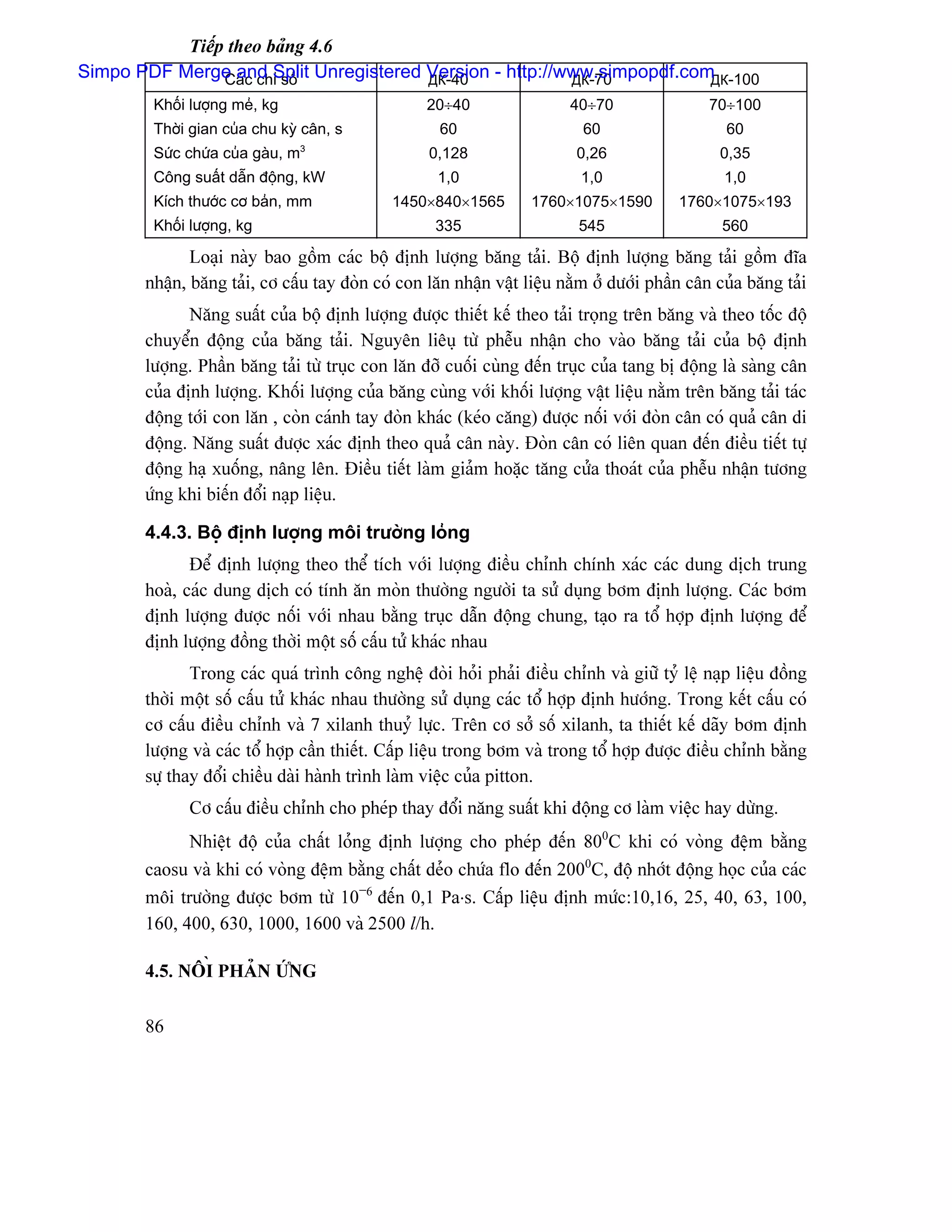 Tiãúp theo baíng 4.6
Simpo PDF Merge and Split Unregistered Version - http://www.simpopdf.com -100
                Caïc chè säú           ДК-40             ДК-70          ДК
        Khäúi læåüng meí, kg                      20÷40                 40÷70                70÷100
        Thåìi gian cuía chu kyì cán, s              60                    60                    60
                                  3
        Sæïc chæïa cuía gaìu, m                   0,128                  0,26                  0,35
        Cäng suáút dáùn âäüng, kW                   1,0                   1,0                   1,0
        Kêch thæåïc cå baín, mm              1450×840×1565        1760×1075×1590         1760×1075×193
        Khäúi læåüng, kg                           335                   545                   560

              Loaûi naìy bao gäöm caïc bäü âënh læåüng bàng taíi. Bäü âënh læåüng bàng taíi gäöm âéa
       nháûn, bàng taíi, cå cáúu tay âoìn coï con làn nháûn váût liãûu nàòm åí dæåïi pháön cán cuía bàng taíi
              Nàng suáút cuía bäü âënh læåüng âæåüc thiãút kãú theo taíi troüng trãn bàng vaì theo täúc âäü
       chuyãøn âäüng cuía bàng taíi. Nguyãn liãuû tæì phãùu nháûn cho vaìo bàng taíi cuía bäü âënh
       læåüng. Pháön bàng taíi tæì truûc con làn âåî cuäúi cuìng âãún truûc cuía tang bë âäüng laì saìng cán
       cuía âënh læåüng. Khäúi læåüng cuía bàng cuìng våïi khäúi læåüng váût liãûu nàòm trãn bàng taíi taïc
       âäüng tåïi con làn , coìn caïnh tay âoìn khaïc (keïo càng) âæåüc näúi våïi âoìn cán coï quaí cán di
       âäüng. Nàng suáút âæåüc xaïc âënh theo quaí cán naìy. Âoìn cán coï liãn quan âãún âiãöu tiãút tæû
       âäüng haû xuäúng, náng lãn. Âiãöu tiãút laìm giaím hoàûc tàng cæía thoaït cuía phãùu nháûn tæång
       æïng khi biãún âäøi naûp liãûu.

       4.4.3. Bäü âënh læåüng mäi træåìng loíng
              Âãø âënh læåüng theo thãø têch våïi læåüng âiãöu chènh chênh xaïc caïc dung dëch trung
       hoaì, caïc dung dëch coï tênh àn moìn thæåìng ngæåìi ta sæí duûng båm âënh læåüng. Caïc båm
       âënh læåüng âæåüc näúi våïi nhau bàòng truûc dáùn âäüng chung, taûo ra täø håüp âënh læåüng âãø
       âënh læåüng âäöng thåìi mäüt säú cáúu tæí khaïc nhau
              Trong caïc quaï trçnh cäng nghãû âoìi hoíi phaíi âiãöu chènh vaì giæî tyí lãû naûp liãûu âäöng
       thåìi mäüt säú cáúu tæí khaïc nhau thæåìng sæí duûng caïc täø håüp âënh hæåïng. Trong kãút cáúu coï
       cå cáúu âiãöu chènh vaì 7 xilanh thuyí læûc. Trãn cå såí säú xilanh, ta thiãút kãú daîy båm âënh
       læåüng vaì caïc täø håüp cáön thiãút. Cáúp liãûu trong båm vaì trong täø håüp âæåüc âiãöu chènh bàòng
       sæû thay âäøi chiãöu daìi haình trçnh laìm viãûc cuía pitton.
             Cå cáúu âiãöu chènh cho pheïp thay âäøi nàng suáút khi âäüng cå laìm viãûc hay dæìng.
             Nhiãût âäü cuía cháút loíng âënh læåüng cho pheïp âãún 800C khi coï voìng âãûm bàòng
       caosu vaì khi coï voìng âãûm bàòng cháút deío chæïa flo âãún 2000C, âäü nhåït âäüng hoüc cuía caïc
       mäi træåìng âæåüc båm tæì 10−6 âãún 0,1 Pa⋅s. Cáúp liãûu âënh mæïc:10,16, 25, 40, 63, 100,
       160, 400, 630, 1000, 1600 vaì 2500 l/h.

       4.5. NÄIÖ PHAÍN ÆÏNG

       86
 