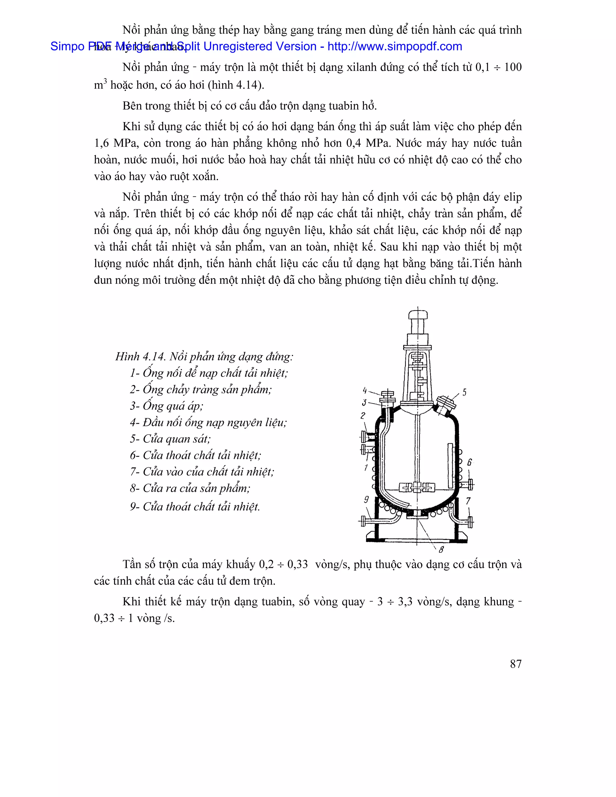 Näöi phaín æïng bàòng theïp hay bàòng gang traïng men duìng âãø tiãún haình caïc quaï trçnh
Simpo PDF - lyï khaïc nhau. Unregistered Version - http://www.simpopdf.com
       hoaï Merge and Split
             Näöi phaín æïng - maïy träün laì mäüt thiãút bë daûng xilanh âæïng coï thãø têch tæì 0,1 ÷ 100
           3
         m hoàûc hån, coï aïo håi (hçnh 4.14).
                Bãn trong thiãút bë coï cå cáúu âaío träün daûng tuabin håí.
                Khi sæí duûng caïc thiãút bë coï aïo håi daûng baïn äúng thç aïp suáút laìm viãûc cho pheïp âãún
         1,6 MPa, coìn trong aïo haìn phàóng khäng nhoí hån 0,4 MPa. Næåïc maïy hay næåïc tuáön
         hoaìn, næåïc muäúi, håi næåïc baío hoaì hay cháút taíi nhiãût hæîu cå coï nhiãût âäü cao coï thãø cho
         vaìo aïo hay vaìo ruäüt xoàõn.
                 Näöi phaín æïng - maïy träün coï thãø thaïo råìi hay haìn cäú âënh våïi caïc bäü pháûn âaïy elip
         vaì nàõp. Trãn thiãút bë coï caïc khåïp näúi âãø naûp caïc cháút taíi nhiãût, chaíy traìn saín pháøm, âãø
         näúi äúng quaï aïp, näúi khåïp âáöu äúng nguyãn liãûu, khaío saït cháút liãûu, caïc khåïp näúi âãø naûp
         vaì thaíi cháút taíi nhiãût vaì saín pháøm, van an toaìn, nhiãût kãú. Sau khi naûp vaìo thiãút bë mäüt
         læåüng næåïc nháút âënh, tiãún haình cháút liãûu caïc cáúu tæí daûng haût bàòng bàng taíi.Tiãún haình
         âun noïng mäi træåìng âãún mäüt nhiãût âäü âaî cho bàòng phæång tiãûn âiãöu chènh tæû âäüng.




               Hçnh 4.14. Näöi phaín æïng daûng âæïng:
                 1- ÄÚng näúi âãø naûp cháút taíi nhiãût;
                 2- ÄÚng chaíy traìng saín pháøm;
                 3- ÄÚng quaï aïp;
                 4- Âáöu näúi äúng naûp nguyãn liãûu;
                 5- Cæía quan saït;
                 6- Cæía thoaït cháút taíi nhiãût;
                 7- Cæía vaìo cuía cháút taíi nhiãût;
                 8- Cæía ra cuía saín pháøm;
                  9- Cæía thoaït cháút taíi nhiãût.



                Táön säú träün cuía maïy khuáúy 0,2 ÷ 0,33 voìng/s, phuû thuäüc vaìo daûng cå cáúu träün vaì
         caïc tênh cháút cuía caïc cáúu tæí âem träün.
               Khi thiãút kãú maïy träün daûng tuabin, säú voìng quay - 3 ÷ 3,3 voìng/s, daûng khung -
         0,33 ÷ 1 voìng /s.


                                                                                                               87
 