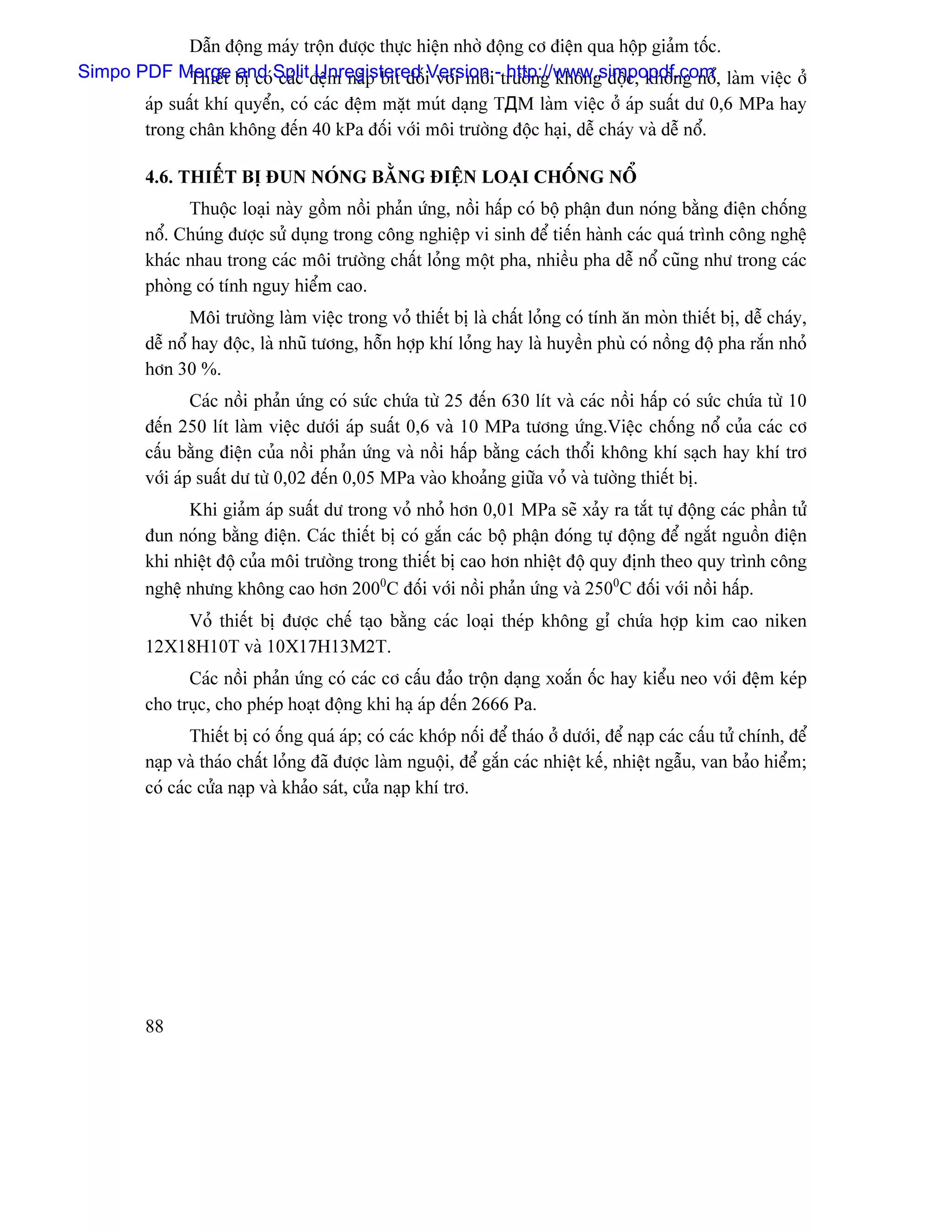 Dáùn âäüng maïy träün âæåüc thæûc hiãûn nhåì âäüng cå âiãûn qua häüp giaím täúc.
Simpo PDF Merge bë coïSplitâãûm nàõp bêt âäúiVersion -træåìng khäng âäüc, khäng näø, laìm viãûc åí
             Thiãút and caïc Unregistered våïi mäi http://www.simpopdf.com
       aïp suáút khê quyãøn, coï caïc âãûm màût muït daûng TДM laìm viãûc åí aïp suáút dæ 0,6 MPa hay
       trong chán khäng âãún 40 kPa âäúi våïi mäi træåìng âäüc haûi, dãù chaïy vaì dãù näø.

         4.6. THIÃÚT BË ÂUN NOÏNG BÀÒNG ÂIÃÛN LOAÛI CHÄÚNG NÄØ
               Thuäüc loaûi naìy gäöm näöi phaín æïng, näöi háúp coï bäü pháûn âun noïng bàòng âiãûn chäúng
         näø. Chuïng âæåüc sæí duûng trong cäng nghiãûp vi sinh âãø tiãún haình caïc quaï trçnh cäng nghãû
         khaïc nhau trong caïc mäi træåìng cháút loíng mäüt pha, nhiãöu pha dãù näø cuîng nhæ trong caïc
         phoìng coï tênh nguy hiãøm cao.
                 Mäi træåìng laìm viãûc trong voí thiãút bë laì cháút loíng coï tênh àn moìn thiãút bë, dãù chaïy,
         dãù näø hay âäüc, laì nhuî tæång, häùn håüp khê loíng hay laì huyãön phuì coï näöng âäü pha ràõn nhoí
         hån 30 %.
                 Caïc näöi phaín æïng coï sæïc chæïa tæì 25 âãún 630 lêt vaì caïc näöi háúp coï sæïc chæïa tæì 10
         âãún 250 lêt laìm viãûc dæåïi aïp suáút 0,6 vaì 10 MPa tæång æïng.Viãûc chäúng näø cuía caïc cå
         cáúu bàòng âiãûn cuía näöi phaín æïng vaì näöi háúp bàòng caïch thäøi khäng khê saûch hay khê trå
         våïi aïp suáút dæ tæì 0,02 âãún 0,05 MPa vaìo khoaíng giæîa voí vaì tæåìng thiãút bë.
               Khi giaím aïp suáút dæ trong voí nhoí hån 0,01 MPa seî xaíy ra tàõt tæû âäüng caïc pháön tæí
         âun noïng bàòng âiãûn. Caïc thiãút bë coï gàõn caïc bäü pháûn âoïng tæû âäüng âãø ngàõt nguäön âiãûn
         khi nhiãût âäü cuía mäi træåìng trong thiãút bë cao hån nhiãût âäü quy âënh theo quy trçnh cäng
         nghãû nhæng khäng cao hån 2000C âäúi våïi näöi phaín æïng vaì 2500C âäúi våïi näöi háúp.
             Voí thiãút bë âæåüc chãú taûo bàòng caïc loaûi theïp khäng gè chæïa håüp kim cao niken
         12X18H10T vaì 10X17H13M2T.
               Caïc näöi phaín æïng coï caïc cå cáúu âaío träün daûng xoàõn äúc hay kiãøu neo våïi âãûm keïp
         cho truûc, cho pheïp hoaût âäüng khi haû aïp âãún 2666 Pa.
                 Thiãút bë coï äúng quaï aïp; coï caïc khåïp näúi âãø thaïo åí dæåïi, âãø naûp caïc cáúu tæí chênh, âãø
         naûp vaì thaïo cháút loíng âaî âæåüc laìm nguäüi, âãø gàõn caïc nhiãût kãú, nhiãût ngáùu, van baío hiãøm;
         coï caïc cæía naûp vaì khaío saït, cæía naûp khê trå.




         88
 