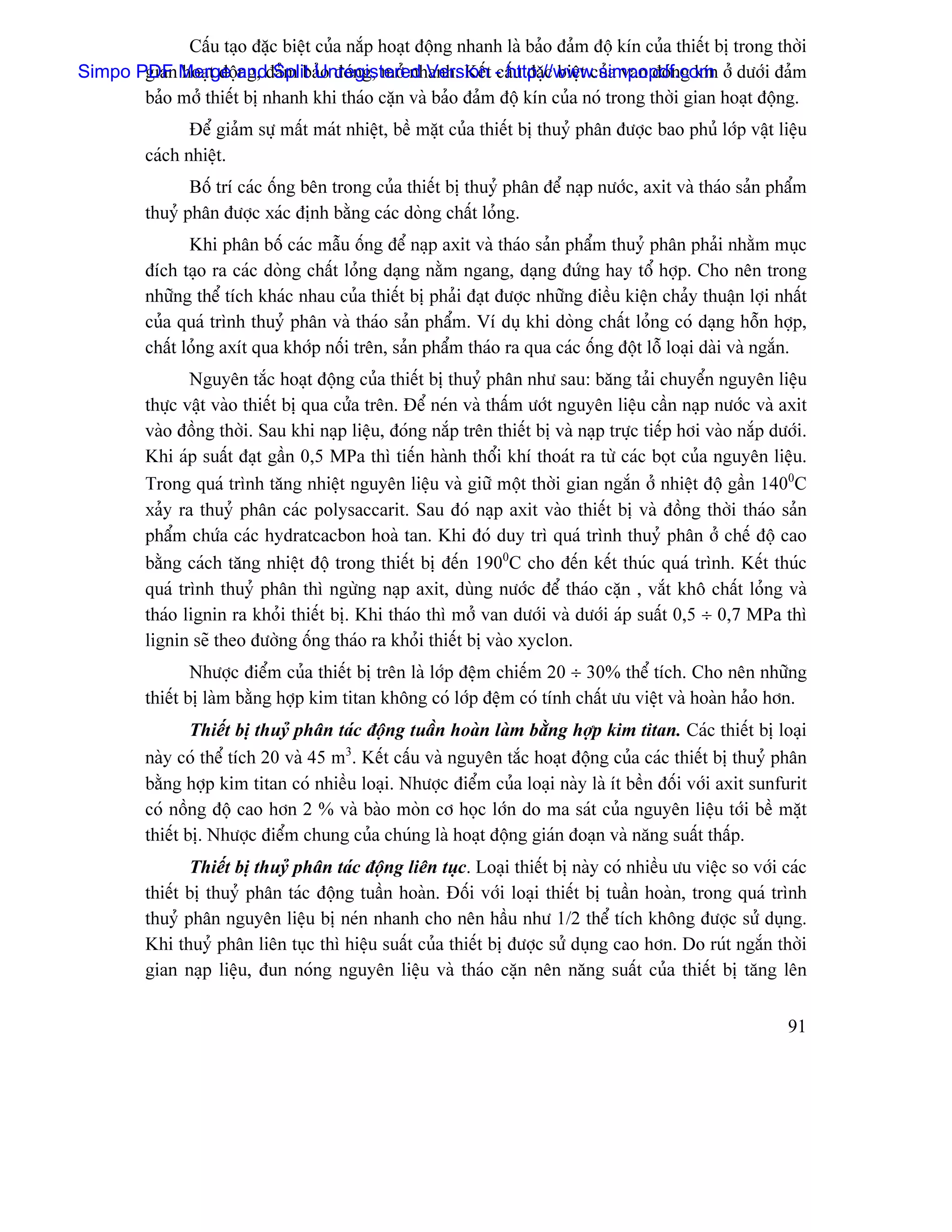 Cáúu taûo âàûc biãût cuía nàõp hoaût âäüng nhanh laì baío âaím âäü kên cuía thiãút bë trong thåìi
Simpo PDF Merge andâaím baío âoïng, måí nhanh. Kãút - http://www.simpopdf.com åí dæåïi âaím
       gian hoaût âäüng, Split Unregistered Version cáúu âàûc biãût cuía van âoïng kên
       baío måí thiãút bë nhanh khi thaïo càûn vaì baío âaím âäü kên cuía noï trong thåìi gian hoaût âäüng.
                 Âãø giaím sæû máút maït nhiãût, bãö màût cuía thiãút bë thuyí phán âæåüc bao phuí låïp váût liãûu
          caïch nhiãût.
                 Bäú trê caïc äúng bãn trong cuía thiãút bë thuyí phán âãø naûp næåïc, axit vaì thaïo saín pháøm
          thuyí phán âæåüc xaïc âënh bàòng caïc doìng cháút loíng.
                 Khi phán bäú caïc máùu äúng âãø naûp axit vaì thaïo saín pháøm thuyí phán phaíi nhàòm muûc
          âêch taûo ra caïc doìng cháút loíng daûng nàòm ngang, daûng âæïng hay täø håüp. Cho nãn trong
          nhæîng thãø têch khaïc nhau cuía thiãút bë phaíi âaût âæåüc nhæîng âiãöu kiãûn chaíy thuáûn låüi nháút
          cuía quaï trçnh thuyí phán vaì thaïo saín pháøm. Vê duû khi doìng cháút loíng coï daûng häùn håüp,
          cháút loíng axêt qua khåïp näúi trãn, saín pháøm thaïo ra qua caïc äúng âäüt läù loaûi daìi vaì ngàõn.
                 Nguyãn tàõc hoaût âäüng cuía thiãút bë thuyí phán nhæ sau: bàng taíi chuyãøn nguyãn liãûu
          thæûc váût vaìo thiãút bë qua cæía trãn. Âãø neïn vaì tháúm æåït nguyãn liãûu cáön naûp næåïc vaì axit
          vaìo âäöng thåìi. Sau khi naûp liãûu, âoïng nàõp trãn thiãút bë vaì naûp træûc tiãúp håi vaìo nàõp dæåïi.
          Khi aïp suáút âaût gáön 0,5 MPa thç tiãún haình thäøi khê thoaït ra tæì caïc boüt cuía nguyãn liãûu.
          Trong quaï trçnh tàng nhiãût nguyãn liãûu vaì giæî mäüt thåìi gian ngàõn åí nhiãût âäü gáön 1400C
          xaíy ra thuyí phán caïc polysaccarit. Sau âoï naûp axit vaìo thiãút bë vaì âäöng thåìi thaïo saín
          pháøm chæïa caïc hydratcacbon hoaì tan. Khi âoï duy trç quaï trçnh thuyí phán åí chãú âäü cao
          bàòng caïch tàng nhiãût âäü trong thiãút bë âãún 1900C cho âãún kãút thuïc quaï trçnh. Kãút thuïc
          quaï trçnh thuyí phán thç ngæìng naûp axit, duìng næåïc âãø thaïo càûn , vàõt khä cháút loíng vaì
          thaïo lignin ra khoíi thiãút bë. Khi thaïo thç måí van dæåïi vaì dæåïi aïp suáút 0,5 ÷ 0,7 MPa thç
          lignin seî theo âæåìng äúng thaïo ra khoíi thiãút bë vaìo xyclon.
                  Nhæåüc âiãøm cuía thiãút bë trãn laì låïp âãûm chiãúm 20 ÷ 30% thãø têch. Cho nãn nhæîng
          thiãút bë laìm bàòng håüp kim titan khäng coï låïp âãûm coï tênh cháút æu viãût vaì hoaìn haío hån.
                  Thiãút bë thuyí phán taïc âäüng tuáön hoaìn laìm bàòng håüp kim titan. Caïc thiãút bë loaûi
          naìy coï thãø têch 20 vaì 45 m3. Kãút cáúu vaì nguyãn tàõc hoaût âäüng cuía caïc thiãút bë thuyí phán
          bàòng håüp kim titan coï nhiãöu loaûi. Nhæåüc âiãøm cuía loaûi naìy laì êt bãön âäúi våïi axit sunfurit
          coï näöng âäü cao hån 2 % vaì baìo moìn cå hoüc låïn do ma saït cuía nguyãn liãûu tåïi bãö màût
          thiãút bë. Nhæåüc âiãøm chung cuía chuïng laì hoaût âäüng giaïn âoaûn vaì nàng suáút tháúp.
                 Thiãút bë thuyí phán taïc âäüng liãn tuûc. Loaûi thiãút bë naìy coï nhiãöu æu viãûc so våïi caïc
          thiãút bë thuyí phán taïc âäüng tuáön hoaìn. Âäúi våïi loaûi thiãút bë tuáön hoaìn, trong quaï trçnh
          thuyí phán nguyãn liãûu bë neïn nhanh cho nãn háöu nhæ 1/2 thãø têch khäng âæåüc sæí duûng.
          Khi thuyí phán liãn tuûc thç hiãûu suáút cuía thiãút bë âæåüc sæí duûng cao hån. Do ruït ngàõn thåìi
          gian naûp liãûu, âun noïng nguyãn liãûu vaì thaïo càûn nãn nàng suáút cuía thiãút bë tàng lãn


                                                                                                                91
 