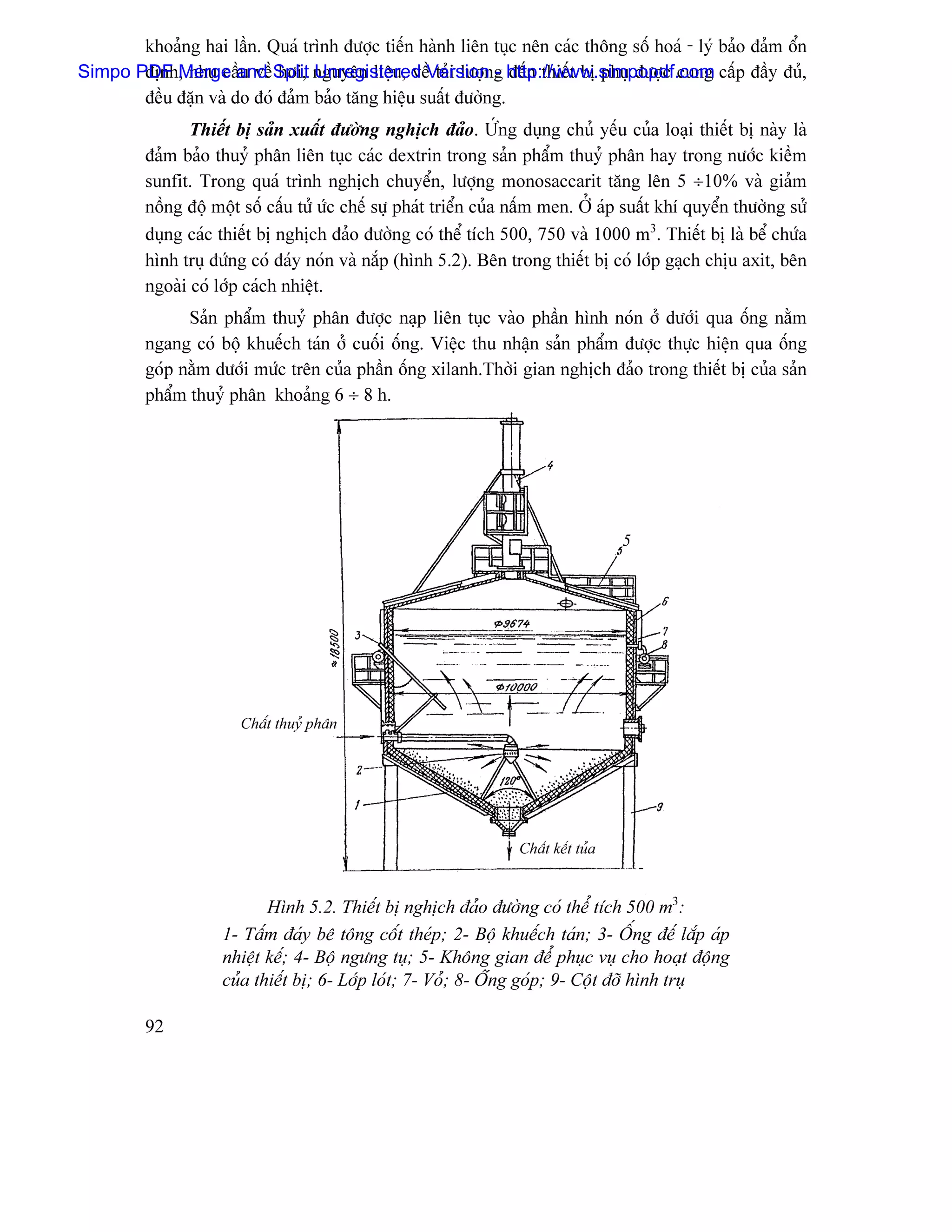 khoaíng hai láön. Quaï trçnh âæåüc tiãún haình liãn tuûc nãn caïc thäng säú hoaï - lyï baío âaím äøn
Simpo PDF Merge and Split nguyãn liãûu, vãöVersion g http://www.simpopdf.com cáúp âáöy âuí,
       âënh, nhu cáöu vãö håi, Unregistered taíi læåün - âãún thiãút bë phuû âæåüc cung
       âãöu âàûn vaì do âoï âaím baío tàng hiãûu suáút âæåìng.
                Thiãút bë saín xuáút âæåìng nghëch âaío. ÆÏÏng duûng chuí yãúu cuía loaûi thiãút bë naìy laì
         âaím baío thuyí phán liãn tuûc caïc dextrin trong saín pháøm thuyí phán hay trong næåïc kiãöm
         sunfit. Trong quaï trçnh nghëch chuyãøn, læåüng monosaccarit tàng lãn 5 ÷10% vaì giaím
         näöng âäü mäüt säú cáúu tæí æïc chãú sæû phaït triãøn cuía náúm men. ÅÍ aïp suáút khê quyãøn thæåìng sæí
         duûng caïc thiãút bë nghëch âaío âæåìng coï thãø têch 500, 750 vaì 1000 m3. Thiãút bë laì bãø chæïa
         hçnh truû âæïng coï âaïy noïn vaì nàõp (hçnh 5.2). Bãn trong thiãút bë coï låïp gaûch chëu axit, bãn
         ngoaìi coï låïp caïch nhiãût.
               Saín pháøm thuyí phán âæåüc naûp liãn tuûc vaìo pháön hçnh noïn åí dæåïi qua äúng nàòm
         ngang coï bäü khuãúch taïn åí cuäúi äúng. Viãûc thu nháûn saín pháøm âæåüc thæûc hiãûn qua äúng
         goïp nàòm dæåïi mæïc trãn cuía pháön äúng xilanh.Thåìi gian nghëch âaío trong thiãút bë cuía saín
         pháøm thuyí phán khoaíng 6 ÷ 8 h.




                                                                                     5




                       Cháút thuyí phán




                                                                   Cháút kãút tuía


                            Hçnh 5.2. Thiãút bë nghëch âaío âæåìng coï thãø têch 500 m3:
                     1- Táúm âaïy bã täng cäút theïp; 2- Bäü khuãúch taïn; 3- ÄÚng âãú làõp aïp
                     nhiãût kãú; 4- Bäü ngæng tuû; 5- Khäng gian âãø phuûc vuû cho hoaût âäüng
                     cuía thiãút bë; 6- Låïp loït; 7- Voí; 8- Äúng goïp; 9- Cäüt âåî hçnh truû

         92
 