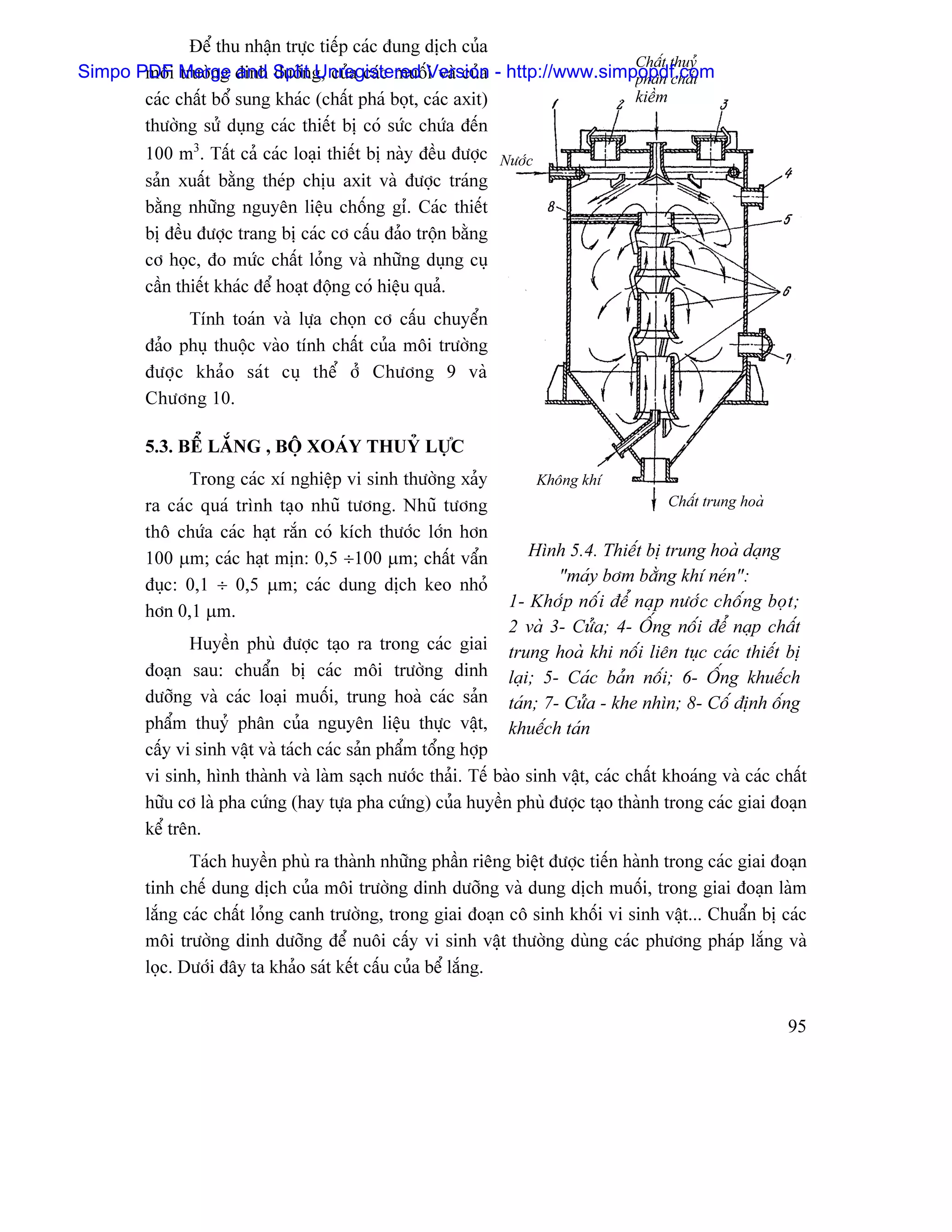 Âãø thu nháûn træûc tiãúp caïc âung dëch cuía
                                                                     Cháút thuyí
Simpo PDF Merge dinh Split g, cuía caïc muäúVersion - http://www.simpopdf.com
       mäi træåìng and dæåîn Unregistered i vaì cuía                 phán cháút
       caïc cháút bäø sung khaïc (cháút phaï boüt, caïc axit)        kiãöm
       thæåìng sæí duûng caïc thiãút bë coï sæïc chæïa âãún
        100 m3. Táút caí caïc loaûi thiãút bë naìy âãöu âæåüc Næåïc
        saín xuáút bàòng theïp chëu axit vaì âæåüc traïng
        bàòng nhæîng nguyãn liãûu chäúng gè. Caïc thiãút
        bë âãöu âæåüc trang bë caïc cå cáúu âaío träün bàòng
        cå hoüc, âo mæïc cháút loíng vaì nhæîng duûng cuû
        cáön thiãút khaïc âãø hoaût âäüng coï hiãûu quaí.
              Tênh toaïn vaì læûa choün cå cáúu chuyãøn
        âaío phuû thuäüc vaìo tênh cháút cuía mäi træåìng
        âæåüc khaío saït cuû thãø åí Chæång 9 vaì
        Chæång 10.

        5.3. BÃØ LÀÕNG , BÄÜ XOAÏY THUYÍ LÆÛC
               Trong caïc xê nghiãûp vi sinh thæåìng xaíy             Khäng khê
        ra caïc quaï trçnh taûo nhuî tæång. Nhuî tæång                                  Cháút trung hoaì

        thä chæïa caïc haût ràõn coï kêch thæåïc låïn hån
        100 µm; caïc haût mën: 0,5 ÷100 µm; cháút váøn              Hçnh 5.4. Thiãút bë trung hoaì daûng
        âuûc: 0,1 ÷ 0,5 µm; caïc dung dëch keo nhoí                     “maïy båm bàòng khê neïn”:
                                                                1- Khåïp näúi âãø naûp næåïc chäúng boüt;
        hån 0,1 µm.
                                                                2 vaì 3- Cæía; 4- ÄÚng näúi âãø naûp cháút
               Huyãön phuì âæåüc taûo ra trong caïc giai        trung hoaì khi näúi liãn tuûc caïc thiãút bë
        âoaûn sau: chuáøn bë caïc mäi træåìng dinh              laûi; 5- Caïc baín näúi; 6- ÄÚng khuãúch
        dæåîng vaì caïc loaûi muäúi, trung hoaì caïc saín       taïn; 7- Cæía - khe nhçn; 8- Cäú âënh äúng
        pháøm thuyí phán cuía nguyãn liãûu thæûc váût,          khuãúch taïn
        cáúy vi sinh váût vaì taïch caïc saín pháøm täøng håüp
        vi sinh, hçnh thaình vaì laìm saûch næåïc thaíi. Tãú baìo sinh váût, caïc cháút khoaïng vaì caïc cháút
        hæîu cå laì pha cæïng (hay tæûa pha cæïng) cuía huyãön phuì âæåüc taûo thaình trong caïc giai âoaûn
        kãø trãn.
               Taïch huyãön phuì ra thaình nhæîng pháön riãng biãût âæåüc tiãún haình trong caïc giai âoaûn
        tinh chãú dung dëch cuía mäi træåìng dinh dæåîng vaì dung dëch muäúi, trong giai âoaûn laìm
        làõng caïc cháút loíng canh træåìng, trong giai âoaûn cä sinh khäúi vi sinh váût... Chuáøn bë caïc
        mäi træåìng dinh dæåîng âãø nuäi cáúy vi sinh váût thæåìng duìng caïc phæång phaïp làõng vaì
        loüc. Dæåïi âáy ta khaío saït kãút cáúu cuía bãø làõng.


                                                                                                           95
 