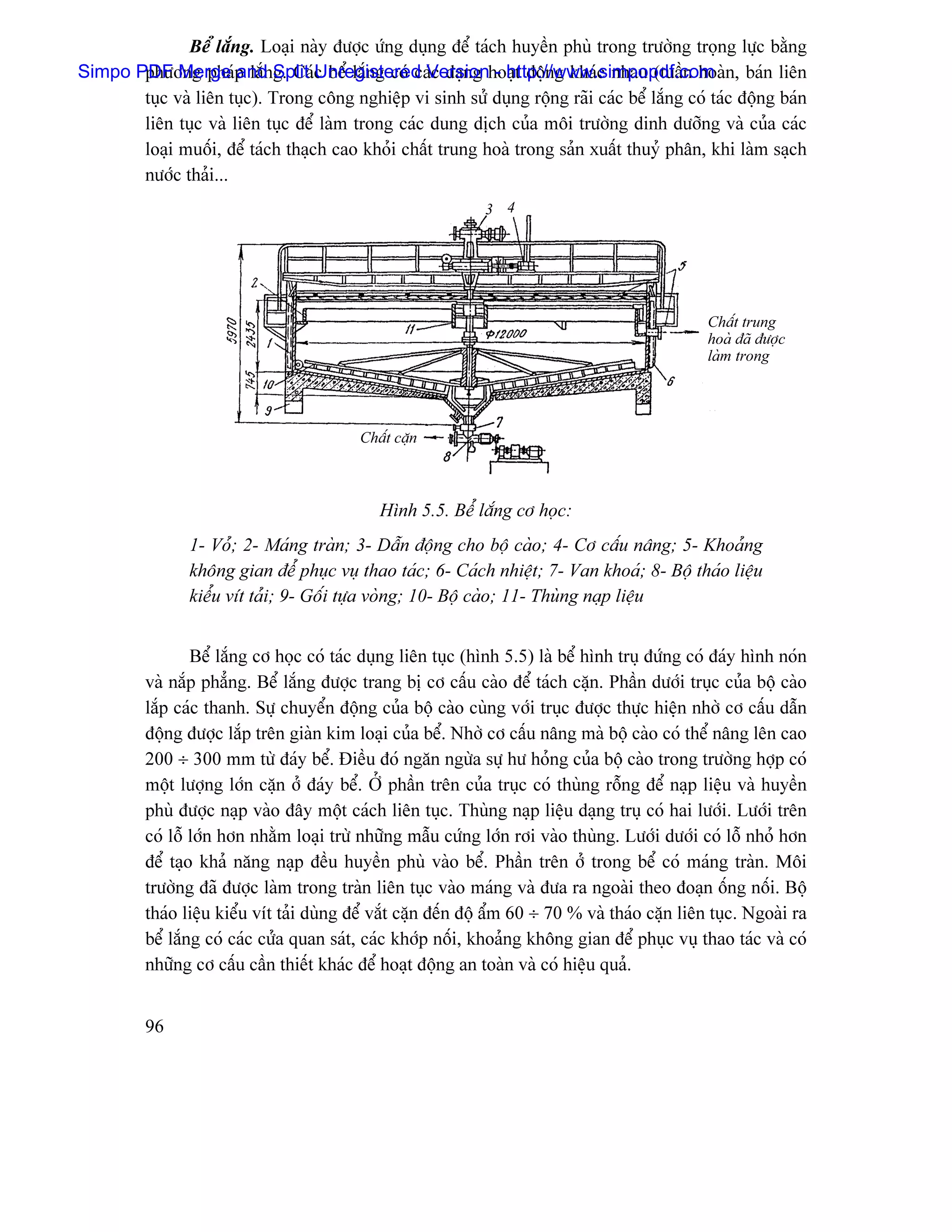Bãø làõng. Loaûi naìy âæåüc æïng duûng âãø taïch huyãön phuì trong træåìng troüng læûc bàòng
Simpo PDF Merge p làõnSplit c bãø làõng coï caïc daûng hoaût âäüng khaïc nhau (tuáön hoaìn, baïn liãn
       phæång phaï and g. CaïUnregistered Version - http://www.simpopdf.com
       tuûc vaì liãn tuûc). Trong cäng nghiãûp vi sinh sæí duûng räüng raîi caïc bãø làõng coï taïc âäüng baïn
       liãn tuûc vaì liãn tuûc âãø laìm trong caïc dung dëch cuía mäi træåìng dinh dæåîng vaì cuía caïc
       loaûi muäúi, âãø taïch thaûch cao khoíi cháút trung hoaì trong saín xuáút thuyí phán, khi laìm saûch
       næåïc thaíi...
                                                               3 4




                                                                                                   Cháút trung
                                                                                                   hoaì âaî âæåüc
                                                                                                   laìm trong




                                            Cháút càûn



                                               Hçnh 5.5. Bãø làõng cå hoüc:
                 1- Voí; 2- Maïng traìn; 3- Dáùn âäüng cho bäü caìo; 4- Cå cáúu náng; 5- Khoaíng
                 khäng gian âãø phuûc vuû thao taïc; 6- Caïch nhiãût; 7- Van khoaï; 8- Bäü thaïo liãûu
                 kiãøu vêt taíi; 9- Gäúi tæûa voìng; 10- Bäü caìo; 11- Thuìng naûp liãûu


                  Bãø làõng cå hoüc coï taïc duûng liãn tuûc (hçnh 5.5) laì bãø hçnh truû âæïng coï âaïy hçnh noïn
          vaì nàõp phàóng. Bãø làõng âæåüc trang bë cå cáúu caìo âãø taïch càûn. Pháön dæåïi truûc cuía bäü caìo
          làõp caïc thanh. Sæû chuyãøn âäüng cuía bäü caìo cuìng våïi truûc âæåüc thæûc hiãûn nhåì cå cáúu dáùn
          âäüng âæåüc làõp trãn giaìn kim loaûi cuía bãø. Nhåì cå cáúu náng maì bäü caìo coï thãø náng lãn cao
          200 ÷ 300 mm tæì âaïy bãø. Âiãöu âoï ngàn ngæìa sæû hæ hoíng cuía bäü caìo trong træåìng håüp coï
          mäüt læåüng låïn càûn åí âaïy bãø. ÅÍ pháön trãn cuía truûc coï thuìng räùng âãø naûp liãûu vaì huyãön
          phuì âæåüc naûp vaìo âáy mäüt caïch liãn tuûc. Thuìng naûp liãûu daûng truû coï hai læåïi. Læåïi trãn
          coï läù låïn hån nhàòm loaûi træì nhæîng máùu cæïng låïn råi vaìo thuìng. Læåïi dæåïi coï läù nhoí hån
          âãø taûo khaí nàng naûp âãöu huyãön phuì vaìo bãø. Pháön trãn åí trong bãø coï maïng traìn. Mäi
          træåìng âaî âæåüc laìm trong traìn liãn tuûc vaìo maïng vaì âæa ra ngoaìi theo âoaûn äúng näúi. Bäü
          thaïo liãûu kiãøu vêt taíi duìng âãø vàõt càûn âãún âäü áøm 60 ÷ 70 % vaì thaïo càûn liãn tuûc. Ngoaìi ra
          bãø làõng coï caïc cæía quan saït, caïc khåïp näúi, khoaíng khäng gian âãø phuûc vuû thao taïc vaì coï
          nhæîng cå cáúu cáön thiãút khaïc âãø hoaût âäüng an toaìn vaì coï hiãûu quaí.


          96
 