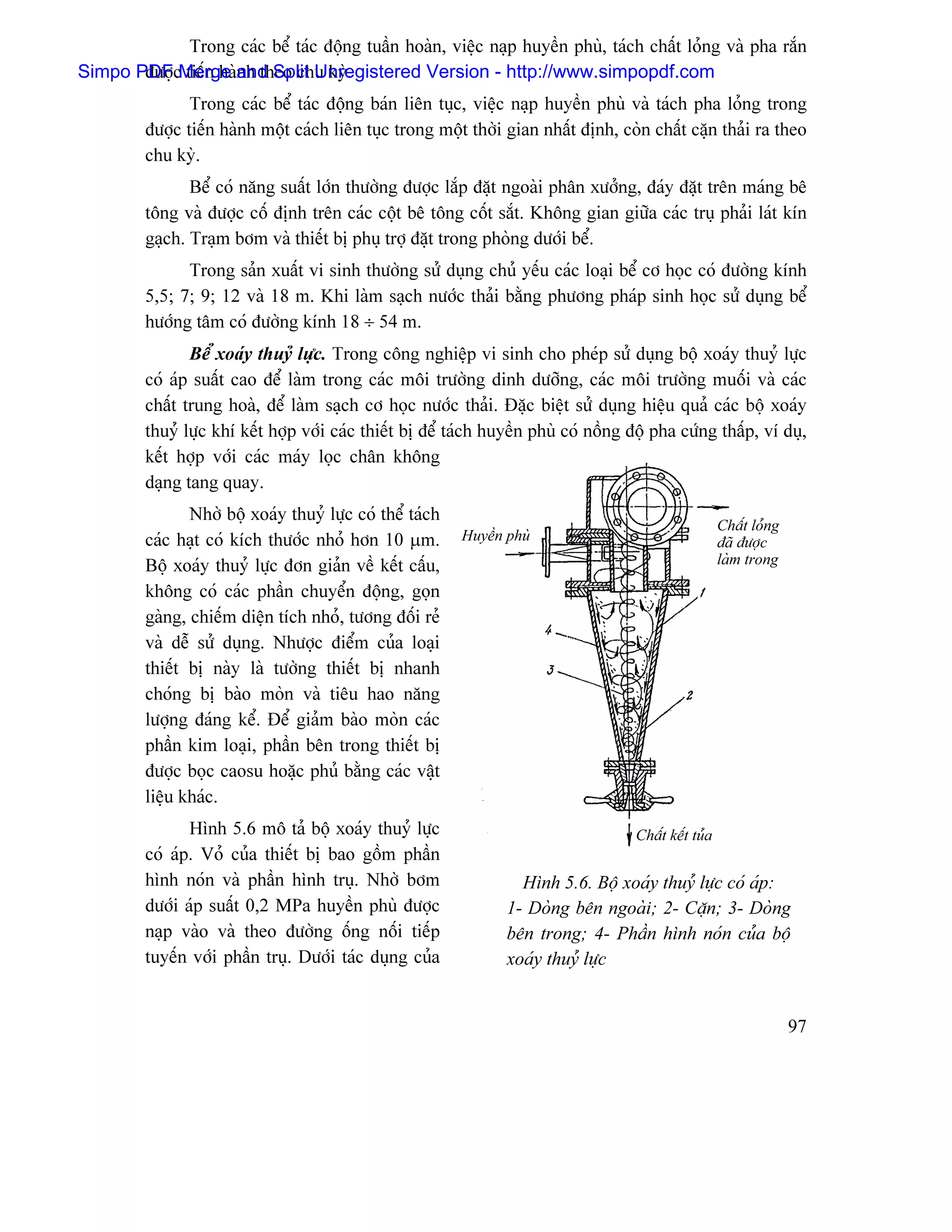 Trong caïc bãø taïc âäüng tuáön hoaìn, viãûc naûp huyãön phuì, taïch cháút loíng vaì pha ràõn
Simpo PDFcMerge and Split Unregistered Version - http://www.simpopdf.com
       âæåü tiãún haình theo chu kyì.
                Trong caïc bãø taïc âäüng baïn liãn tuûc, viãûc naûp huyãön phuì vaì taïch pha loíng trong
         âæåüc tiãún haình mäüt caïch liãn tuûc trong mäüt thåìi gian nháút âënh, coìn cháút càûn thaíi ra theo
         chu kyì.
                Bãø coï nàng suáút låïn thæåìng âæåüc làõp âàût ngoaìi phán xæåíng, âaïy âàût trãn maïng bã
         täng vaì âæåüc cäú âënh trãn caïc cäüt bã täng cäút sàõt. Khäng gian giæîa caïc truû phaíi laït kên
         gaûch. Traûm båm vaì thiãút bë phuû tråü âàût trong phoìng dæåïi bãø.
               Trong saín xuáút vi sinh thæåìng sæí duûng chuí yãúu caïc loaûi bãø cå hoüc coï âæåìng kênh
         5,5; 7; 9; 12 vaì 18 m. Khi laìm saûch næåïc thaíi bàòng phæång phaïp sinh hoüc sæí duûng bãø
         hæåïng tám coï âæåìng kênh 18 ÷ 54 m.
                 Bãø xoaïy thuyí læûc. Trong cäng nghiãûp vi sinh cho pheïp sæí duûng bäü xoaïy thuyí læûc
         coï aïp suáút cao âãø laìm trong caïc mäi træåìng dinh dæåîng, caïc mäi træåìng muäúi vaì caïc
         cháút trung hoaì, âãø laìm saûch cå hoüc næåïc thaíi. Âàûc biãût sæí duûng hiãûu quaí caïc bäü xoaïy
         thuyíí læûc khê kãút håüp våïi caïc thiãút bë âãø taïch huyãön phuì coï näöng âäü pha cæïng tháúp, vê duû,
         kãút håüp våïi caïc maïy loüc chán khäng
         daûng tang quay.
                Nhåì bäü xoaïy thuyí læûc coï thãø taïch
                                                                                                         Cháút loíng
         caïc haût coï kêch thæåïc nhoí hån 10 µm.         Huyãön phuì                                   âaî âæåüc
         Bäü xoaïy thuyí læûc âån giaín vãö kãút cáúu,                                                   laìm trong

         khäng coï caïc pháön chuyãøn âäüng, goün
         gaìng, chiãúm diãûn têch nhoí, tæång âäúi reí
         vaì dãù sæí duûng. Nhæåüc âiãøm cuía loaûi
         thiãút bë naìy laì tæåìng thiãút bë nhanh
         choïng bë baìo moìn vaì tiãu hao nàng
         læåüng âaïng kãø. Âãø giaím baìo moìn caïc
         pháön kim loaûi, pháön bãn trong thiãút bë
         âæåüc boüc caosu hoàûc phuí bàòng caïc váût
         liãûu khaïc.
                Hçnh 5.6 mä taí bäü xoaïy thuyí læûc                                   Cháút kãút tuía
         coï aïp. Voí cuía thiãút bë bao gäöm pháön
         hçnh noïn vaì pháön hçnh truû. Nhåì båm                    Hçnh 5.6. Bäü xoaïy thuyí læûc coï aïp:
         dæåïi aïp suáút 0,2 MPa huyãön phuì âæåüc                1- Doìng bãn ngoaìi; 2- Càûn; 3- Doìng
         naûp vaìo vaì theo âæåìng äúng näúi tiãúp                bãn trong; 4- Pháön hçnh noïn cuía bäü
         tuyãún våïi pháön truû. Dæåïi taïc duûng cuía            xoaïy thuyí læûc


                                                                                                                       97
 
