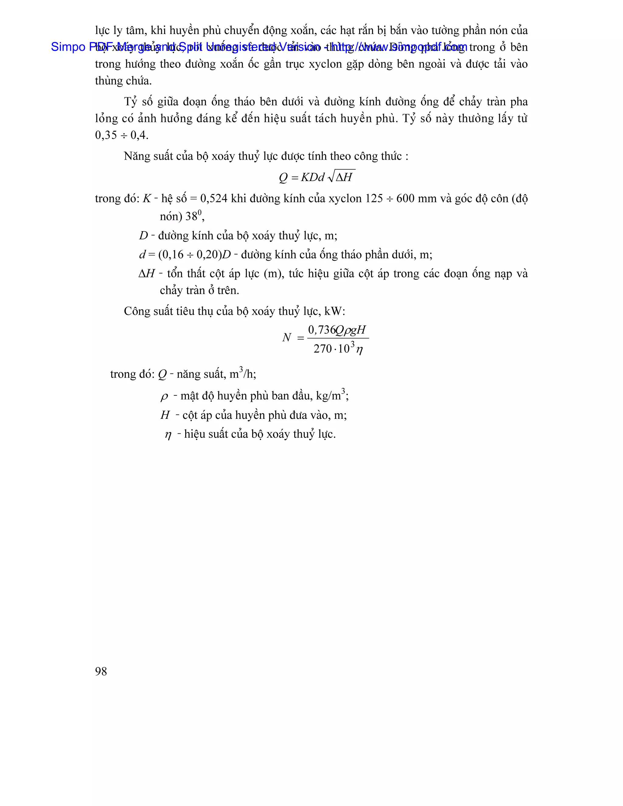 læûc ly tám, khi huyãön phuì chuyãøn âäüng xoàõn, caïc haût ràõn bë bàõn vaìo tæåìng pháön noïn cuía
Simpo PDFxoaïy thuíand c, råi Unregistered c taíi vaìo -thuìng chæïa. Doìng pha loíng trong åí bãn
       bäü Merge y læû Split xuäúng vaì âæåü Version http://www.simpopdf.com
       trong hæåïng theo âæåìng xoàõn äúc gáön truûc xyclon gàûp doìng bãn ngoaìi vaì âæåüc taíi vaìo
       thuìng chæïa.
               Tyí säú giæîa âoaûn äúng thaïo bãn dæåïi vaì âæåìng kênh âæåìng äúng âãø chaíy traìn pha
         loíng coï aính hæåíng âaïng kãø âãún hiãûu suáút taïch huyãön phuì. Tyí säú naìy thæåìng láúy tæì
         0,35 ÷ 0,4.
                Nàng suáút cuía bäü xoaïy thuyí læûc âæåüc tênh theo cäng thæïc :
                                                     Q = KDd ∆H
         trong âoï: K - hãû säú = 0,524 khi âæåìng kênh cuía xyclon 125 ÷ 600 mm vaì goïc âäü cän (âäü
                        noïn) 380,
                    D - âæåìng kênh cuía bäü xoaïy thuyí læûc, m;
                    d = (0,16 ÷ 0,20)D - âæåìng kênh cuía äúng thaïo pháön dæåïi, m;
                    ∆H - täøn tháút cäüt aïp læûc (m), tæïc hiãûu giæîa cäüt aïp trong caïc âoaûn äúng naûp vaì
                       chaíy traìn åí trãn.
                Cäng suáút tiãu thuû cuía bäü xoaïy thuyí læûc, kW:
                                                            0 ,736QρgH
                                                     N =
                                                             270 ⋅ 10 3η

              trong âoï: Q - nàng suáút, m3/h;
                         ρ - máût âäü huyãön phuì ban âáöu, kg/m3;
                         H - cäüt aïp cuía huyãön phuì âæa vaìo, m;
                         η - hiãûu suáút cuía bäü xoaïy thuyí læûc.




         98
 