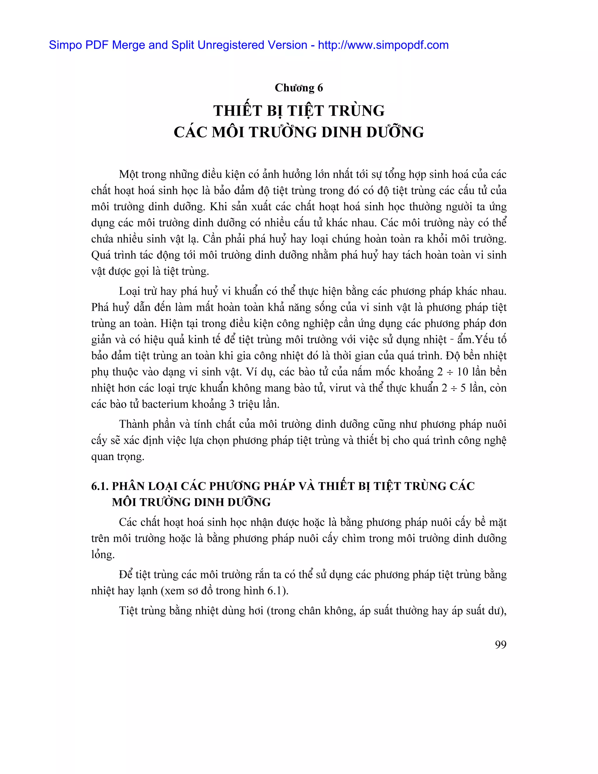 Simpo PDF Merge and Split Unregistered Version - http://www.simpopdf.com


                                                      Chæång 6

                                 THIÃÚT BË TIÃÛT TRUÌNG
                            CAÏC MÄI TRÆÅÌNG DINH DÆÅÎNG

              Mäüt trong nhæîng âiãöu kiãûn coï aính hæåíng låïn nháút tåïi sæû täøng håüp sinh hoaï cuía caïc
       cháút hoaût hoaï sinh hoüc laì baío âaím âäü tiãût truìng trong âoï coï âäü tiãût truìng caïc cáúu tæí cuía
       mäi træåìng dinh dæåîng. Khi saín xuáút caïc cháút hoaût hoaï sinh hoüc thæåìng ngæåìi ta æïng
       duûng caïc mäi træåìng dinh dæåîng coï nhiãöu cáúu tæí khaïc nhau. Caïc mäi træåìng naìy coï thãø
       chæïa nhiãöu sinh váût laû. Cáön phaíi phaï huyí hay loaûi chuïng hoaìn toaìn ra khoíi mäi træåìng.
       Quaï trçnh taïc âäüng tåïi mäi træåìng dinh dæåîng nhàòm phaï huyí hay taïch hoaìn toaìn vi sinh
       váût âæåüc goüi laì tiãût truìng.
              Loaûi træì hay phaï huyí vi khuáøn coï thãø thæûc hiãûn bàòng caïc phæång phaïp khaïc nhau.
       Phaï huyí dáùn âãún laìm máút hoaìn toaìn khaí nàng säúng cuía vi sinh váût laì phæång phaïp tiãût
       truìng an toaìn. Hiãûn taûi trong âiãöu kiãûn cäng nghiãûp cáön æïng duûng caïc phæång phaïp âån
       giaín vaì coï hiãûu quaí kinh tãú âãø tiãût truìng mäi træåìng våïi viãûc sæí duûng nhiãût - áøm.Yãúu täú
       baío âaím tiãût truìng an toaìn khi gia cäng nhiãût âoï laì thåìi gian cuía quaï trçnh. Âäü bãön nhiãût
       phuû thuäüc vaìo daûng vi sinh váût. Vê duû, caïc baìo tæí cuía náúm mäúc khoaíng 2 ÷ 10 láön bãön
       nhiãût hån caïc loaûi træûc khuáøn khäng mang baìo tæí, virut vaì thãø thæûc khuáøn 2 ÷ 5 láön, coìn
       caïc baìo tæí bacterium khoaíng 3 triãûu láön.
              Thaình pháön vaì tênh cháút cuía mäi træåìng dinh dæåîng cuîng nhæ phæång phaïp nuäi
       cáúy seî xaïc âënh viãûc læûa choün phæång phaïp tiãût truìng vaì thiãút bë cho quaï trçnh cäng nghãû
       quan troüng.

       6.1. PHÁN LOAÛI CAÏC PHÆÅNG PHAÏP VAÌ THIÃÚT BË TIÃÛT TRUÌNG CAÏC
            MÄI TRÆÅÌNG DINH DÆÅÎNG
              Caïc cháút hoaût hoaï sinh hoüc nháûn âæåüc hoàûc laì bàòng phæång phaïp nuäi cáúy bãö màût
       trãn mäi træåìng hoàûc laì bàòng phæång phaïp nuäi cáúy chçm trong mäi træåìng dinh dæåîng
       loíng.
              Âãø tiãût truìng caïc mäi træåìng ràõn ta coï thãø sæí duûng caïc phæång phaïp tiãût truìng bàòng
       nhiãût hay laûnh (xem så âäöö trong hçnh 6.1).
              Tiãût truìng bàòng nhiãût duìng håi (trong chán khäng, aïp suáút thæåìng hay aïp suáút dæ),

                                                                                                              99
 