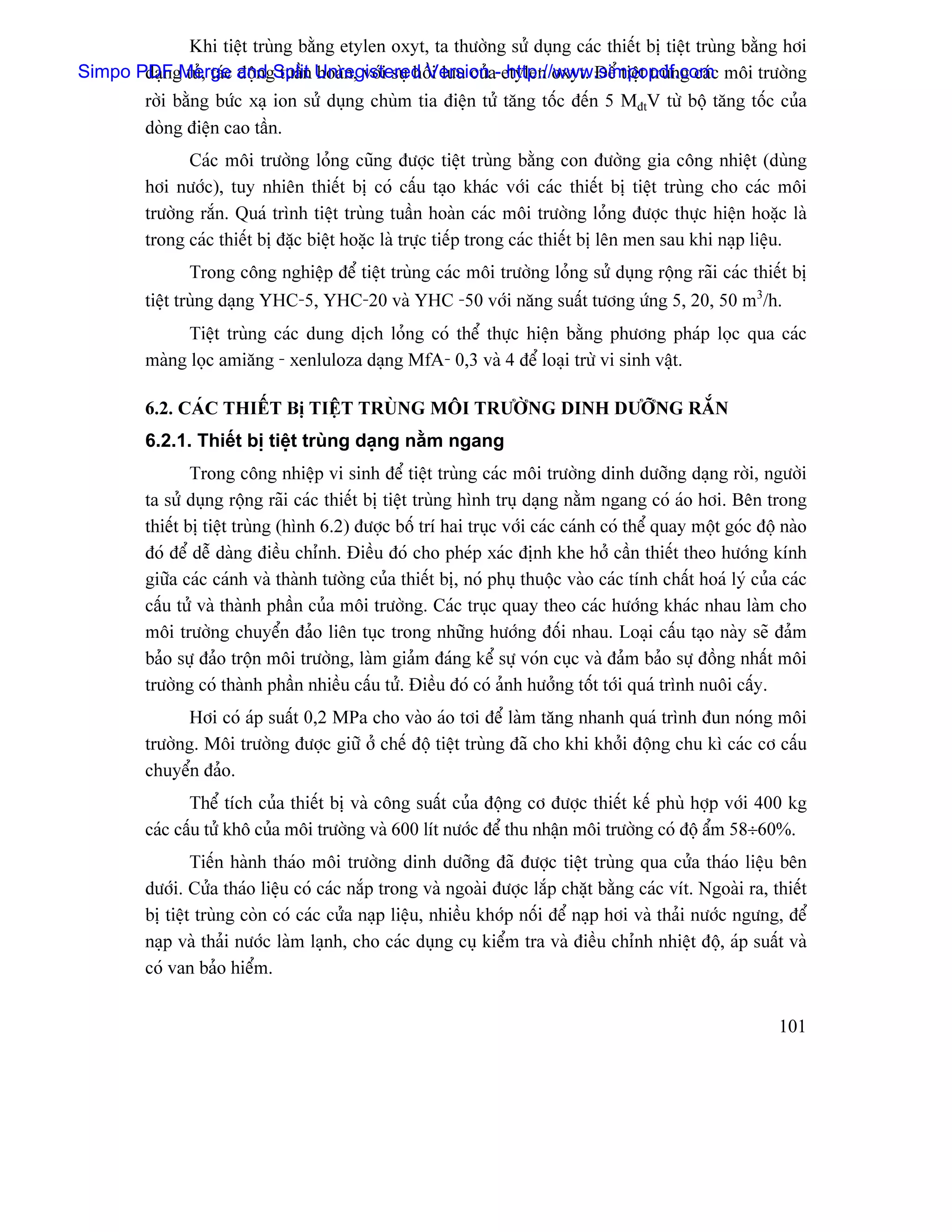 Khi tiãût truìng bàòng etylen oxyt, ta thæåìng sæí duûng caïc thiãút bë tiãût truìng bàòng håi
Simpo PDFgMerge andgSplit Unregistered Versiona-etylen oxyt. Âãø tiãût truìng caïc mäi træåìng
       daûn tuí, taïc âäün tuáön hoaìn, våïi sæû häöi læu cuí http://www.simpopdf.com
         råìi bàòng bæïc xaû ion sæí duûng chuìm tia âiãûn tæí tàng täúc âãún 5 MâtV tæì bäü tàng täúc cuía
         doìng âiãûn cao táön.
               Caïc mäi træåìng loíng cuîng âæåüc tiãût truìng bàòng con âæåìng gia cäng nhiãût (duìng
         håi næåïc), tuy nhiãn thiãút bë coï cáúu taûo khaïc våïi caïc thiãút bë tiãût truìng cho caïc mäi
         træåìng ràõn. Quaï trçnh tiãût truìng tuáön hoaìn caïc mäi træåìng loíng âæåüc thæûc hiãûn hoàûc laì
         trong caïc thiãút bë âàûc biãût hoàûc laì træûc tiãúp trong caïc thiãút bë lãn men sau khi naûp liãûu.
                Trong cäng nghiãûp âãø tiãût truìng caïc mäi træåìng loíng sæí duûng räüng raîi caïc thiãút bë
         tiãût truìng daûng YHC-5, YHC-20 vaì YHC -50 våïi nàng suáút tæång æïng 5, 20, 50 m3/h.
               Tiãût truìng caïc dung dëch loíng coï thãø thæûc hiãûn bàòng phæång phaïp loüc qua caïc
         maìng loüc amiàng - xenluloza daûng MfA- 0,3 vaì 4 âãø loaûi træì vi sinh váût.

         6.2. CAÏC THIÃÚT Bë TIÃÛT TRUÌNG MÄI TRÆÅÌNG DINH DÆÅÎNG RÀÕN
         6.2.1. Thiãút bë tiãût truìng daûng nàòm ngang
                 Trong cäng nhiãûp vi sinh âãø tiãût truìng caïc mäi træåìng dinh dæåîng daûng råìi, ngæåìi
         ta sæí duûng räüng raîi caïc thiãút bë tiãût truìng hçnh truû daûng nàòm ngang coï aïo håi. Bãn trong
         thiãút bë tiãût truìng (hçnh 6.2) âæåüc bäú trê hai truûc våïi caïc caïnh coï thãø quay mäüt goïc âäü naìo
         âoï âãø dãù daìng âiãöu chènh. Âiãöu âoï cho pheïp xaïc âënh khe håí cáön thiãút theo hæåïng kênh
         giæîa caïc caïnh vaì thaình tæåìng cuía thiãút bë, noï phuû thuäüc vaìo caïc tênh cháút hoaï lyï cuía caïc
         cáúu tæí vaì thaình pháön cuía mäi træåìng. Caïc truûc quay theo caïc hæåïng khaïc nhau laìm cho
         mäi træåìng chuyãøn âaío liãn tuûc trong nhæîng hæåïng âäúi nhau. Loaûi cáúu taûo naìy seî âaím
         baío sæû âaío träün mäi træåìng, laìm giaím âaïng kãø sæû voïn cuûc vaì âaím baío sæû âäöng nháút mäi
         træåìng coï thaình pháön nhiãöu cáúu tæí. Âiãöu âoï coï aính hæåíng täút tåïi quaï trçnh nuäi cáúy.
               Håi coï aïp suáút 0,2 MPa cho vaìo aïo tåi âãø laìm tàng nhanh quaï trçnh âun noïng mäi
         træåìng. Mäi træåìng âæåüc giæî åí chãú âäü tiãût truìng âaî cho khi khåíi âäüng chu kç caïc cå cáúu
         chuyãøn âaío.
                Thãø têch cuía thiãút bë vaì cäng suáút cuía âäüng cå âæåüc thiãút kãú phuì håüp våïi 400 kg
         caïc cáúu tæí khä cuía mäi træåìng vaì 600 lêt næåïc âãø thu nháûn mäi træåìng coï âäü áøm 58÷60%.
                 Tiãún haình thaïo mäi træåìng dinh dæåîng âaî âæåüc tiãût truìng qua cæía thaïo liãûu bãn
         dæåïi. Cæía thaïo liãûu coï caïc nàõp trong vaì ngoaìi âæåüc làõp chàût bàòng caïc vêt. Ngoaìi ra, thiãút
         bë tiãût truìng coìn coï caïc cæía naûp liãûu, nhiãöu khåïp näúi âãø naûp håi vaì thaíi næåïc ngæng, âãø
         naûp vaì thaíi næåïc laìm laûnh, cho caïc duûng cuû kiãøm tra vaì âiãöu chènh nhiãût âäü, aïp suáút vaì
         coï van baío hiãøm.


                                                                                                              101
 