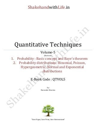 ShakehandwithLife.in 
Quantitative Techniques 
Volume-5 
(Revised) 
1. Probability : Basic concept and Baye’s theorem 
2. Probability distributions: Binomial, Poisson, Hypergeometric, Normal and Exponential distributions 
E-Book Code : QTVOL5 
by 
Narender Sharma 
“Save Paper, Save Trees, Save Environment” 
 