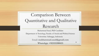 Comparison Between
Quantitative and Qualitative
Research
Muhammad Saud, PhD Candidate
Department of Sociology, Faculty of Social and Political Science
Universitas Airlangga, Indonesia
Email: muhhammad.saud@gmail.com
WhatsApp: +923333300433 1
 