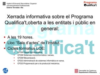 Institut d’Educació Secundària i Superior
 d’Ensenyaments Professionals
 Esteve Terradas i Illa




 Xerrada informativa sobre el Programa
Qualifica't,oberta a les entitats i públic en
                  general:
 A les 19 hores.
 Lloc “Sala d’actes” de l’Institut.
 Cicles formatius LOE:
              CFGM Gestió Administrativa.
              CFGM Sistemes microinformàtics i xarxes.
              CFGM Mecanització.
              CFGS Administració de sistemes informàtics en xarxa.
              CFGS Programació per a la producció mecànica.



                                                                      1
 