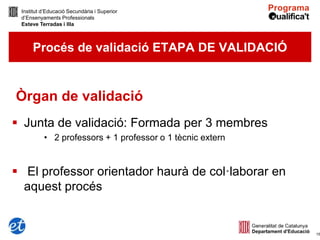 Institut d’Educació Secundària i Superior
 d’Ensenyaments Professionals
 Esteve Terradas i Illa



     Procés de validació ETAPA DE VALIDACIÓ


Òrgan de validació
 Junta de validació: Formada per 3 membres
          • 2 professors + 1 professor o 1 tècnic extern


 El professor orientador haurà de col·laborar en
  aquest procés


                                                           15
 