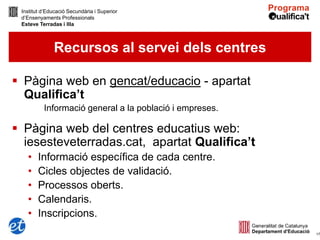 Institut d’Educació Secundària i Superior
 d’Ensenyaments Professionals
 Esteve Terradas i Illa



              Recursos al servei dels centres

 Pàgina web en gencat/educacio - apartat
  Qualifica’t
          Informació general a la població i empreses.

 Pàgina web del centres educatius web:
  iesesteveterradas.cat, apartat Qualifica’t
   •    Informació específica de cada centre.
   •    Cicles objectes de validació.
   •    Processos oberts.
   •    Calendaris.
   •    Inscripcions.
                                                         17
 
