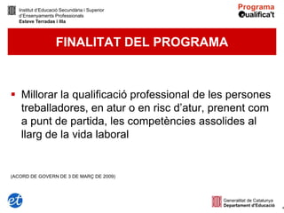 Institut d’Educació Secundària i Superior
   d’Ensenyaments Professionals
   Esteve Terradas i Illa



                    FINALITAT DEL PROGRAMA



 Millorar la qualificació professional de les persones
  treballadores, en atur o en risc d’atur, prenent com
  a punt de partida, les competències assolides al
  llarg de la vida laboral


(ACORD DE GOVERN DE 3 DE MARÇ DE 2009)




                                                          4
 