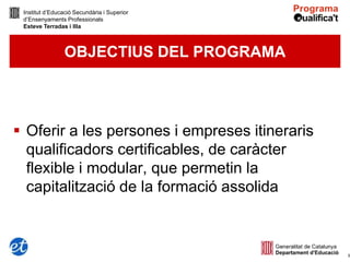 Institut d’Educació Secundària i Superior
 d’Ensenyaments Professionals
 Esteve Terradas i Illa



                 OBJECTIUS DEL PROGRAMA




 Oferir a les persones i empreses itineraris
  qualificadors certificables, de caràcter
  flexible i modular, que permetin la
  capitalització de la formació assolida



                                                5
 