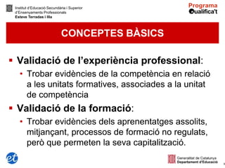 Institut d’Educació Secundària i Superior
 d’Ensenyaments Professionals
 Esteve Terradas i Illa



                             CONCEPTES BÀSICS

 Validació de l’experiència professional:
   • Trobar evidències de la competència en relació
     a les unitats formatives, associades a la unitat
     de competència
 Validació de la formació:
   • Trobar evidències dels aprenentatges assolits,
     mitjançant, processos de formació no regulats,
     però que permeten la seva capitalització.

                                                        6
 