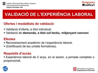 Institut d’Educació Secundària i Superior
  d’Ensenyaments Professionals
  Esteve Terradas i Illa



VALIDACIÓ DE L’EXPERIÈNCIA LABORAL

Ofertes i modalitats de validació
 Validació d’oferta, a títol individual.
 Validació de demanda, a títol col·lectiu, mitjançant conveni.

Efectes
 Reconeixement acadèmic de l’experiència laboral.
 (Certificació de les unitats formatives).

Requisits d’accés
 Experiència laboral de 2 anys, en el sector, a jornada completa o
proporcional.


                                                                      8
 